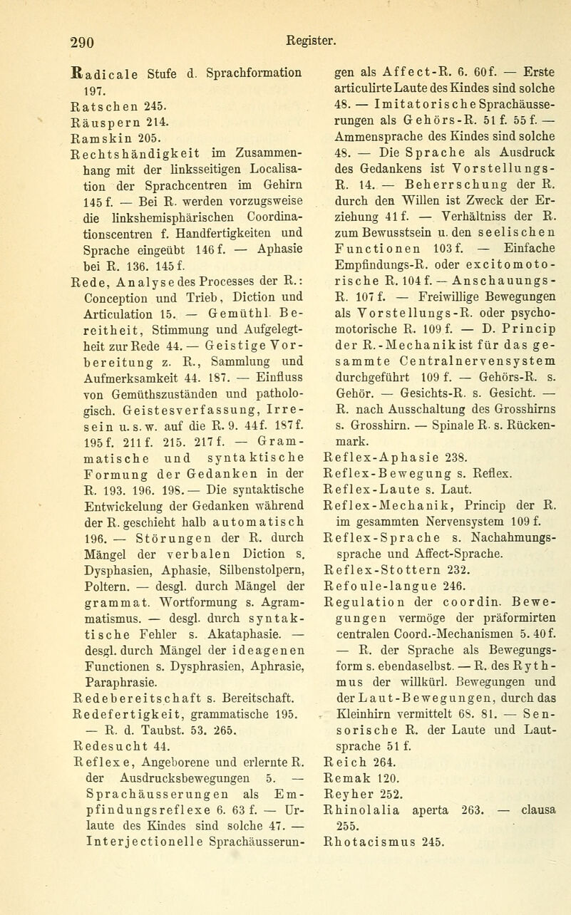 ßadicale Stufe d. SpracMonnation 197. Ratschen 245. Räuspern 214. Ramskin 205. Rechtshändigkeit im Zusammen- hang mit der linksseitigen Localisa- tion der Sprachcentren im Gehirn 145 f. — Bei R. werden vorzugsweise die linkshemisphärischen Coordina- tionscentreu f. Handfertigkeiten und Sprache eingeübt 146 f. — Aphasie bei R. 136. 145 f. Rede, Analyse des Processes der R.: Conception und Trieb, Diction und Articulation 15. — Gemüthl. Be- reitheit, Stimmung und Aufgelegt- heit zur Rede 44.— Geistige Vor- bereitung z. R., Sammlung und Aufmerksamkeit 44. 187. — Einfluss von Gemüthszuständen und patholo- gisch. Geistesverfassung, Irre- sein U.S.W, auf die R. 9. 44f. 187 f. 195 f. 211 f. 215. 217 f. — Gram- matische und syntaktische Formung der Gedanken in der R. 193. 196. 19S. — Die syntaktische Entwickelung der Gedanken während der R. geschieht halb automatisch 196. — Störungen der R. durch Mängel der verbalen Diction s, Dysphasien, Aphasie, Silbenstolpern, Poltern. — desgl. durch Mängel der grammat. Wortformung s. Agram- matismus. — desgl. durch syntak- tische Fehler s. Akataphasie. — desgl. durch Mängel der ideagenen Functionen s. Dysphrasien, Aphrasie, Paraphrasie. Redebereitschaft s. Bereitschaft. Redefertigkeit, grammatische 195. — R. d. Taubst. 53. 265. Redesucht 44. Reflexe, Angeborene und erlernte R. der Ausdrucksbewegungen 5. — Sprachäusserung en als Em- pfindungsreflexe 6. 63 f. — ür- laute des Kindes sind solche 47. — Interjectionelle Sprachäusserun- gen als Affect-R. 6. 60f. — Erste articulirte Laute des Kindes sind solche 48.— ImitatorischeSprachäusse- rungen als Gehörs-R. 51 f. 55 f.— Ammensprache des Kindes sind solche 48. — Die Sprache als Ausdruck des Gedankens ist Vorstellungs- R. 14. — Beherrschung der R. durch den Willen ist Zweck der Er- ziehung 41 f. — Yerhältniss der R. zum Bewusstsein u. den seelischen Functionen 103 f. — Einfache Empfindungs-R. oder excitomoto- rische R. 104 f. — Anschauungs- R. 107 f. — Freiwillige Bewegungen als Vorsteilungs-R. oder psycho- motorische R. 109 f. — D. Princip der R.-Mechanikist für das ge- sammte Centralnervensystem durchgeführt 109 f. — Gehörs-R. s. Gehör. — Gesichts-R. s. Gesicht. — R. nach Ausschaltung des Grosshirns s. Grosshirn. — Spinale R- s. Rücken- mark. Reflex-Aphasie 238. Reflex-Bewegung s. Reflex. Reflex-Laute s. Laut. Reflex-Mechanik, Princip der R. im gesammten Nervensystem 109 f. Reflex-Sprache s. Nachahmungs- sprache und Affect-Sprache. Reflex-Stottern 232. Refoule-langue 246. Regulation der coordin. Bewe- gungen vermöge der präformirten centralen Coord.-Mechanismen 5. 40 f. — R. der Sprache als Bewegungs- form s. ebendaselbst. — R. des R y t h - mus der wlllkürl. Bewegungen und der Laut-Bewegungen, durch das - Kleinhirn vermittelt 6S. 81. — Sen- sor! sehe R. der Laute und Laut- sprache 51 f. Reich 264. Remak 120. Reyher 252. Rhinol alia aperta 263. — clausa 255. Rhotacismus 245.