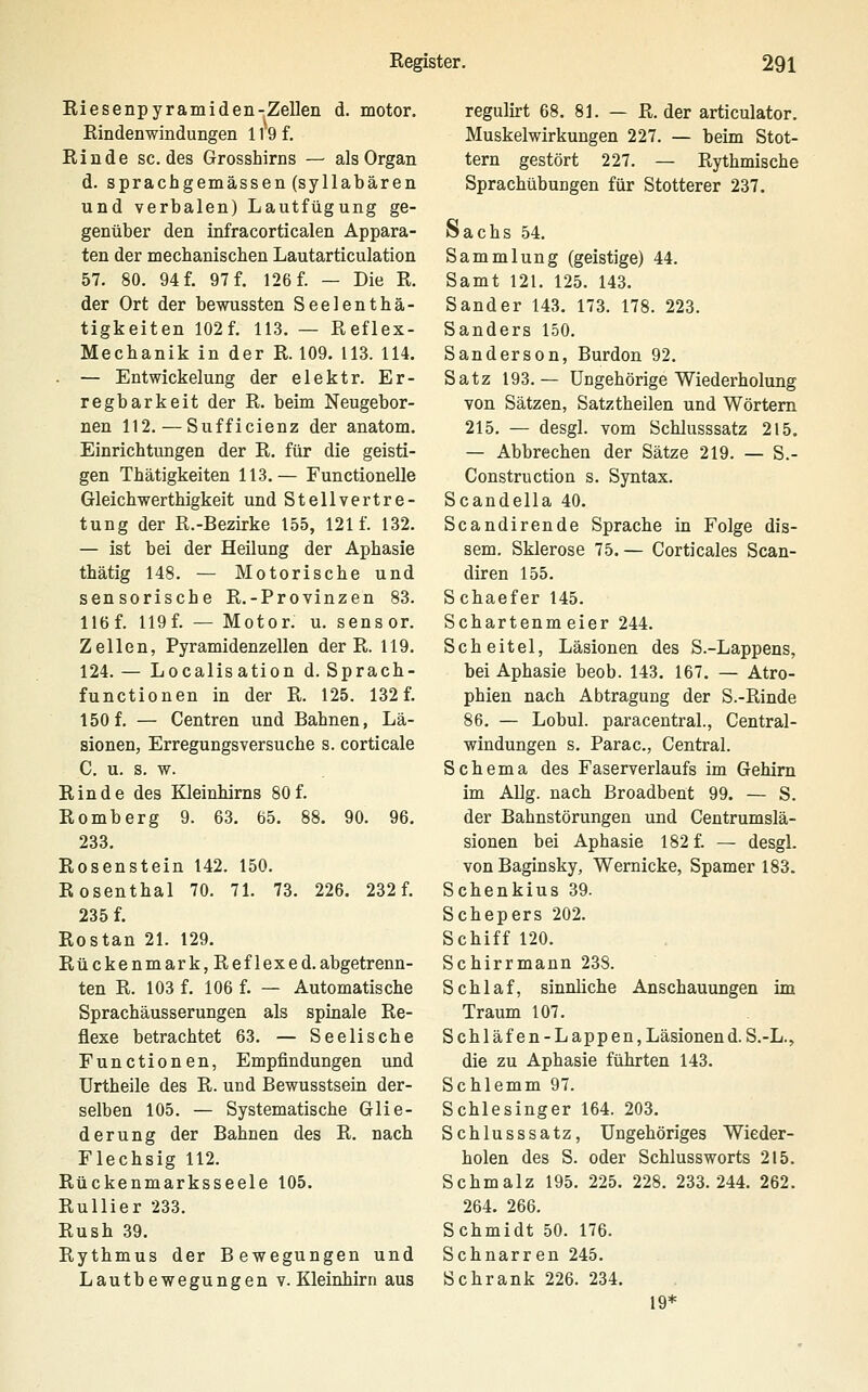 Riesenpyramiden-Zellen d. motor. Rindenwindungen 119 f. Rinde sc. des Grosshirns — als Organ d. sprachgemässen (syllabären und verbalen) Lautfügung ge- genüber den Lofracorticalen Appara- ten der mechanischen Lautarticulation 57. 80. 94 f. 97 f. 126 f. — Die R. der Ort der bewussten Seelenthä- tigkeiten 102f. 113. — Reflex- Mechanik in der R. 109. 113. 114. — Entwickelung der elektr. Er- regbarkeit der R. beim Neugebor- nen 112.—Sufficienz der anatom. Einrichtungen der R. für die geisti- gen Thätigkeiten 113.— Functionelle Gleichwerthigkeit und Stellvertre- tung der R.-Bezirke 155, 121 f. 132. — ist bei der Heilung der Aphasie thätig 148. — Motorische und sensorische R.-Provinzen 83. lief. 119f. — Motor, u, sensor. Zellen, Pyramidenzellen der R. 119. 124.— Localisation d. Sprach- functionen in der R. 125. 132 f. 150 f. — Centren und Bahnen, Lä- sionen, Erregungsversuche s. corticale C. u. s. w. Rinde des Kleinhirns 80 f. Romberg 9. 63. 65. 88. 90. 96. 233. Rosenstein 142. 150. Rosenthal 70. 71. 73. 226. 232 f. 235 f. Rostan 21. 129. Rückenmark, Reflex ed. abgetrenn- ten R. 103 f. 106 f. — Automatische Sprachäusserungen als spinale Re- flexe betrachtet 63. — Seelische Functionen, Empfindungen und Urtheile des R. und Bewusstsein der- selben 105. — Systematische Glie- derung der Bahnen des R. nach Flechsig 112. Rückenmarksseele 105. Rullier 233. Rush 39. Rythmus der Bewegungen und Lautbewegungen v. Kleinhirn aus regulirt 68. 81. — R. der articulator. Muskelwirkungen 227. — beim Stot- tern gestört 227. — Rythmische Sprachübungen für Stotterer 237. Sachs .54. Sammlung (geistige) 44. Samt 121. 125. 143. Sander 143, 173. 178. 223. Sanders 150. Sanderson, Burdon 92. Satz 193.— Ungehörige Wiederholung von Sätzen, Satztheilen und Wörtern 215. — desgl. vom Schlusssatz 215. — Abbrechen der Sätze 219. — S.- Construction s. Syntax. Scandella 40. Scandirende Sprache in Folge dis- sem. Sklerose 75.— Corticales Scan- diren 155. Schaefer 145. Schartenmeier 244. Scheitel, Läsionen des S.-Lappens, bei Aphasie beob. 143. 167. — Atro- phien nach Abtragung der S.-Rinde 86. — Lobul. paracentral., Central- windungen s. Parac, Central. Schema des Faserverlaufs im Gehirn im Allg. nach Broadbent 99. — S. der Bahnstörungen und Centrumslä- sionen bei Aphasie 182 f. — desgl. vonBaginsky, Wemicke, Spamer 183. Schenkius 39. Schepers 202. Schiff 120. Schirrmann 238. Schlaf, sinnliche Anschauungen im Traum 107. Schläfen-Lappen, Läsionen d. S.-L., die zu Aphasie führten 143. Schlemm 97. Schlesinger 164. 203. Schlusssatz, Ungehöriges Wieder- holen des S. oder Schlussworts 215. Schmalz 195. 225. 228. 233.244. 262. 264. 266. Schmidt 50. 176. Schnarren 245. Schrank 226. 234. 19*