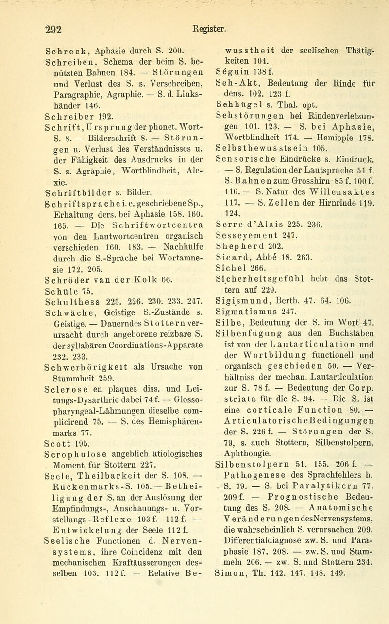 Schreck, Aphasie durch S. 200. Schreiben, Schema der beim S. be- nützten Bahnen 184. — Störungen und Verlust des S. s. Verschreiben, Paragraphie, Agraphie. — S. d. Links- händer 146. Schreiber 192. Schrift,Ursprung der phonet. Wort- S. 8. — Bilderschrift 8. — Störun- gen u. Verlust des Verständnisses u. der Fähigkeit des Ausdrucks in der S. s. Agraphie, Wortbhndheit, Ale- xie. Schriftbilder s. Bilder. S chriftspräche i.e. geschriebeneSp., Erhaltung ders. bei Aphasie 158. 160. 165. — Die Schriftwortcentra von den Lautwortcentren organisch verschieden 160. 183. — Nachhülfe durch die S.-Sprache bei Wortamne- sie 172. 205. Schröder van der Kolk 66. Schule 75. Schulthess 225. 226. 230. 233. 247. Schwäche, Geistige S.-Zustände s. Geistige. — Dauerndes Stottern ver- ursacht durch angeborene reizbare S. der syllabären Coordinations-Apparate 232. 233. Schwerhörigkeit als Ursache von Stummheit 259. Sclerose en plagues diss. und Lei- tungs-Dysarthrie dabei 74 f. — Glosso- pharyngeal-Lähmungen dieselbe com- plicirend 75. — S. des Hemisphären- marks 77. Scott 195. Scrophulose angeblich ätiologisches Moment für Stottern 227. Seele, Theilbarkeit der S. 108. — Rückenmarks-S. 105. —Bethei- ligung der S. an der Auslösung der Empfindungs-, Anschauungs- u. Vor- stellungs-Reflexe 103 f. 112 f. — Entwickelung der Seele 112 f. Seelische Functionen d. Nerven- systems, ihre Coincidenz mit den mechanischen Kraftäusserungen des- selben 103. 112f. — Relative Be- wusstheit der seelischen Thätig- keiten 104. Seguin 138f. Seh-Akt, Bedeutung der Rinde für dens. 102. 123 f. Sehhügel s. Thal. opt. Sehstörungen bei Rindenverletzun- gen 101. 123. — S. bei Aphasie, Wortbhndheit 174. — Hemiopie 178. Selbstbewus stsein 105. Sensorische Eindrücke s. Eindruck. — S. Regulation der Lautsprache 51 f. S. Bahnen zum Grosshirn 85 f. 100 f. 116.— S.Natur des Willensaktes 117. — S. Zellen der Hirnrinde 119. 124. Serre d'Alais 225. 236. Sesseyement 247. Shepherd 202. Sicard, Abbe 18. 263. Sichel 266. Sicherheitsgefühl hebt das Stot- tern auf 229. Sigismund, Berth. 47. 64. 106. Sigmatismus 247. Silbe, Bedeutung der S. im Wort 47. Silbenfügung aus den Buchstaben ist von der Lautarticulation und der Wortbildung functionell und organisch geschieden 50. — Ver- hältniss der mechan. Lautarticulation zur S. 78 f. — Bedeutung der Corp. striata für die S. 94. — Die S. ist eine corticale Function 80. — ArticulatorischeBedingungen der S. 226 f. — Störungen der S. 79, s. auch Stottern, Silbenstolpern, Aphthongie. Silbenstolpern 51. 155. 206 f. — Path.0genese des Sprachfehlers b. . S. 79. — S. bei Paralytikern 77. 209f. — Prognostische Bedeu- tung des S. 208. — Anatomische Veränderungen desNervensystems, die vsrahrscheinlich S. verursachen 209. Differentialdiagnose zw. S. und Para- phasie 187. 208. — zw. S. und Stam- meln 206. — zw. S. und Stottern 234. Simon, Th. 142. 147. 148. 149.