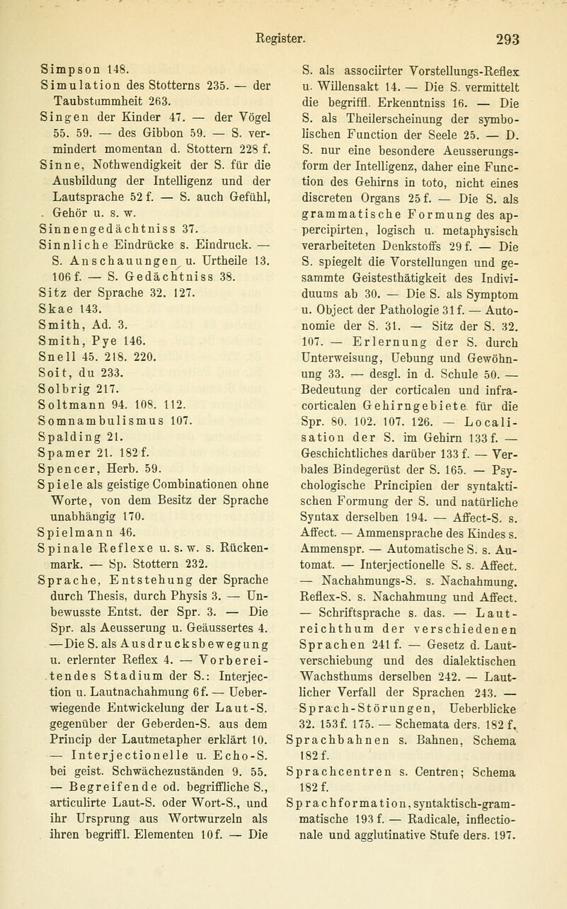 Simpson 148. Simulation des Stotterns 235. — der Taubstummheit 263. Singen der Kinder 47. — der Vögel 55. 59. — des Gibbon 59. — S. ver- mindert momentan d. Stottern 228 f. Sinne, Nothwendigkeit der S. für die Ausbildung der Intelligenz und der Lautsprache 52 f. — S. auch Gefühl, . Gehör u. s. w. Sinnengedächtniss 37. Sinnliche Eindrücke s. Eindruck. — S. Anschauungen u. Urtheile 13. 106f. — S. Gedächtniss 38. Sitz der Sprache 32. 127. Skae 143. Smith, Ad. 3. Smith, Pye 146. Snell 45. 218. 220. Soit, du 233. Solbrig 217. Soltmann 94. 108. 112. Somnambulismus 107. Spalding 21. Spamer 21. 182 f. Spencer, Herb. 59. Spiele als geistige Combinationen ohne Worte, von dem Besitz der Sprache unabhängig 170. Spielmann 46. Spinale Reflexe u. s. w. s. Rücken- mark. — öp. Stottern 232. Sprache, Entstehung der Sprache durch Thesis, durch Physis 3. — Un- bewusste Entst. der Spr. 3. — Die Spr. als Aeusserung u. Geäussertes 4. —Die S. als Ausdrucksbewegung u. erlernter Reflex 4. — Vorberei- tendes Stadium der S.: Interjec- tion u. Lautnachahmung 6 f. — üeber- wiegende Entwickelung der Laut-S. gegenüber der Geberden-S. aus dem Princip der Lautmetapher erklärt 10. — Interjectionelle u. Echo-S. bei geist. Schwächezuständen 9. 55. — Begreifende od. begriffliches., articulirte Laut-S. oder Wort-S., und ihr Ursprung aus Wortwurzeln als ihren begriff 1. Elementen 10 f. — Die S. als associirter Vorstellungs-Reflex u. Willensakt 14. — Die S. vermittelt die begriffl. Erkenntniss 16. — Die S. als Theilerscheinung der symbo- lischen Function der Seele 25. — D. S. nur eine besondere Aeusserungs- form der Intelligenz, daher eine Func- tion des Gehirns in toto, nicht eines discreten Organs 25 f. — Die S. als grammatische Formung des ap- percipirten, logisch u. metaphysisch verarbeiteten Denkstoffs 29 f. — Die S. spiegelt die Vorstellungen und ge- sammte Geistesthätigkeit des Indivi- duums ab 30. — Die S. als Symptom u. Object der Pathologie 31 f. — Auto- nomie der S. 31. — Sitz der S. 32. 107. — Erlernung der S. durch Unterweisung, üebung und Gewöhn- ung 33. — desgl. in d. Schule 50. — Bedeutung der corticalen und infra- corticalen Gehirngebiete für die Spr. 80. 102. 107. 126. — Locali- sation der S. im Gehirn 133 f. — Geschichtliches darüber 133 f. — Ver- bales Bindegerüst der S. 165. — Psy- chologische Principien der syntakti- schen Formung der S. und natürliche Syntax derselben 194. — Affect-S. s. Aff'ect. — Ammensprache des Kindes s. Ammenspr. — Automatische S. s. Au- tomat. — Interjectionelle S. s. Affect. — Nachahmungs-S. s. Nachahmung. Reflex-S. s. Nachahmung und Affect. — Schriftsprache s. das. — Laut- reichthum der verschiedenen Sprachen 241 f. — Gesetz d. Laut- verschiebung und des dialektischen Wachsthums derselben 242. — Laut- licher Verfall der Sprachen 243. — Sprach-Störungen, Ueberblicke 32. 153f. 175. — Schemata ders. 182 f. Sprachbahnen s. Bahnen, Schema 182 f. Sprachcentren s. Centren; Schema 182 f. Sprachformation, syntaktisch-gram- matische 193 f. — Radicale, inflectio- nale und agglutinative Stufe ders. 197.