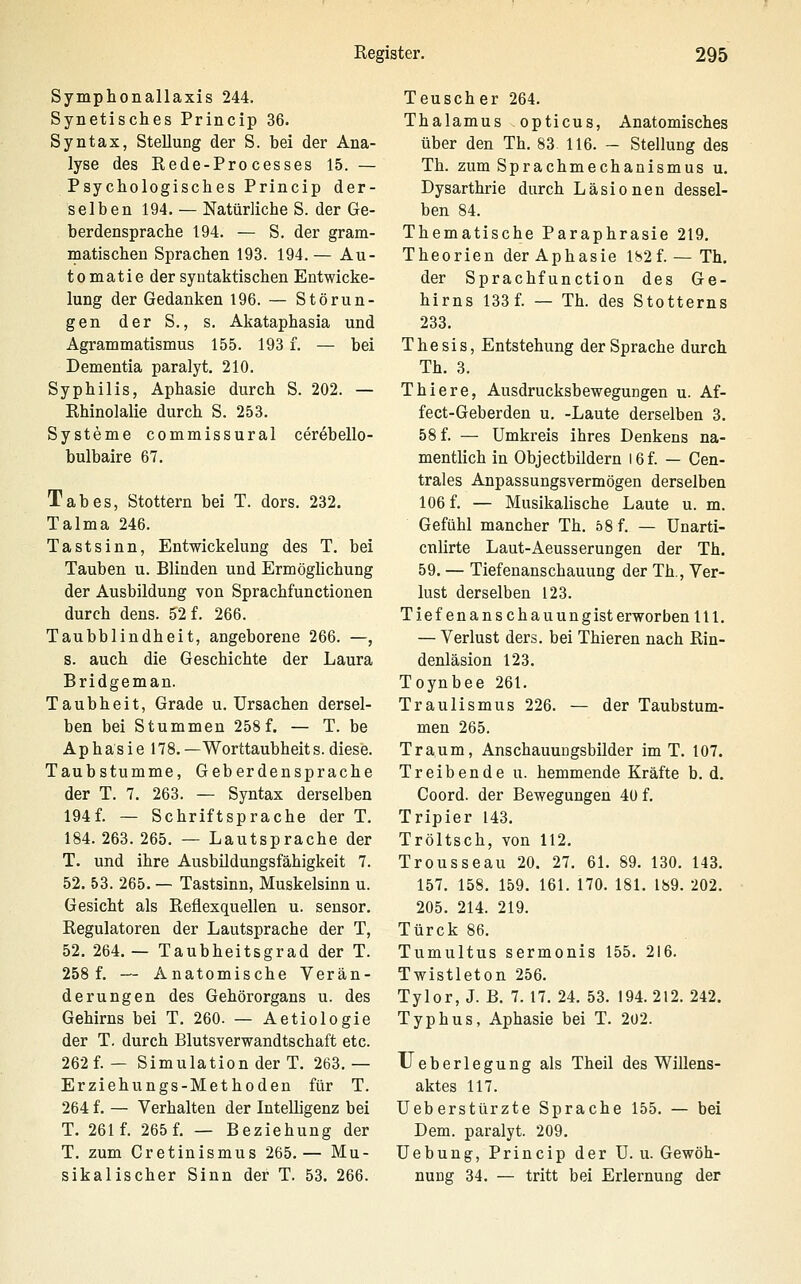 Symphonallaxis 244. Synetisches Princip 36. Syntax, Stellung der S. bei der Ana- lyse des Rede-Processes 15. — Psychologisches Princip der- selben 194. — Natürliche S. der Ge- berdensprache 194. — S. der gram- matischen Sprachen 193. 194.— Au- to matie der syntaktischen Entwicke- lung der Gedanken 196. — Störun- gen der S., s. Akataphasia und Agrammatismus 155. 193 f. — bei Dementia paralyt. 210. Syphilis, Aphasie durch S. 202. — Rhinolalie durch S. 253. Systeme commissural cerebello- bulbaire 67. Tabes, Stottern bei T. dors. 232. Talma 246. Tastsinn, Entwickelung des T. bei Tauben u. Blinden und Ermöghchung der Ausbildung von Sprachfunctionen durch dens. 52 f. 266. Taubblindheit, angeborene 266. —, s. auch die Geschichte der Laura Bridgeman. Taubheit, Grade u. Ursachen dersel- ben bei Stummen 258 f. — T. be Aphasie 178.—Worttaubheit s. diese. Taubstumme, Geberdensprache der T. 7. 263. — Syntax derselben 194f. — Schriftsprache der T. 184. 263. 265. — Lautsprache der T. und ihre Ausbildungsfähigkeit 7. 52. 53. 265. — Tastsinn, Muskelsinn u. Gesicht als Reflexquellen u. sensor. Regulatoren der Lautsprache der T, 52. 264. — Taubheitsgrad der T. 258 f. — Anatomische Verän- derungen des Gehörorgans u. des Gehirns bei T. 260. — Aetiologie der T. durch Blutsverwandtschaft etc. 262 f.— Simulation der T. 263.— Erziehungs-Methoden für T. 264 f. — Verhalten der Intelligenz bei T. 261 f. 265 f. — Beziehung der T. zum Cretinismus 265.— Mu- sikalischer Sinn der T. 53. 266. Teuscher 264. Thalamus opticus. Anatomisches über den Th. 83. 116. - Stellung des Th. zum Sprachmechanismus u. Dysarthrie durch Läsionen dessel- ben 84. Thematische Paraphrasie 219. Theorien der Aphasie 182f. — Th. der Sprachfunction des Ge- hirns 133 f. — Th. des Stotterns 233. Thesis, Entstehung der Sprache durch Th. 3. Thiere, Ausdrucksbewegungen u. Af- fect-Geberden u. -Laute derselben 3. 58 f. — Umkreis ihres Denkens na- mentlich in Objectbildern 16 f. — Cen- trales Anpassungsvermögen derselben 106 f. — Musikalische Laute u. m. Gefühl mancher Th. 58 f. — Unarti- cnlirte Laut-Aeusserungen der Th. 59. — Tiefenanschauung der Th., Ver- lust derselben 123. Tief enanscha nun gisterworben 111. — Verlust ders. bei Thieren nach Rin- denläsion 123. Toynbee 261. Traulismus 226. — der Taubstum- men 265. Traum, Anschauuugsbilder im T. 107. Treibende u. hemmende Kräfte b. d. Coord. der Bewegungen 40 f. Tripier 143. Tröltsch, von 112. Trousseau 20. 27. 61. 89. 130. 143. 157. 158. 159. 161. 170. 181. 189. 202. 205. 214. 219. Türck 86. Tumultus sermonis 155. 216. Twistleton 256. Tylor, J. B. 7. 17. 24. 53. 194. 212. 242. Typhus, Aphasie bei T. 2ü2. Ueberlegung als Theil des Willens- aktes 117. Ueberstürzte Sprache 155. — bei Dem. paralyt. 209. Uebung, Princip der U. u. Gewöh- nung 34. — tritt bei Erlernung der