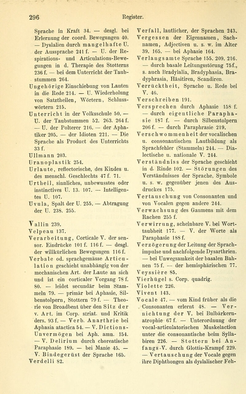 Sprache in Kraft 34. — desgl. bei Erlernung der coord. Bewegungen 40. — Dyslalien durch mangelhafte U. der Aussprache 241 f. — U. der Re- spirations- und Articulations-Bewe- gungen in d. Therapie des Stotterns 236 f. — bei dem Unterricht der Taub- stummen 264. Ungehörige Einschiebung von Lauten in die Rede 214. — U. Wiederholung von Satztheilen, Wörtern, Schluss- wörtern 215. Unterricht in der Volksschule 50. — U. der Taubstummen 52. 263. 264 f. — U. der Polterer 216. — der Apha- tiker 205. — der Idioten 221. — Die Sprache als Product des Unterrichts 33 f. Ullmann 203. Uranoplastik 254. Urlaute, reflectorische, des Kindes u. des menschl. Geschlechts 47 f. 71. Urtheil, sinnliches, unbewusstes oder instinctives U. 13. 107. — Intelligen- tes U. 107. Uvula, Spalt der U. 255, — Abtragung der U. 238. 255. Yallin 239. Velpeau 137. Verarbeitung, Corticale V. der sen- sor. Eindrücke 101 f. 116 f. — desgl. der willkürlichen Bewegungen 116 f. Verbale od. sprachgemässe Articu- latio n geschieht unabhängig von der mechanischen Art. der Laute an sich und ist ein corticaler Vorgang 78 f. 80. — leidet secundär beim Stam- meln 79. — primär bei Aphasie, Sil- benstolpern, Stottern 79 f. — Theo- rie von Broadbent über den Sitz der V. Art. im Corp. striat. und Kritik ders. 93 f. — Verb. Anarthrie bei Aphasia atactica 54. — V. Dictions- Unvermögen bei Aph. amn. 154. — V. Delirium durch choreatische Paraphasie 189. — bei Manie 45. — V. Bindegerüst der Sprache 165. Verdelli 82. Verfall, lautlicher, der Sprachen 243. Vergessen der Eigennamen, Sach- namen, Adjectiven u. s. w. im Alter 39. 165. — bei Aphasie 164. Verlangsamte Sprache 155. 209. 216. — durch basale Leitungsstörung 75f., s. auch Bradylalia, Bradyphasia, Bra- dyphrasia, Häsitiren, Scandiren. Verrücktheit, Sprache u. Rede bei V. 46. Verschreiben 191. Versprechen durch Aphasie 158 f. — durch eigentliche Parapha- sie 187 f. — durch Silbenstolpern 206 f. — durch Paraphrasie 219. Verschwommenheit der vocalischen u. consonantischen Lautbildung als Sprachfehler (Stammeln) 244. — Dia- lectische u. nationale V. 244. Verständniss der Sprache geschieht in d. Rinde 102. — Störungen des Verständnisses der Sprache, Symbole u. s. w. gegenüber jenen des Aus- druckes 175. Vertauschung von Consonanten und von Vocalen gegen andere 244. Verwachsung des Gaumens mit dem Rachen 255 f. Verwirrung, scheinbare V. bei Wort- taubheit 177. — V. der Worte als Paraphasie 188 f. Verzögerungder Leitung der Sprach- impulse und nachfolgende Dysarthrien. — bei Unwegsamkeit der basalen Bah- nen 75 f. — der hemisphärischen 77, Veyssiere 85. Vierhügel s. Corp. quadrig. Violette 226. Vivent 143. Vocale 47. — vom Kind früher als die - Consonanten erlernt 48. — Ver- nichtung der V. bei Bulbärkern- atrophie- 67 f. — Unterordnung der vo cal-articulatoris chen Muskelaction unter die consonantische beim Sylla- biren 226. — Stottern bei An- fangs-V. durch Glottis-Krampf 229. — Vertauschung der Vocale gegen ihre Diphthongen als dyslalischer Feh-