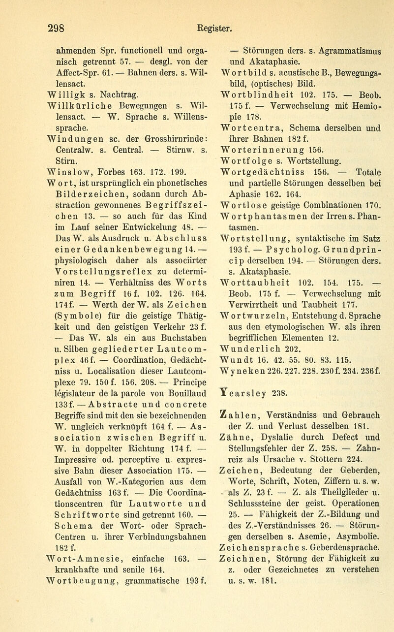 ahmenden Spr. functionell und orga- nisch getrennt 57. — desgl. von der Affect-Spr. 61. — Bahnen ders. s. Wil- lensact. Willigk s. Nachtrag. Willkürliche Bewegungen s. Wil- lensact. — W. Sprache s. Willens- sprache. Windungen sc. der Grosshirnrinde: Centralw. s. Central. — Stirnw. s. Stirn. Winslo-w, Forbes 163. 172. 199. W 0 r t, ist ursprünglich ein phonetisches Bilderzeichen, sodann durch Ab- straction gewonnenes Begriffszei- chen 13. — so auch für das Kind im Lauf seiner Entwickelung 48. — Das W. als Ausdruck u. Abschluss einer Gedankenbewegung 14. — physiologisch daher als associirter Vorstellungsreflex zu determi- niren 14. — Verhältniss des Worts zum Begriff 16 f. 102. 126. 164. 174f. — Werth derW. als Zeichen (Symbole) für die geistige Thätig- keit und den geistigen Verkehr 23 f. — Das W. als ein aus Buchstaben U.Silben gegliederter Lautcom- plex 46f. — Coordination, Gedächt- niss u. Localisation dieser Lautcom- plexe 79. 150 f. 156. 208.— Principe legislateur de la parole von Bouillaud 133f. — Abstracte und concreto Begriffe sind mit den sie bezeichnenden W. ungleich verknüpft 164 f. — As- sociation zwischen Begriff u. W. in doppelter Richtung 174 f. — Impressive od. perceptive u. expres- sive Bahn dieser Association 175. — Ausfall von W.-Kategorien aus dem Gedächtniss 163 f. — Die Coordina- tionscentren für Lautworte und Schriftworte sind getrennt 160. — Schema der Wort- oder Sprach- Centren u. ihrer Verbindungsbahnen 182 f. Wort-Amnesie, einfache 163. — krankhafte und senile 164. Wortbeugung, grammatische 193f. — Störungen ders. s. Agrammatismus und Akataphasie. Wortbild s. acustischeB., Bewegungs- bild, (optisches) Bild. Wortblindheit 102. 175. — Beob. 175 f. — Verwechselung mit Hemio- pie 178. Wortcentra, Schema derselben und ihrer Bahnen 182 f. Worterinnerung 156. Wortfolge s. Wortstellung. Wortgedächtniss 156. — Totale und partielle Störungen desselben bei Aphasie 162. 164. Wortlose geistige Combinationen 170. Wortphantasmen der Irrens.Phan- tasmen. Wortstellung, syntaktische im Satz 193 f. — Psycholog. Grundprin- cip derselben 194. — Störungen ders. s. Akataphasie. Worttaubheit 102. 154. 175. — Beob. 175 f. — Verwechselung mit Verwirrtheit und Taubheit 177. Wortwurzeln, Entstehungd.Sprache aus den etymologischen W. als ihren begrifflichen Elementen 12. Wunderlich 202. Wundt 16. 42. 55. 80. 83. 115. Wyneken 226.227. 228. 230f. 234. 236f. Yearsley 238. Zahlen, Verständniss und Gebrauch der Z. und Verlust desselben 181. Zähne, Dyslalie durch Defect und SteUungsfehler der Z. 258. — Zahn- reiz als Ursache v. Stottern 224. Zeichen, Bedeutung der Geberden, Worte, Schrift, Noten, Ziffern u. s. w. als Z. 23 f. — Z. als Theilglieder u. Schlusssteine der geist. Operationen 25. — Fähigkeit der Z.-Bildung und des Z.-Verständnisses 26. — Störun- gen derselben s. Asemie, Asymbolie. Zeichenspraches. Geberdensprache. Zeichnen, Störung der Fähigkeit zu z. oder Gezeichnetes zu verstehen u. s. w. 181.