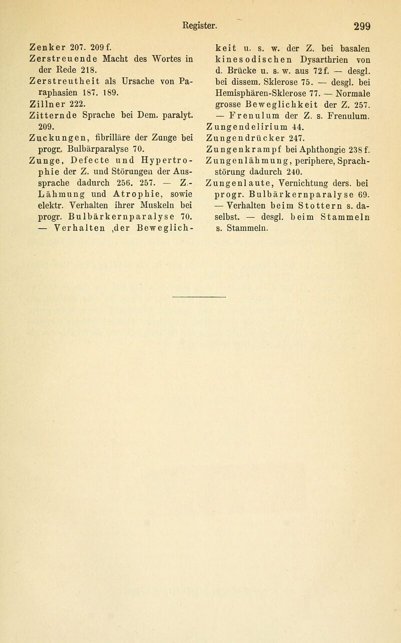 Zenker 207. 209f. Zerstreuende Macht des Wortes in der Rede 218. Zerstreutheit als Ursache von Pa- raphasien 187. 189. Ziliner 222. Zitternde Sprache bei Dem. paralyt. 209. Zuckungen, fibrilläre der Zunge bei progc. Bulbärparalyse 70. Zunge, Defecte und Hypertro- phie der Z. und Störungen der Aus- sprache dadurch 256. 257. — Z.- Lähmung und Atrophie, sowie elektr. Verhalten ihrer Muskeln bei progr. Bulbärkernparalyse 70. — Verhalten ,der Beweglich- keit u. s. w. der Z. bei basalen kinesodischen Dysarthrien von d. Brücke u. s. w. aus 72f. — desgl. bei dissem. Sklerose 75. — desgl. bei Hemisphären-Sklerose 77. — Normale grosse Beweglichkeit der Z. 257. — Frenulum der Z. s. Frenulum. Zungendelirium 44, Zungendrücker 247. Zungenkrampf bei Aphthongie 238f. Zungenlähmung, periphere, Sprach- störung dadurch 240. Zungenlaute, Vernichtung ders. bei progr. Bulbärkernparalyse 69. — Verhalten beim Stottern s. da- selbst. — desgl. beim Stammeln s. Stammeln.