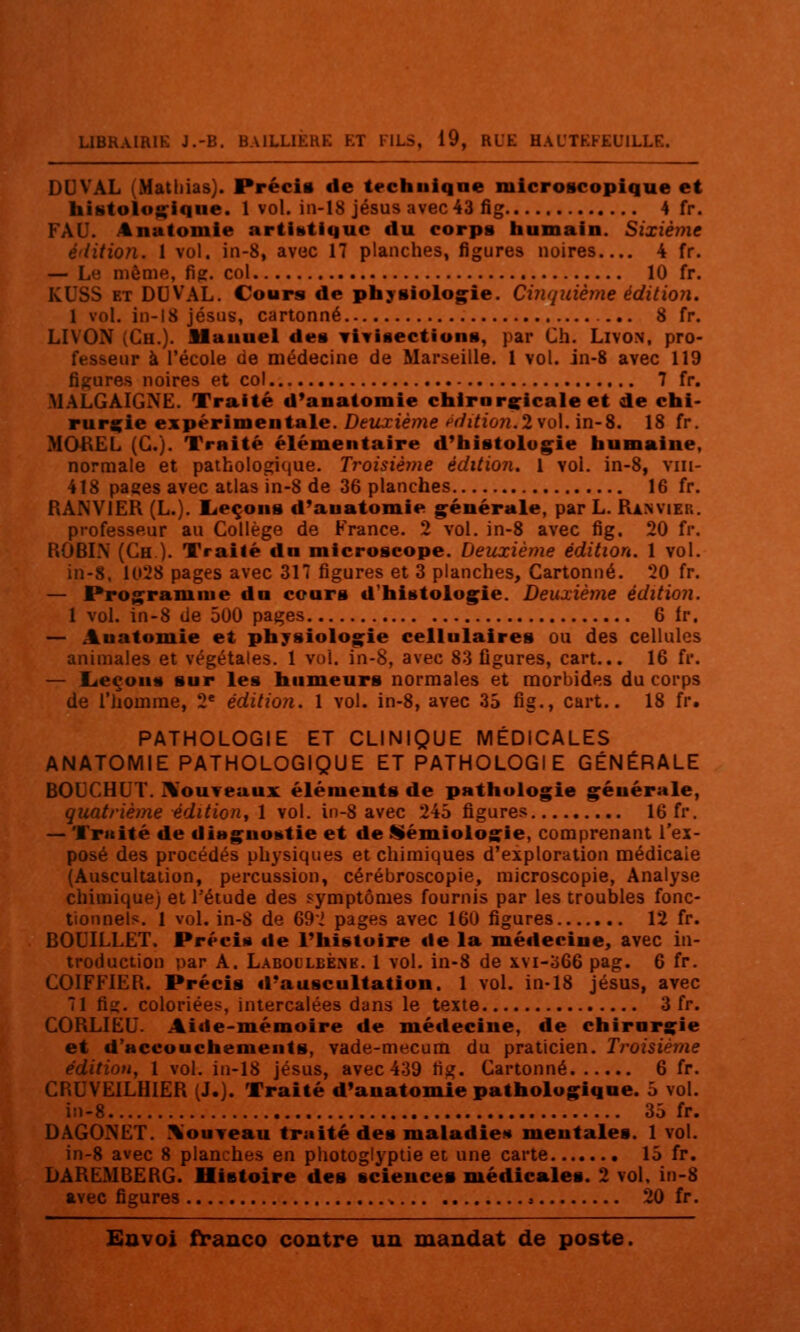 DUVAL (Matliias). Précis de technique microscopique et histolo^iqiie. 1 vol. in-18 Jésus avec 43 fîg 4 fr. FÂU. Anatomie artistique du corps iiumain. Sixième é'iitiofi. I vol. iii-8, avec 17 planches, figures noires.... 4 fr. — Le même, fig. col 10 fr. KUSS ET DDVAL. Cours de physiolog^ie. Cinquième édition, 1 vol. in-18 Jésus, cartonné 8 fr. LIVON (Ch.)- Mauuei des Tivisections, par Ch. Livon. pro- fesseur à l'école de médecine de Marseille. 1 vol. in-8 avec 119 figures noires et col 7 fr. MALGAIGNE. Traité d'anatomie chirorçicale et de chi- rurgie expérimentale. Deuxième ^^/i/îo«. 2 vol. in-8. 18 fr. MOI\EL (G.). Traité élémentaire d'histolug^ie humaine, normale et pathologique. Troisième édition. 1 vol. in-8, viii- 418 pages avec atlas in-8 de 36 planches 16 fr. RANVIER (L.). licçons d'anatomie g^énérale, par L. Ranviep,. professeur au Collège de France. 2 vol. in-8 avec fig. 20 fr. ROBIN (Ch ). Traité dn microscope. Deuxième édition. 1 vol. in-8. 1028 pages avec 317 figures et 3 planches. Cartonné. 20 fr. — Prog^ramme dn cours d'histoiog^ie. Deuxième édition. 1 vol. in-8 de 500 pages 6 Ir. — Auatomie et physiolog^ie cellulaires ou des cellules animales et végétales. 1 vol. in-8, avec 83 figures, cart... 16 fr. — Leçons sur les humeurs normales et morbides du corps de l'homme, 2' édition. 1 vol. in-8, avec 35 fig., cart.. 18 fr. PATHOLOGIE ET CLINIQUE MÉDICALES ANATOMIE PATHOLOGIQUE ET PATHOLOGIE GÉNÉRALE BODCHUT. IVouTeaux éléments de pathologie générale, quatrième édition, 1 vol. in-8 avec 245 figures 16 fr. — Truite de diagnostie et de Sémiologie, comprenant l'ex- posé des procédés physiques et chimiques d'exploration médicale (Auscultation, percussion, cérébroscopie, microscopie, Analyse chimique) et l'étude des symptômes fournis par les troubles fonc- tionnelfï. 1 vol. in-8 de 69 i pages avec 160 figures 12 fr. BOUILLET. Précis de Fhistoire de la médecine, avec in- troduction par A. Labolleène. 1 vol. in-8 de xvi-366 pag. 6 fr. COIFFIER. Précis d'auscultation. 1 vol. in-18 jésus, avec 71 fig. coloriées, Intercalées dans le texte 3 fr. CORLIEU. Aide-mémoire de médecine, de chirurgie et d'accouchements, vade-mecum du praticien. Troisième édition, 1 vol. in-18 jésus, avec 439 tig. Cartonné 6 fr. CBUVEILHIER (J.). Traité d'anatomie pathologique. 5 vol. in-8 35 fr. DAGONET. ^'ouTeau traité des maladies mentales. 1 vol. in-8 avec 8 planches en photogiypiie et une carte 15 fr. DAREMBERG. Histoire des sciences médicales. 2 vol. in-8 avec figures , 20 fr.