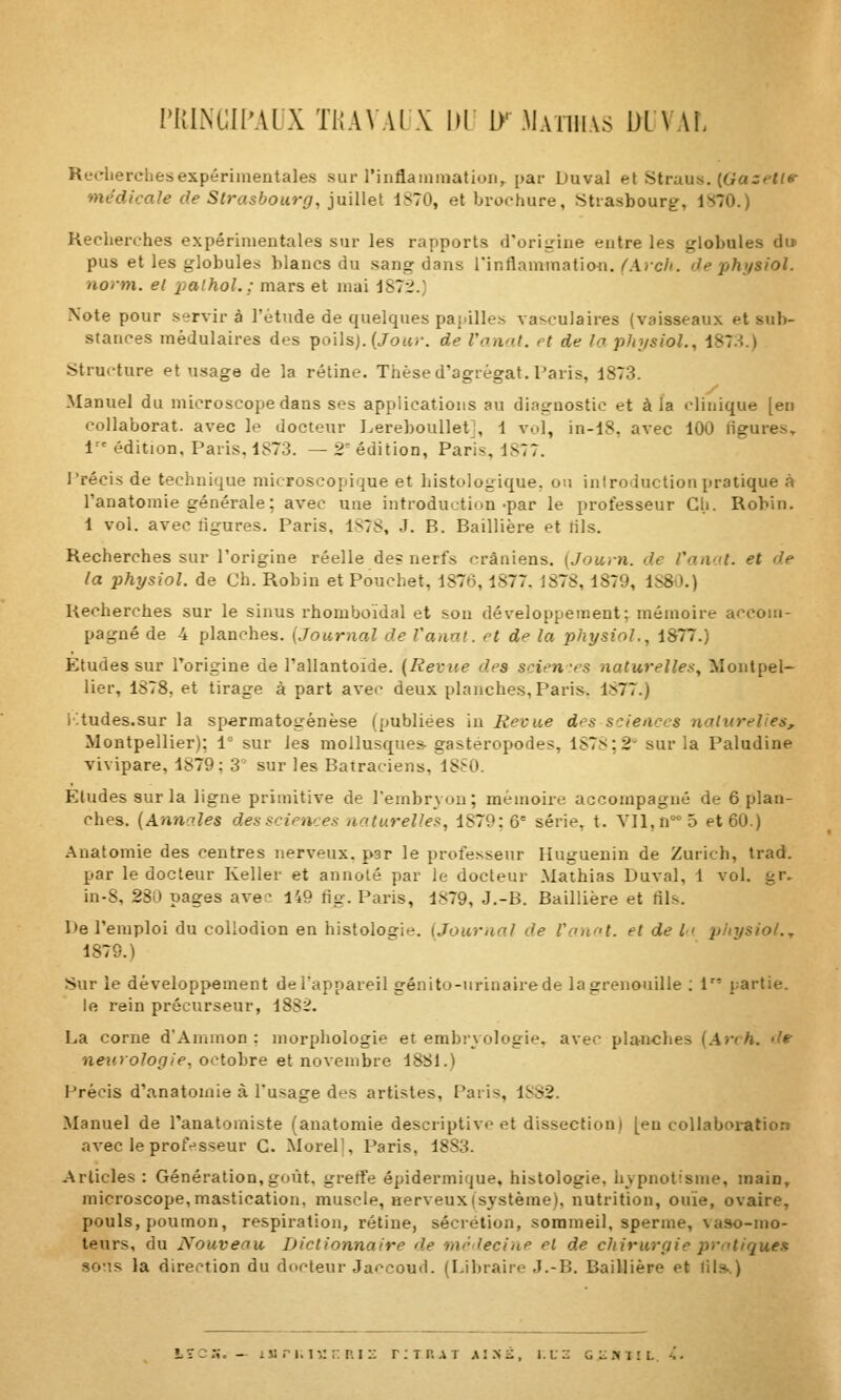 rUlNGIPAUX T1{A\ Al \ 1)1 [}' .Maihias DL \ AI, Reeliercliesexpérimentales sur rinflaininatioii, par Duval el ^triius.. {Gazelltr médicale de Strasbourg, iu\Ue[ 1S70, el broohure, Strasbourg, 1^70.) Kecherches expérimentales sur les rapports d'origine entre les globules du pus et les globules blancs du sang dans Tinflammafion./'AjcA. de physiol. norm. el i^alhoL; mars et mai dSTi.; Note pour servira l'étude de quelques papilles vasculaires (vaisseaux et sub- stances mèdulaires des poilsj. (Jo«/-. de l'anal, et de la phi/sioL, iSTA.) Structure et usage de la rétine. Thèse d'agrégat. Paris, 1873. Manuel du microscope dans ses applications au diagnostic et à la clinique [en collaborât, avec le docteur Lereboullet], 1 vol, in-l8, avec 100 ligures. 1'' édition, Paris, 1873. — 2^ édition, Paris, 1877. l'récis de technique microscopique et histologique. ou introduction pratique à l'anatomie générale; avec une introduction-par le professeur Gh. Robin. 1 vol. avec ligures. Paris, 187S, J. B. Baillière et tils. Recherches sur l'origine réelle de? nerfs crâniens. {Journ. de l'anal, et de la physiol. de Ch. Robin et Pouchet, 1876,1877. 1878,1879, 1S80.) Kecherches sur le sinus rhomboïdal et son développement; mémoire accom- pagné de 4 planches. {Journal de l'anal, et de la physiol., 1877.) Etudes sur l'origine de l'allantoide. {Revue des scien-rs naturelles, Montpel- lier, 1878, et tirage à part avec deux planches, Paris. 1877.) i^tudes.sur la spermatogénèse (publiées in Revue des sciences natitrelies, Montpellier): 1° sur les mollusques-gastéropodes, 187S;2 sur la Paludine vivipare, 1879; 3' sur les Batraciens, 18S0. Etudes sur la ligne primitive de l'embryon; mémoire accompagné de 6 plan- ches. {Annoles des sciences naturelles, 1879:6° série, t. V]l,n°''5 et 60.) Anatomie des centres nerveux, par le professeur Ilugueuin de Zurich, trad. par le docteur Keller et annoté par le docteur Mathias Duval, 1 vol. gr. in-8, 280 pages ave^ 149 fig. Paris, 1879, J.-B. Baillière et fils. De l'emploi du coliodion en histolo£rie. (Journal de Voa^it. et de /<' pliysiol.., 1879.) Sur le développement de l'appareil génito-urinairede la grenouille ; V' partie, le rein précurseur, 1882. La corne d'Ammon : morphologie et embryologie, avec planches {.\rch. de neurologie, octobre et novembre 1881.) Précis d'anatomie à l'usage des artistes, Paris, 18S2. Manuel de l'anatomiste (anatomie descriptive et dissection) [en coUaboi-ation avec leprofr-sseur G. Morel], Paris, 1883. Articles : Génération,goût, gretfe épidermique, histologie, hypnotisme, main, microscope, mastication, muscle, nerveux (système), nutrition, ouïe, ovaire, pouls, poumon, respiration, rétine, sécrétion, sommeil, sperme, vaso-mo- teurs, du Nouveau Dictionnaire de mrlecine et de chirurgie pratiquât sotis la direction du docteur Jaccoud. (Libraire J.-B. Baillière et 11!.*.) lU n. ii: n Riii: titrât ai.Ni