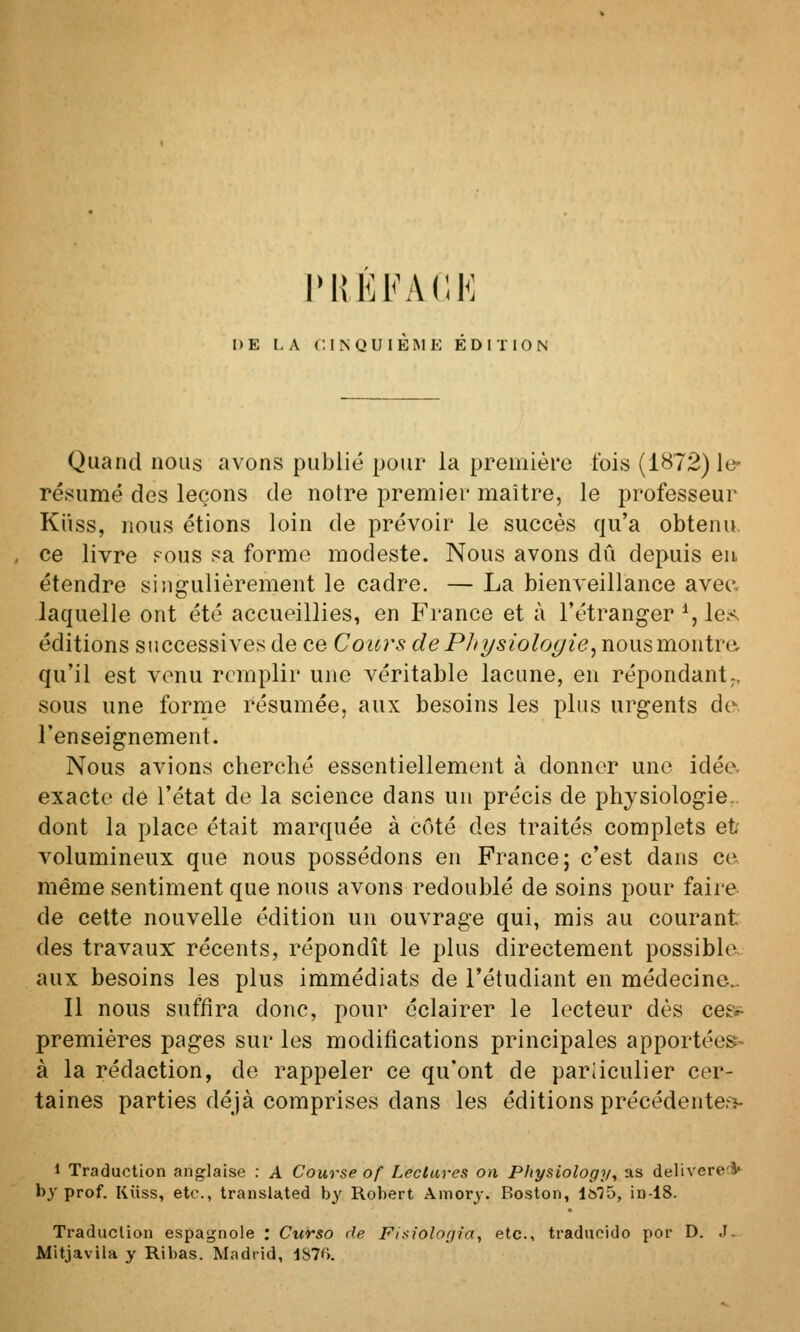 rilEFACK DE l, A C, I N U U I K INI E ÉDITION Quand nous avons publié pour la première fois (1872)10- résumé des leçons de notre premier maître, le professeur Kiiss, nous étions loin de prévoir le succès qu'a obtenu, ce livre fous sa forme modeste. Nous avons dû depuis eu étendre singulièrement le cadre. — La bienveillance avea laquelle ont été accueillies, en France et à l'étranger % les^ éditions successives de ce Cours de Physiologie^ nousmontre;. qu'il est venu remplir une véritable lacune, en répondant;, sous une forme résumée, aux besoins les plus urgents de, l'enseignement. Nous avions cherché essentiellement à donner une idée, exacte de l'état de la science dans un précis de physiologie., dont la place était marquée à côté des traités complets et volumineux que nous possédons en France; c'est dans ce même sentiment que nous avons redoublé de soins pour faire- de cette nouvelle édition un ouvrage qui, mis au courant des travaux récents, répondît le plus directement possible aux besoins les plus immédiats de l'étudiant en médecine^ Il nous suffira donc, pour éclairer le lecteur dès cee»^ premières pages sur les modifications principales apportées- à la rédaction, de rappeler ce qu'ont de particulier cer- taines parties déjà comprises dans les éditions précédentefî- 1 Traduction anglaise : A Course of Lectures on Physiology, as deliverecV l)j prof. Kiiss, etc., transiated by Robert Amory. Boston, 1675, in-18. Traduction espagnole : Curso de Fisiolorjnt, etc., traduoido por D. J. Mitjavila y Ribas. Madrid, iSl(>.