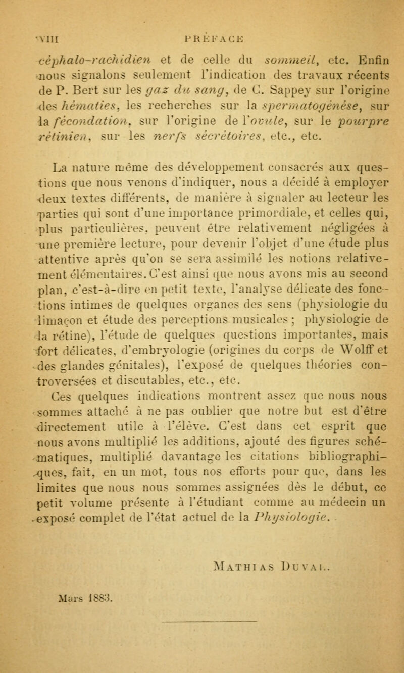 Mil l'RKFACl-: céphalo-rachidien et de celle du sommeil^ etc. Enfin nous signalons seulement l'indication des travaux récents de P. Bert sur les gaz du sang, de C. Sappe3^ sur l'origine {les hématies, les recherches sur la spermatogénése^ sur la fécondation, sur l'origine de Yovc.le^ sur le pourpre rétinien, sur les nerfs sécrétoires, etc., etc. La nature même des développement consacrés aux ques- tions que nous venons d'indiquer, nous a décidé à emplo^^er ■deux textes différents, de manière à signaler au lecteur les parties qui sont d'une importance primordiale, et celles qui, plus particulières, peuvent être relativement négligées à nine première lecture, pour devenir l'objet d'une étude plus attentive après qu'on se sera assimilé les notions relative- ment élémentaires.C'est ainsi que nous avons mis au second plan, c'est-à-dire en petit textt>, l'analyse délicate des fonc- tions intimes de quelques organes des sens (physiologie du limaçon et étude des perceptions musicales ; physiologie de la rétine), l'étude de quelques questions importantes, mais fort délicates, d'embryologie (origines du corps de Wolff et ^des glandes génitales), l'exposé de quelques théories con- -troversées et discutables, etc., etc. Ces quelques indications montrent assez que nous nous ■sommes attaché à ne pas oublier que notre but est d'être <:lirectement utile à l'élève. C'est dans cet esprit que nous avons multiplié les additions, ajouté des figures sché- matiques, multiplié davantage les citations bibliographi- .-ques, fait, en un mot, tous nos efforts pour que, dans les limites que nous nous sommes assignées dès le début, ce petit volume présente à l'étudiant comme au médecin un ■ exposé complet de l'état actuel d(^ la Pliysiologie. Mathi as Du vAi, Mars 1883.