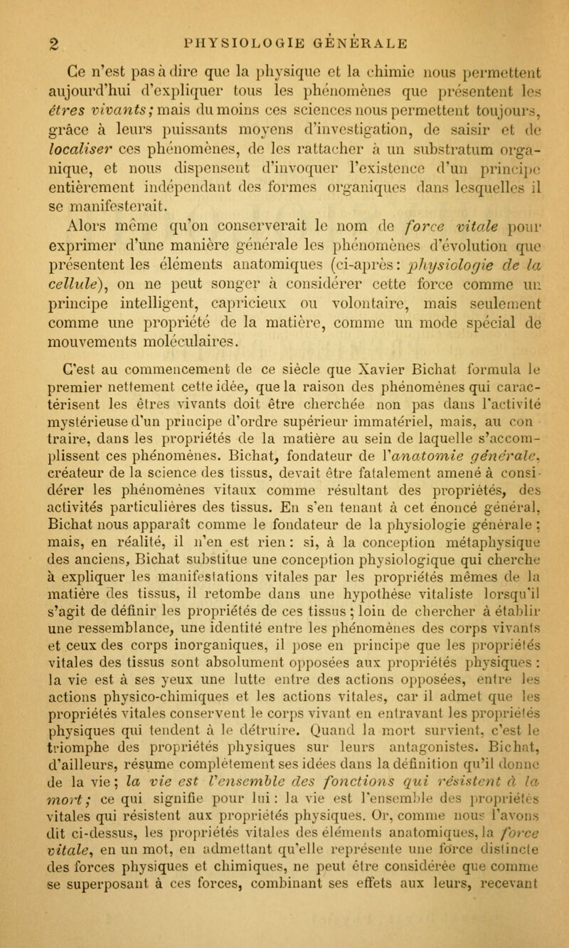 Ce n'est pas à dire que la physique et la chimie nous permettent aujourd'hui d'expliquer tous les phénomènes que présentent les êtres vivants ; msd'n du moins ces sciences nous permettent toujours, grâce à leurs puissants moyens d'investigation, de saisir et de localiser ces phénomènes, de les rattacher à un substratum orga- nique, et nous dispensent d'invoquer l'existence d'un princij)c entièrement indépendant des formes organiques dans lesquelles il se manifesterait. Alors môme qu'on conserverait le nom de force vitale pour exprimer d'une manière générale les phénomènes d'évolution que présentent les éléments anatomiques (ci-après : physiologie de la cellule)^ on ne peut songer à considérer cette force comme un principe intelligent, capricieux ou volontaire, mais seulement comme une propriété de la matière, comme un mode spécial de mouvements moléculaires. C'est au commencement de ce siècle que Xavier Bichat formula le premier nettement cette idée, que la raison des phénomènes qui carac- térisent les êtres vivants doit être cherchée non pas dans ractivilé mystérieuse d'un principe d'ordre supérieur immatériel, mais, au con traire, dans les propriétés de la matière au sein de laquelle s'accom- plissent ces phénomènes. Bichat, fondateur de Vanatomie générale^ créateur de la science des tissus, devait être fatalement amené à consi- dérer les phénomènes vitaux comme résultant des propriétés, des activités particulières des tissus. En s'en tenant à cet énoncé général, Bichat nous apparaît comme le fondateur de la physiologie générale ; mais, en réalité, il )i'en est rien : si, à la conception métaphysique des anciens, Bichat substitue une conception physiologique qui cherche à expliquer les manifestations vitales par les propriétés mêmes de la matière des tissus, il retombe dans une hypothèse vitaliste lorsqu'il s'agit de définir les propriétés de ces tissus ; loin de chercher à étaldir une ressemblance, une identité entre les phénomènes des corps vivants et ceux des corps inorganiques, il ])0se en principe que les propriétés vitales des tissus sont absolument opposées aux propriétés physiques : la vie est à ses yeux une lutte entre des actions opposées, entre les actions physico-chimiques et les actions vitales, car il admet que les propriétés vitales conservent le corps vivant en entravant les propriétés physiques qui tendent à le détruire. Quand la mort survient, c'est le triomphe des propriétés physiques sur leurs antagonistes. Bichat, d'ailleurs, résume complètement ses idées dans la définition qu'il donne de la vie ; la vie est l'ensemble des fonctions qui résistent d la mort; ce qui signifie pour lui: la vie est l'ensemble des ])ropriétès vitales qui résistent aux propriétés physiques. Or, comme nous l'avons dit ci-dessus, les propriétés vitales des éléments anatomiques, la foi'ce vitale, en un mot, en admettant qu'elle représente une force distincte des forces physiques et chimiques, ne peut être considérée que comme se superposant à ces forces, combinant ses effets aux leurs, recevant