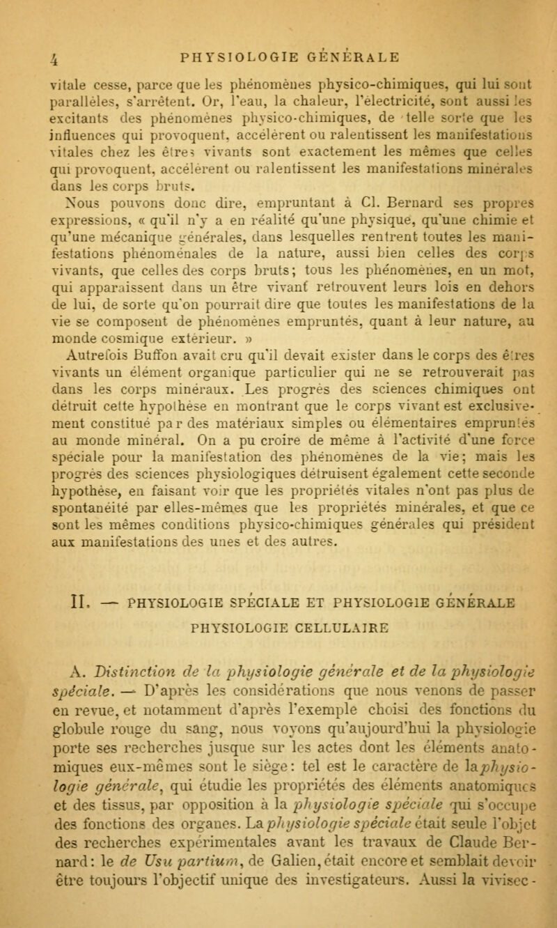 vitale cesse, parce que les phénomèues physico-chimiques, qui lui sont parallèles, s'arrêtent. Or, l'eau, la chaleur, l'électricité, sont aussi les excitants des phénomènes physico-chimiques, de telle sorîe que les influences qui provoquent, accélèrent ou ralentissent les manifestations vitales chez les être? vivants sont exactement les mêmes que celles qui provoquent, accélèrent ou ralentissent les manifestations minérales dans les corps bruts. Nous pouvons donc dire, empruntant à Cl. Bernard ses propres expressions, « qu'il n'y a en réalité qu'une physique, qu'une chimie et qu'une mécanique i^rénérales, dans lesquelles rentrent toutes les mani- festations phénoménales de la nature, aussi bien celles des corp-s vivants, que celles des corps bruts; tous les phénomènes, en un mot, qui apparaissent dans un être vivant retrouvent leurs lois en dehors de lui, de sorte qu'on pourrait dire que toutes les manifestations de la vie se composent de phénomènes empruntés, quant à leur nature, au monde cosmique extérieur. » Autrefois Butfon avait cru qu'il devait exister dans le corps des ê:res vivants un élément organique particulier qui ne se retrouverait pas dans les corps minéraux. Les progrès des sciences chimiques ont détruit cette hypothèse en montrant que le corps vivant est exclusive- ment constitué par des matériaux simples ou élémentaires empruntés au monde minéral. On a pu croire de même à l'activité d'une force spéciale pour la manifestation des phénomènes de la vie; mais les progrès des sciences physiologiques détruisent également cette seconde hypothèse, en faisant voir que les propriétés vitales n'ont pas plus de spontanéité par elles-mêmes que les propriétés minérales, et que ce sont les mêmes conditions physico-chimiques générales qui président aux manifestations des unes et des autres. II. — PHYSIOLOGIE SPÉCIALE ET PHYSIOLOGIE GÉNÉRALE PHYSIOLOGIE CELLULAIRE A. Distinction de la physiologie générale et de la physiologie spéciale. —^ D'après les considérations que nous venons de passer eu revue, et notamment d'après l'exemple choisi des fonctions du globule rouge du sang, nous voyons qu'aujourd'hui la physiologie porte ses recherches jusque sur les actes dont les éléments anato - miques eux-mêmes sont le siège: tel est le caractère de la.physio- logie générale^ qui étudie les propriétés des éléments anatomiqucs et des tissus, par opposition à la physiologie spjéciale qui s'occu[)e des fonctions des organes. La. pJiysiologie spéciale était seule l'objet des recherches expérimentales avant les travaux de Claude Ber- nard: le de Usu partiurn, de Galien, était encore et semblait devoir être toujoui's l'objectif unique des investigateurs. Aussi la viviscc -