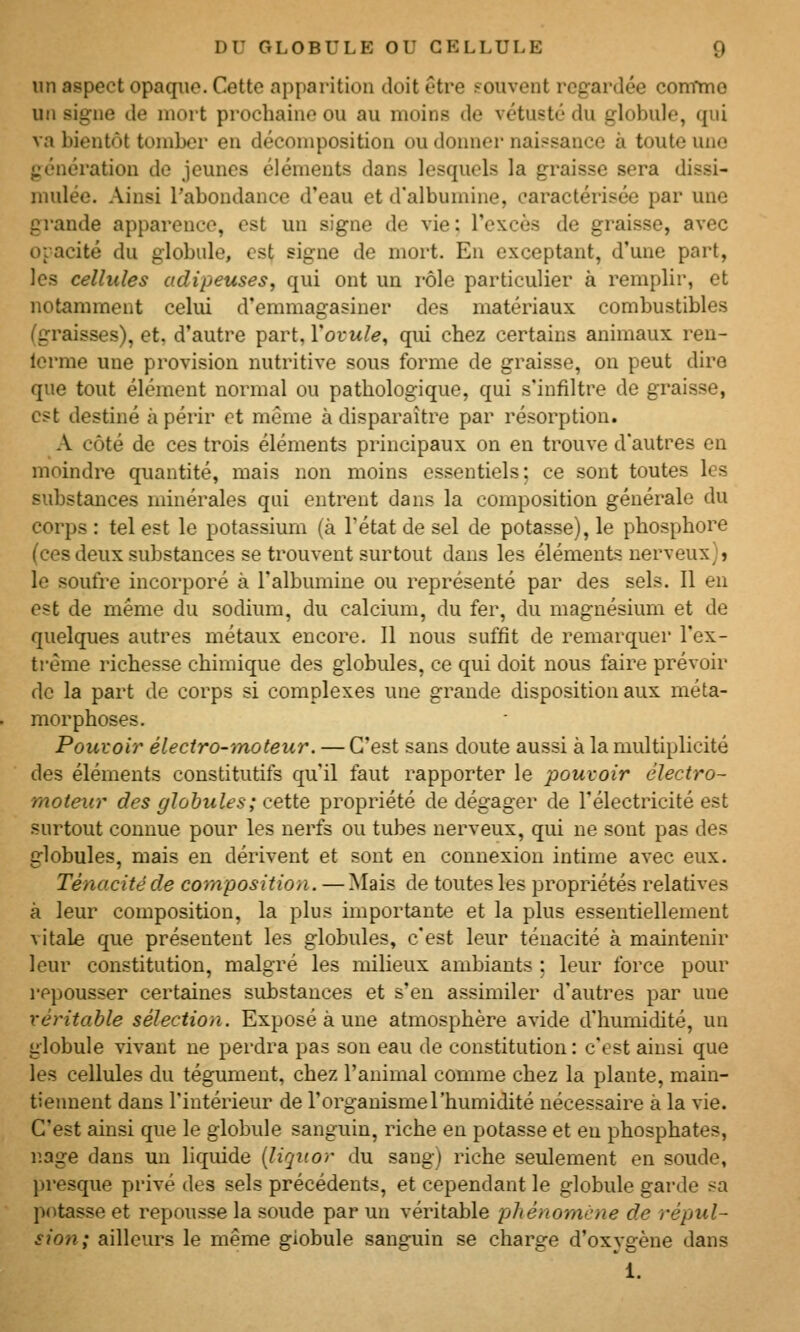 un aspect opaque. Cette apparition doit être souvent regardée com*mo un signe de mort prochaine ou au moins de vétusté du globule, qui va bientôt tomber en décomposition ou donner naissance à toute une génération de jeunes éléments dans lesquels la graisse sera dissi- mulée. Ainsi l'abondance d'eau et d'albumine, caractérisée par une gi'ande apparence, est un signe de vie; l'excès de graisse, avec oiacité du globule, est signe de mort. En exceptant, d'une part, les cellules adipeuses, qui ont un rôle particulier à remplir, et notamment celui d'emmagasiner des matériaux combustibles (graisses), et. d'autre part, Yovule, qui chez certains animaux ren- Icrme une provision nutritive sous forme de graisse, on peut dire que tout élément normal ou pathologique, qui s'infiltre de graisse, est destiné à périr et même à disparaître par résorption. A côté de ces trois éléments principaux on en trouve d'autres en moindre quantité, mais non moins essentiels; ce sont toutes les substances minérales qui entrent dans la composition générale du corps : tel est le potassium (à l'état de sel de potasse), le phosphore (ces deux substances se trouvent surtout dans les éléments nerveux)» le soufre incorporé à l'albumine ou représenté par des sels. Il en est de même du sodium, du calcium, du fer, du magnésium et de quelques autres métaux encore. Il nous suffit de remarquer l'ex- trême richesse chimique des globules, ce qui doit nous faire prévoir de la part de corps si complexes une grande disposition aux méta- morphoses. Poui'oir électro-moteur. — C'est sans doute aussi à la multiplicité des éléments constitutifs qu'il faut rapporter le pouvoir électro- moteur des globules ; ceiie propriété de dégager de l'électricité est surtout connue pour les nerfs ou tubes nerveux, qui ne sont pas des globules, mais en dérivent et sont en connexion intime avec eux. Ténacité de composition. —Mais de toutes les propriétés relatives à leur composition, la plus importante et la plus essentiellement vitale que présentent les globules, c'est leur ténacité à maintenir leur constitution, malgré les milieux ambiants ; leur force pour repousser certaines substances et s'en assimiler d'autres par une véritable sélection. Exposé à une atmosphère avide d'humidité, un globule vivant ne perdra pas son eau de constitution : c'est ainsi que les cellules du tégument, chez l'animal comme chez la plante, main- tiennent dans l'intérieur de l'organisme l'humidité nécessaire à la vie. C'est ainsi que le globule sanguin, riche en potasse et eu phosphates, r.age dans un liquide {liquor du sangj riche seulement en soude, presque privé des sels précédents, et cependant le globule garde sa potasse et repousse la soude par un véritable phénomène de répul- sion; ailleurs le même globule sanguin se charge d'oxygène dans 1.