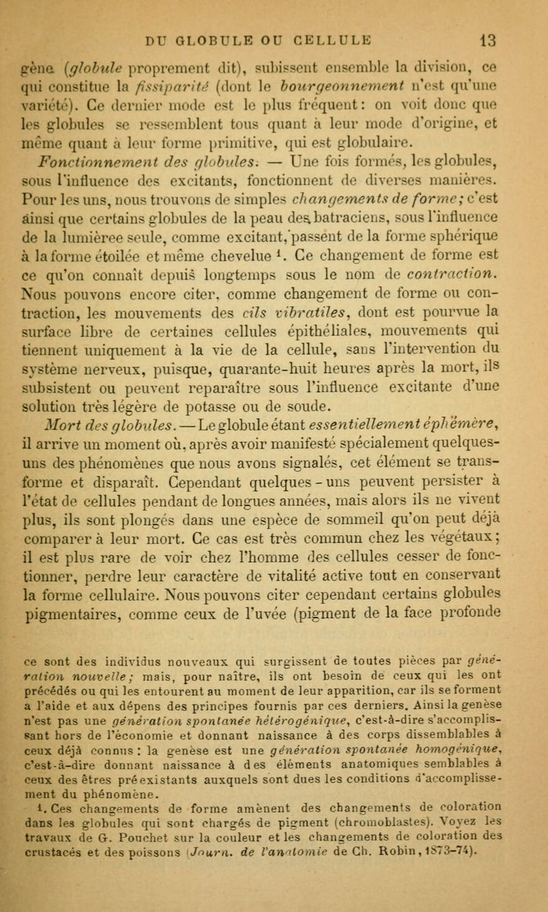 P'ènû [glohiile proprement dit), subissent ensemble la division, ce qui constitue la fissiparité (dont le bourgeonnement n'est qu'une variété). Ce dernier mode est le plus fréquent: on voit donc que les globules se ressemblent tous quant à leur mode d'origine, et môme quant à leur forme })rimitive, qui est globulaire. Fonctionnement des r/lobides. — Une fois formés, les globules, sous l'influence des excitants, fonctionnent de diverses manières. Pour les uns, nous trouvons de simples cJtanr/ements de forme; c'est ainsi que certains globules de la peau de^ batraciens, sous l'influence de la lumièree seule, comme excitant,'passent de la forme sphérique à la forme étoilée et même chevelue ^. Ce changement de forme est ce qu'on connaît depuis longtemps sous le nom de contraction. Nous pouvons encore citer, comme changement de forme ou con- traction, les mouvements des cils vibratiles, dont est pourvue la surface libre de certaines cellules épithéliales, mouvements qui tiennent uniquement à la vie de la cellule, sans l'intervention du système nerveux, puisque, quarante-huit heures après la mort, ils subsistent ou peuvent reparaître sous l'influence excitante d'une solution très légère de potasse ou de soude. Mort des globules.—Le globule étant essentielleinent éphémère, il arrive un moment où. après avoir manifesté spécialement quelques- uns des phénomènes que nous avons signalés, cet élément se trans- forme et disparaît. Cependant quelques-uns peuvent persister à l'état de cellules pendant de longues années, mais alors ils ne vivent plus, ils sont plongés dans une espèce de sommeil qu'on peut déjà comparera leur mort. Ce cas est très commun chez les végétaux; il est plus rare de voir chez l'homme des cellules cesser de fonc- tionner, perdre leur caractère de vitalité active tout en conservant la forme cellulaire. Nous pouvons citer cependant certains globules pigmentaires, comme ceux de l'uvée (pigment de la face profonde ce sont des individus nouveaux qui surgissent de toutes pièces par gèné- ralion nouvelle ; mais, pour naître, ils ont besoin de ceux qui les ont précédés ou qui les entourent au moment de leur apparition, car ils se forment a l'aide et aux dépens des principes fournis par ces derniers. Ainsi la genèse n'est pas une génération spontanée hélérogéniqne, c'est-à-dire s'accomplis- sant hors de l'économie et donnant naissance à des corps dissemblables à ceux déjà connus : la genèse est une génération spontanée homogènique, c'est-à-dire donnant naissance à des éléments anatomiques semblables à ceux des êtres préexistants auxquels sont dues les conditions (i'accomplisse- ment du phénomène. 1, Ces changements de forme amènent des changements de coloration dans les globules qui sont chargés de pigment (chromoblastes). Voyez les travaux de G. Pouchet sur la couleur et les changements de coloration des crustacés et des poissons Journ. de l'an'itomie de Ch. Robin, 1S73-74),