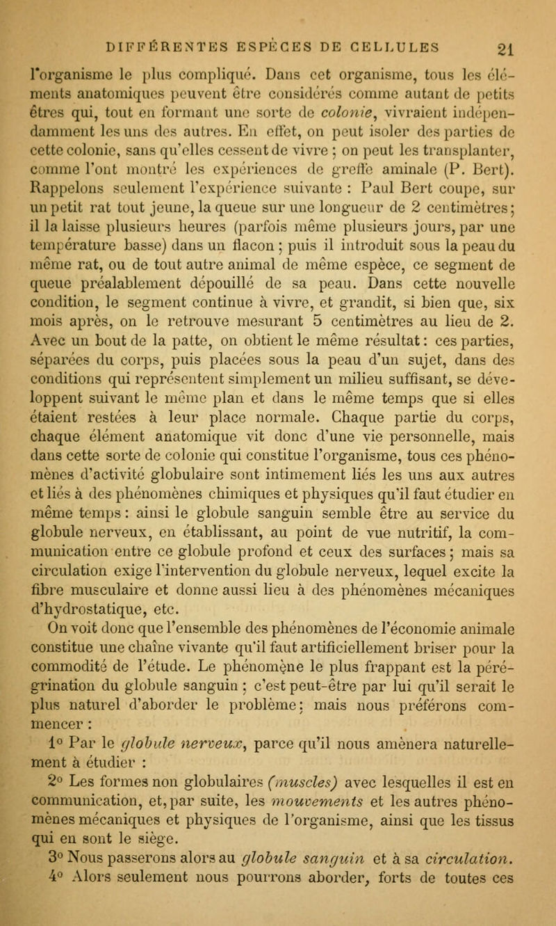 l'organisme le plus compliqué. Dans cet organisme, tous les clé- ments anatomiques peuvent être considérés comme autant de petits êtres qui, tout eu formant une sorte de colonie^ vivraient indépen- damment les uns des autres. En effet, on peut isoler des parties de cette colonie, sans qu'elles cessent de vivre ; on peut les transplanter, comme l'ont montré les expériences de greftc aminale (P. Bert). Rappelons seulement l'expérience suivante : Paul Bert coupe, sur un petit rat tout jeune, la queue sur une longueur de 2 centimètres; il la laisse plusieurs heures (parfois même plusieurs jours, par une température basse) dans un flacon ; puis il introduit sous la peau du même rat, ou de tout autre animal de même espèce, ce segment de queue préalablement dépouillé de sa peau. Dans cette nouvelle condition, le segment continue à vivre, et grandit, si bien que, six mois après, on le retrouve mesurant 5 centimètres au lieu de 2. Avec un bout de la patte, on obtient le même résultat: ces parties, séparées du corps, puis placées sous la peau d'un sujet, dans des conditions qui représentent simplement un milieu suffisant, se déve- loppent suivant le même plan et dans le même temps que si elles étaient restées à leur place normale. Chaque partie du corps, chaque élément anatomique vit donc d'une vie personnelle, mais dans cette sorte de colonie qui constitue l'organisme, tous ces phéno- mènes d'activité globulaire sont intimement liés les uns aux autres et liés à des phénomènes chimiques et physiques qu'il faut étudier en même temps : ainsi le globule sanguin semble être au service du globule nerveux, en établissant, au point de vue nutritif, la com- munication entre ce globule profond et ceux des surfaces ; mais sa circulation exige l'intervention du globule nerveux, lequel excite la fibre musculaire et donne aussi lieu à des phénomènes mécaniques d'hydrostatique, etc. On voit donc que l'ensemble des phénomènes de l'économie animale constitue une chaîne vivante qu'il faut artificiellement briser pour la commodité de l'étude. Le phénomène le plus frappant est la péré- grination du globule sanguin : c'est peut-être par lui qu'il serait le plus naturel d'aborder le problème: mais nous préférons com- mencer : lo Par le (jlohide nerveux^ parce qu'il nous amènera naturelle- ment à étudier : 2° Les formes non globulaires (muscles) avec lesquelles il est en communication, et, par suite, les mouvements et les autres phéno- mènes mécaniques et physiques de l'organisme, ainsi que les tissus qui en sont le siège. 3° Nous passerons alors au globule sanguin et à sa circulation. 4° Alors seulement nous pourrons aborder, forts de toutes ces
