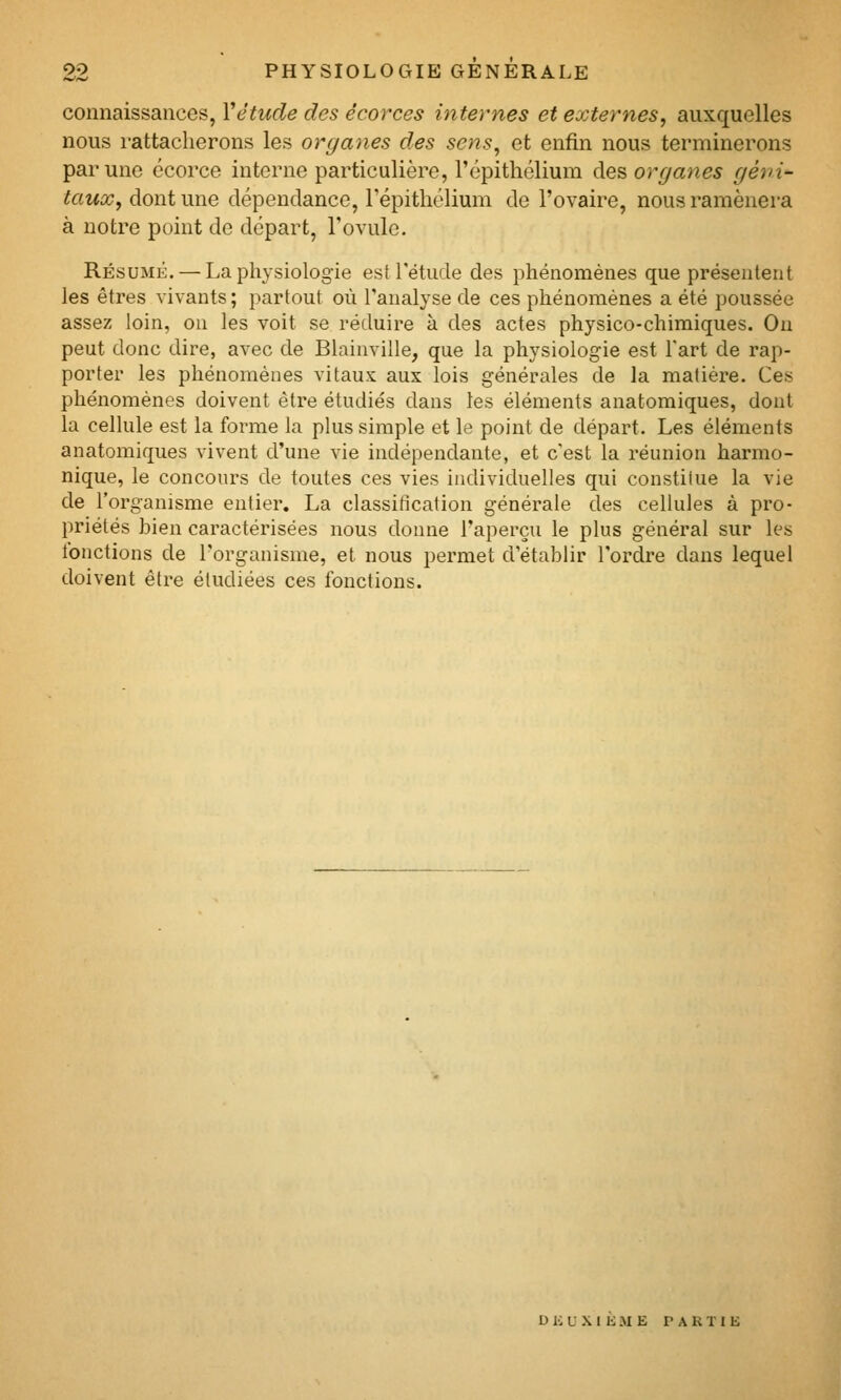 connaissances, Vétude des êcorces internes et externes, auxquelles nous rattacherons les organes des sens, et enfin nous terminerons par une ccorce interne particulière, l'épithélium des organes géni- taux, dont une dépendance, l'épitliélium de l'ovaire, nous ramènera à notre point de départ, l'ovule. RÉsuMii. — La physiologie est l'étude des phénomènes que présentent les êtres vivants ; partout où l'analyse de ces phénomènes a été poussée assez loin, on les voit se réduire à des actes physico-chimiques. On peut donc dire, avec de Blainville, que la physiologie est Fart de rap- porter les phénomènes vitaux aux lois générales de la matière. Ces phénomènes doivent être étudiés dans les éléments anatomiques, dont la cellule est la forme la plus simple et le point de départ. Les éléments anatomiques vivent d'une vie indépendante, et c'est la réunion harmo- nique, le concours de toutes ces vies individuelles qui constitue la vie de l'organisme entier, La classification générale des cellules à pro- priétés bien caractérisées nous donne l'aperçu le plus général sur les fonctions de l'organisme, et nous permet d'établir l'ordre dans lequel doivent être étudiées ces fonctions. D K U .\ I li M E PARTIE