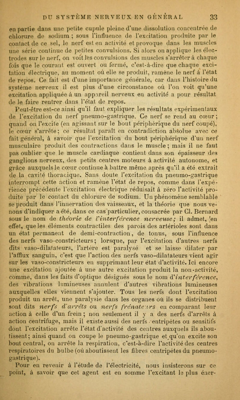 en partie dans uikî petite cupule pleine d'une dissolution concenlroe de chlorure de sodium ; sous l'influence de l'excitation produite par le contact de ce sel, le nerf est en activité et provoque dans les nnuscles une série continue de petites convulsions. Si alors on applique les élec- trodes sur le nerf, on voit les convulsions des muscles s'arrêtera chaque fois que le courant est ouvert ou fermé, c'est-à-dire que chaque exci- tation électrique, au moment où elle se produit, ramène le nerf à l'état de repos. Ce fait est d'une importance générale, car dans l'histoire du système nerveux il est plus d'une circonstance où l'on voit qu'une excitation appliquée à un app'\reil nerveux en activité a pour résultat de le faire rentrer dans l'état de repos. Peut-être est-ce ainsi qu'il faut expliquer les résultats expérimentaux de l'excitation du nerf pneumo-gastrique. Ce nerf se rend au cœur; quand on l'excite (en agissant sur le bout périphérique du nerf coupé), le cœur s'arrête; ce résultat paraît en contradiction absolue avec ce fait général, à savoir que l'excitation du bout périphérique d'un nerf musculaire produit des contractions dans le muscle ; mais il ne faut pas oublier que le muscle cardiaque contient dans son épaisseur des ganglions nerveux, des petits centres moteurs à activité autonome, et grâce auxquels le cœur continue à battre même après qu'il a été extrait de la cavité thoracique. Sans doute l'excitation du pneumo-gastrique interrompt cette action et ramène l'état de repos, comme dans l'expé- rience précédente l'excitation électrique réduisait à zéro l'activité pro- duite par le contact du chlorure de sodium. Un phénomène semblable se produit dans l'innervation des vaisseaux, et la théorie que nous ve- nons d'indiquer a été, dans ce cas particulier, consacrée par Cl. Bernard sous le nom de théorie de Vinterférence nerveuse ; il admet, 'en effet, que les éléments contractiles des parois des artérioles sont dans un état permanent de demi-contraction, de tonus, sous l'influence des nerfs vaso-constricteurs; lorsque, par l'excitation d'autres nerfs dits vaso-dilatateurs, l'artère est paralysé et se laisse dilater par l'afflux sanguin, c'est que l'action des nerfs vaso-dilatateurs vient agir sur les vaso-constricteurs en supprimant leur état d'activité. Ici encore une excitation ajoutée à une autre excitation produit la non-activité, comme, dans les faits d'optique désignés sous le nom à'interférence, des vibrations lumineuses annulent d'autres vibrations lumineuses auxquelles elles viennent s'a.jouter. Tous les nerfs dont l'excitation produit un arrêt, une paralysie dans les organes où ils se distribuent sont dits nerfs d'arrêts ou nerfs frénatetrs en comparant leur action à celle d'un frein ; non seulement il y a des nerfs d'arrêts à action centrifuge, mais il existe aussi des nerfs ■entripétes ou sensitifs dont l'excitation arrête l'état d'activité des centres auxquels ils abou- tissent; ainsi quand on coupe le pneumo-gastrique et qu'on excite son bout central, on arrête la respiration, c'est-à-dire l'activité des centres respiratoires du bulbe (où aboutissent les fibres centripètes du pneumo- gastrique). Pour en revenir à l'étude de l'électricité, nous insisterons sur ce point, à savoir que cet agent est en somme l'excitant le plus éner-