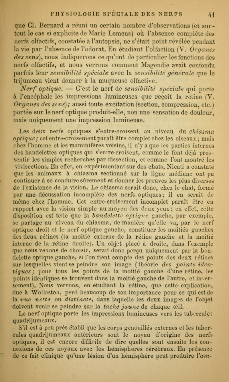 que Cl. Bernard a réuni un certain nombre d'observations Cet sur- tout le cas si explicite do Marie Lemeus) où l'absence complète des nerfs olfactifs, constatée à l'autopsie, ne s'était point révélée pendant la vie par l'absence de l'odorat. En étudiant l'olfaction (V. Organes des sens), nous indiquerons ce qu'ont do particulier les fonctions des nerfs olfactifs, et nous verrons comment Magendie avait confondu parfois leur sensibilité spéciale avec la sensibilité générale que le trijumeau vient donner à la muqueuse olfactive. Nerf optique. — C'est le nerf de sensibilité spéciale qui porte à l'encéphale les impressions lumineuses que reçoit la rétine (V. Organes des sens); aussi toute excitation (section, compression, etc.) portée sur le nerf optique produit-elle, non une sensation de douleur, mais umq[uement une impression lumineuse. Les deux nerfs optiques s'entre-croisent au niveau du chiasma optique; cet entre-croisement paraît être complet chez les oiseaux; mais chez l'homme et les mammifères voisins, il n'y a que ies parties internes des bandelettes optiques qui s'en're-croisent, comme le font déjà pres- sentir les simples recherches par dissection, et comme l'ont montré les vivisections. En effet, en expérimentant sur des chats, Nicati a constaté que les animaux à chiasma sectionné sur la ligne médiane ont pu continuer à se conduire sûrement et donner les preuves les plus diverses de l'existence de la vision. Le chiasma serait donc, chez le chat, formé par une décussation incomplète des nerfs optiques; il en serait de même chez l'homme. Cet entre-croisement incomplet paraît être en rapport avec la vision simple au moyen des deux yeux ; en effet, cette disposition est telle que la bandelette optique gauche, par exemple, se partage au niveau du chiasma, de manière qu'elle va, par le nerf optique droit et le nerf optique gauche, consti'.uer les moitiés gauches des deux ré'.ines (la moitié externe de la rétine gauche et la moitié interne de la rétine droite). Un objet placé à droite, dans l'exemple que nous venons de choisir, serait donc perçu uniquement par la ban- delette optique gauche, si l'on tient compte des points des deux rétines sur lesquelles vient se peindre son image (théorie des points iden- tiques; pour tous les points de la moitié gauche d'une rétine, ies points identiques se trouvent dans la moitié gauche de l'autre, et inver- sement). Nous verrous, en étudiant la rétine, que cette explication, due à WoUaston, perd beaucoup de son importance pour ce qui est de la vue nette ou distincte, dans laquelle les deux images de l'objet doivent venir se peindre sur la tache jaune de chaque œil. Le nerf optique porte les impressions lumineuses vers les tubercule? quadrijumeaux. S'il est à peu prés établi que les corps genouillés externes et les tuber- cules quadrijumeaux antérieurs sont le noyau d'origine des nerfs optiques, il est encore diffi-ile de dire quelles sont ensuite les con- nexions de ces noyaux avec les hémisphères cérébraux. En présence de ce fait clinique (ju'une lésion d'un hémisphère peut produire Vam-