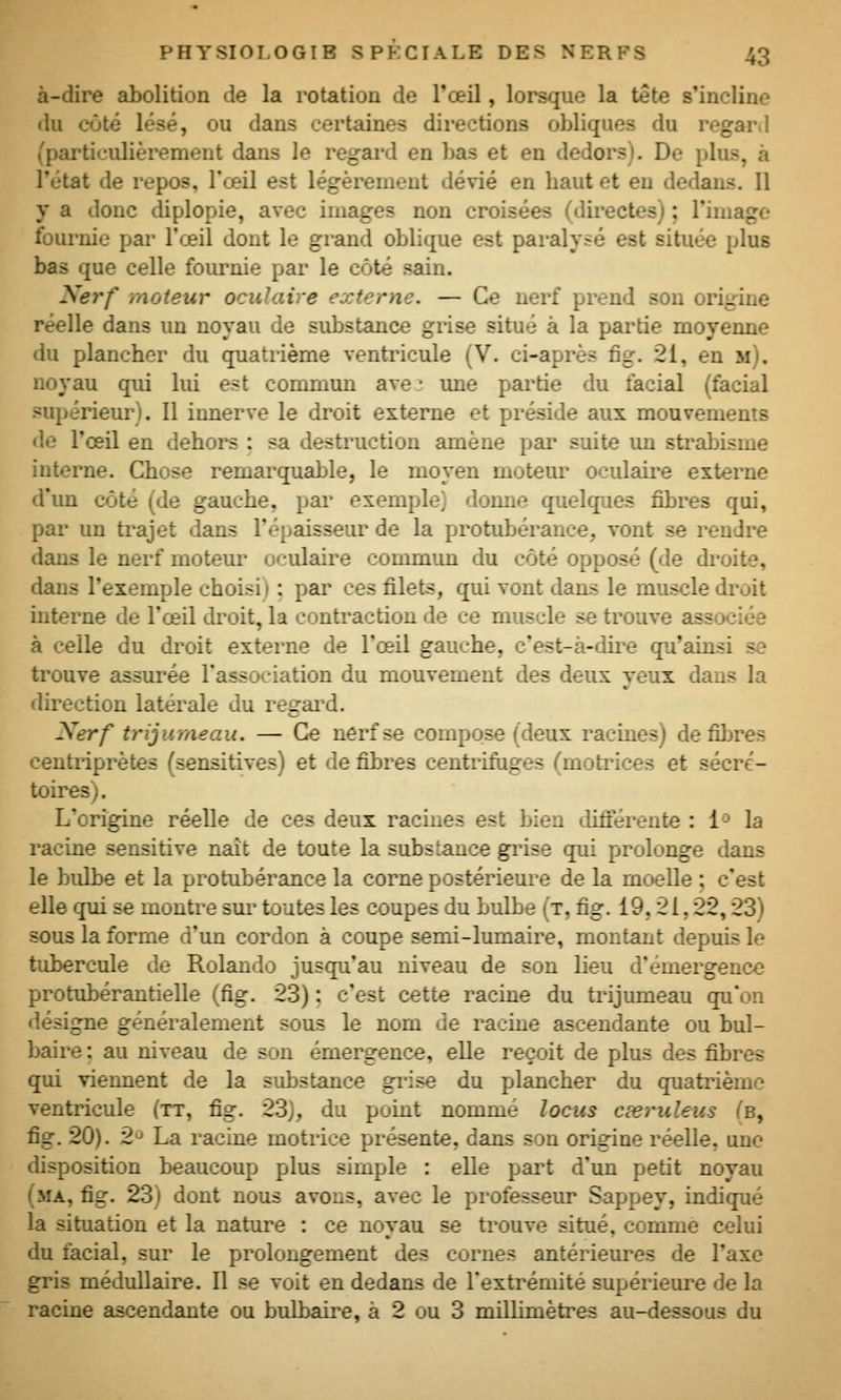 à-dire abolition de la rotation de l'œil, lorsque la tête s'incline du côté lésé, ou dans certaines directions obliques du regard (particulièrement dans le regai'd en bas et en dedors). De plus, à l'état de repos, l'œil est légèrement dévié en baut et en dedans. Il y a donc diplopie, avec images non croisées (directes) ; l'image fournie par l'œil dont le grand oblique est paralysé est située plus bas que celle fournie par le côté sain. Xerf moteur ocuhUre externe. — Ce nerf prend son origine réelle dans un noyau de substance grise situé à la partie moyenne du plancher du quatrième ventricule (V. ci-après fig. 21, en m). noyau qui lui est commun ave. une partie du facial (facial supérieur). Il innerve le droit externe et préside aux mouvements de l'œil en dehors : sa destruction amène pai' suite un strabisme interne. Chose remai'quable, le moyen moteur oculaire externe d'un côté (de gauche, pai* exemple) donne quelques fibres qui, par un trajet dans l'épaisseur de la protubérance, vont se rendre dans le nerf moteur oculaire commim du côté opposé (de droite, dans l'exemple choisi) : pai' ces filets, qui vont dans le muscle droit interne de l'œil di'oit, la contraction de ce muscle se trouve associée à celle du droit externe de l'œil gauche, c'est-à-dire qu'ainsi se trouve assurée l'association du mouvement des deux yeux dans la direction latérale du regai^d. Nerf trijumeau. — Ce nerf se compose (deux racines) défibres centriprètes (sensitives) et de fibres centrifuges (motrices et sécré- toires). L'origine réelle de ces deux racines est bien différente : 1^ la racine sensitive naît de toute la substance giûse qui prolonge dans le bidbe et la protubérance la corne postérieure de la moelle : c'est elle qui se montre sui- toutes les coupes du bulbe (t, fig. 19,21, 22,23) sous la forme d'un cordon à coupe semi-lumaire, montant depuis le tubercule de Rolande jusqu'au niveau de sou lieu d'émergence protubérantielle (fig. 23) : c'est cette racine du trijumeau qu'on désigne généralement sous le nom de racine ascendante ou bul- baire : au niveau de son émergence, elle reçoit de plus des fibres qui viennent de la substance grise du plancher du quatrième ventricule (tt, fig. 23), du point nommé locus cœruleus (b, fig. 20). 2'^ La racine motrice présente, dans son origine réelle, une disposition beaucoup plus simple : elle part d'un petit noyau (ma, fig. 23) dont nous avons, avec le professeur Sappey, indiqué la situation et la nature : ce noyau se trouve situé, comme celui du facial, sur le prolongement des cornes antérieui^es de l'axe gris médullaire. Il se voit en dedans de l'extrémité supérieure de la racine ascendante ou bulbaire, à 2 ou 3 millimètres au-dessous du