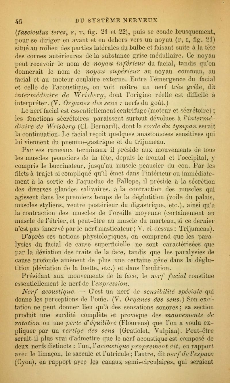 {fasciculus tercs, F, t, fig. 21 et 22), puis se coude brusquement, pour se diriger en avant et en dehors vers un noyau (f, i, fig. 21) situé au milieu des parties latérales du bulbe et faisant suite à la tGtc des cornes antérieures de la substance grise médullaire. Ce noyau peut recevoir le nom de noyau inférieur du facial, tandis qu'on donnerait le nom de noyau supérieur au noyau commun, au facial et au moteur oculaire externe. Entre l'émergence du facial et celle de l'acoustique, on voit naître un nerf ti'ès grêle, dit intermédiaire de Wrisbcry, dont l'origine réelle est difficile à interpréter. (V. Organes des sens : nerfs du goût.) Le nerf facial est essentiellement centrifuge (moteur et sécrétoire) ; les fonctions sécrétoires paraissent surtout dévolues à Vintermé- diaire de Wrisberg (Cl. Bernard), dont la corde du tympan serait la continuation. Le facial reçoit quelques anastomoses sensitives qui lui viennent du pneumo-gastrique et du trijumeau. Par ses rameaux ternanaux il préside aux mouvements de tous les muscles peauciers de la tête, depuis le i'rontal et l'occipital, y compi'is le buccinateur, jusqu'au muscle peaucier du cou. Par les filets à trajet si compliqué qu'il émet dans l'intérieur ou immédiate- ment à la sortie de l'aqueduc de Fallope, il préside à la sécrétion des diverses glandes salivaires, à la contraction des muscles qui agissent dans les premiers temps de la déglutition (voile du palais, muscles styliens, ventre postérieur du digastrique, etc.), ainsi qu'a la contraction des muscles de l'oreille moyenne (certainement au muscle de l'étrier, et peut-êti-e au muscle du marteau, si ce dernier n'est pas innervé par le nerf masticateur; V. ci-dessus: Trijumeau). D'après ces notions physiologiques, on comprend que les para- lysies du facial de cause superficielle ne sont caractérisées que par la déviation des traits de la face, tandis que les paralysies de cause profonde amènent de plus une certaine gêne dans la déglu- tition (déviation de la luette, etc.) et dans l'audition. Présidant aux mouvements de la face, le nerf facial constitue essentiellement le nerf de Y expression. Nerf acoustique. — C'est un nerf de sensibilité spéciale qui donne les perceptions de l'ouïe. (V. Or gagnes des sens.) Son exci- tation ne peut donner lieu qu'à des sensations sonores ; sa section produit une surdité complète et provoque des mouvements de rotation ou une jjerte d'équilibre (Flourens) que l'on a voulu ex- pliquer par un vertige des sens (Gratiolet, Vulpian). Peut-être serait-il plus vrai d'admettre que le nerf acoustique est composé de deux nerfs distincts : l'un, Vacoustique proprement dit., en rapport avec le limaçon, le saccule et l'utricule : l'autre, dài nerf de V espace (Cvon), ep rapport avec les çan^u^ semir-cirçulairçs, qui seraient