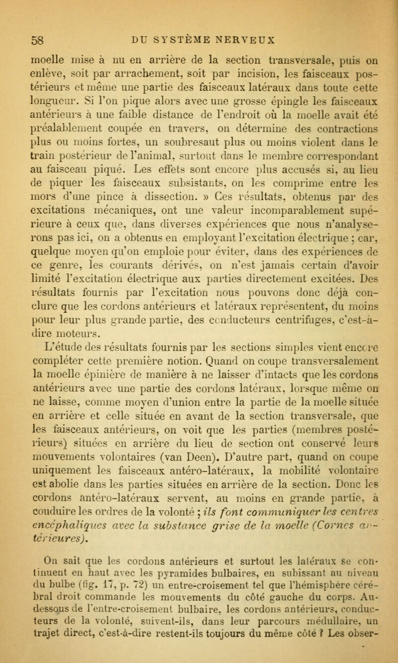 moelle mise à nu en arrière de la section transversale, puis on enlève, soit par arrachement, soit par incision, les faisceaux pos- térieurs et même une partie des faisceaux latéraux dans toute cette longueur. Si Ton pique alors avec une grosse épingle les faisceaux antérieurs à une faible distance de l'endroit où la moelle avait été préalaljlement coupée en travers, on détermine des contractions plus ou moins fortes, un soubresaut plus ou moins violent dans le train postérieur de l'animal, surtout dans le membre correspondant au faisceau piqué. Les effets sont encore plus accusés si, au lieu de piquer les faisceaux subsistants, on les comprime entre les mors d'une pince à dissection. » Ces résultats, obtenus par des excitations mécaniques, ont une valeur incomparablement supé- rieure à ceux que, dans diverses expériences que nous n'analyse- rons pas ici, on a obtenus en employant l'excitation électrique : car, quelque moyen qu'on emploie pour éviter, dans des expériences de ce genre, les courants dérivés, on n'est jamais certain d'avoir limité l'excitation électrique aux parties directement excitées. Des résultats fournis par l'excitation nous pouvons donc déjà con- clure que les cordons antérieurs et latéraux représentent, du moins pour leur plus grande partie, des conducteurs centrifuges, c'est-à- dire moteurs. L'étude des résultats fournis par les sections simples vient encore compléter cette première notion. Quand on coupe transversalement la moelle épinière de manière à ne laisser d'intacts que les cordons antérieurs avec une pai'tie des cordons latéraux, lorsque même on ne laisse, comme moyen d'union entre la partie de la moelle située en arrière et celle située en avant de la section transversale, que les faisceaux antérieurs, on voit que les parties (membres posté- rieurs) situées en arrière du lieu de section ont conservé leurf5 mouvements volontaires (van Deen). D'autre part, quand on coupe uniquement les faisceaux antéro-latéraux, la mobilité volontaire est abolie dans les parties situées en arrière de la section. Donc lee cordons antéro-latéraux servent, au moins en grande partie, à conduire les ordres de la volonté ; ils font communiquer les centres encéphaliques avec la substance grise de la moelle (Cornes ai'- tà rieur es). Ou sait que les cordons antérieurs et surtout les latéraux ëg con- tinuent en haut avec les pyramides bulbaires, en subissant au niveau du bulbe (fig. 17, p. 72) un entre-croisement tel que rhémispbére céré- bral droit commande les mouvements du côté gauche du corps. Au- dessous de rentre-croisement bulbaire, les cordons antérieurs, conduc- teurs de la volonté, suivent-ils, dans leur parcours médullaire, un trajet direct, c'est-à-dire restent-ils toujours du même côté ? Les obser-