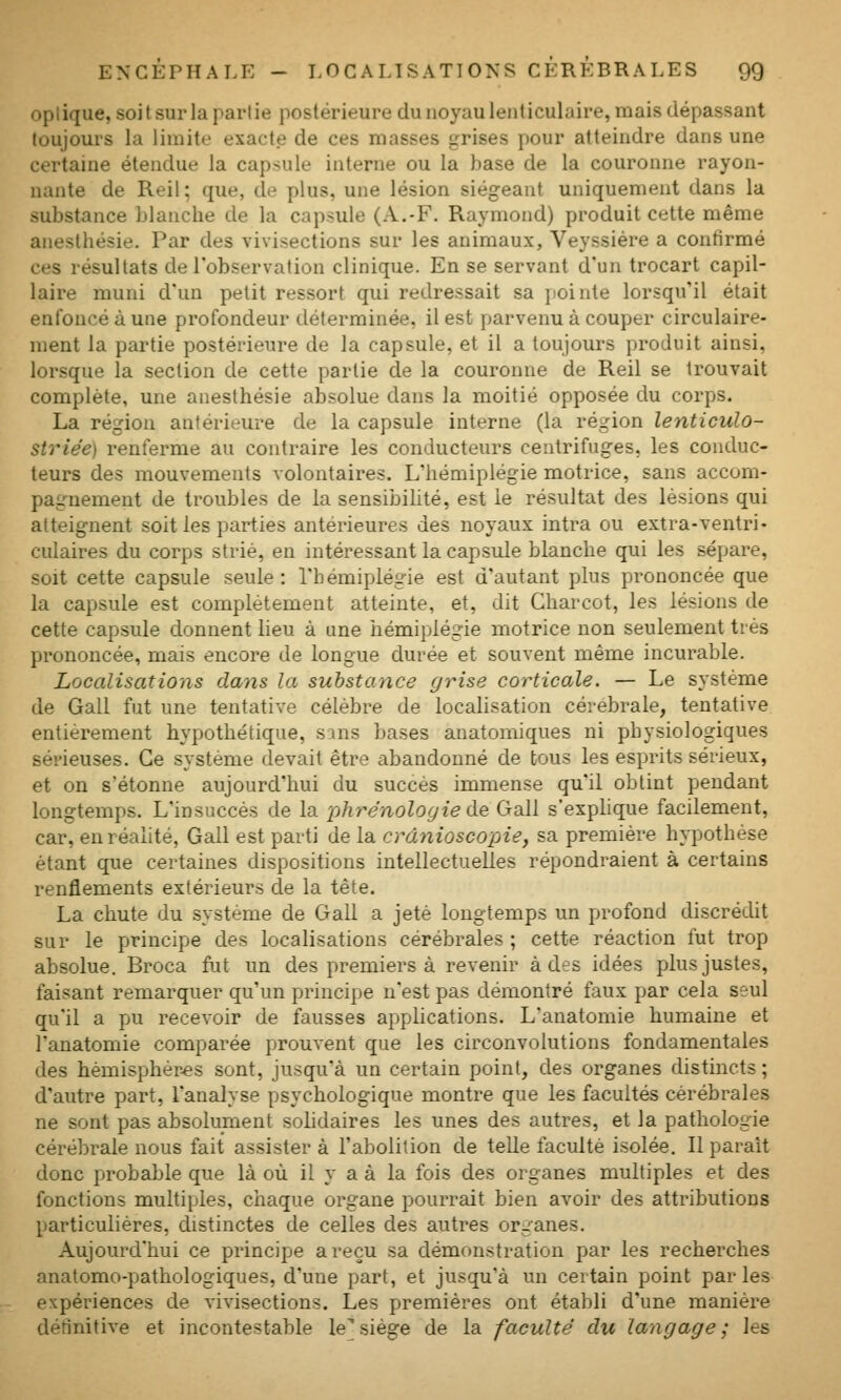 optique, soi t sur la partie postérieure du noyau lenticulaire, mais dépassant toujours la limite exacte de ces masses grises pour atteindre dans une certaine étendue la capsule interne ou la base de la couronne rayon- nante de Reil; que, de plus, une lésion siégeant uniquement dans la substance blanche de la capsule (A.-F. Raymond) produit cette même anesthésie. Par des vivisections sur les animaux, Veyssiére a confirmé ces résultats de l'observation clinique. En se servant d'un trocart capil- laire muni d'un petit ressort qui redressait sa pointe lorsqu'il était enfoncé à une profondeur déterminée, il est parvenu à couper circulaire- ment la pai'tie postérieure de la capsule, et il a toujours produit ainsi, lorsque la section de cette partie de la couronne de Reil se trouvait complète, une anesthésie absolue dans la moitié opposée du corps. La région antérieure de la capsule interne (la région lenticulo- striée) renferme au contraire les conducteurs centrifuges, les conduc- teurs des mouvements volontaires. L'hémiplégie motrice, sans accom- pagnement de troubles de la sensibilité, est le résultat des lésions qui atteignent soit les parties antérieures des noyaux intra ou extra-ventri- culaires du corps strié, en intéressant la capsule blanche qui les sépare, soit cette capsule seule : l'hémiplégie est d'autant plus prononcée que la capsule est complètement atteinte, et, dit Charcot, les lésions de cette capsule donnent lieu à une hémiplégie motrice non seulement très prononcée, mais encore de longue durée et souvent même incurable. Localisations dayis la substance grise corticale. — Le système de Gall fut une tentative célèbre de localisation cérébrale, tentative entièrement hypothétique, sins bases anatomiques ni physiologiques sérieuses. Ce système devait être abandonné de bous les esprits sérieux, et on s'étonne aujourd'hui du succès immense qu'il obtint pendant longtemps. L'insuccès de la phrénologiede Gall s'exphque facilement, car, en réalité, Gall est parti de la crânioscopie, sa première hypothèse étant que certaines dispositions intellectuelles répondraient à certains renflements extérieurs de la tête. La chute du système de Gall a jeté longtemps un profond discrédit sur le principe des localisations cérébrales ; cette réaction fut trop absolue. Broca fut un des premiers à revenir à des idées plus justes, faisant remarquer qu'un principe n'est pas démontré faux par cela seul qu'il a pu recevoir de fausses applications. L'anatomie humaine et l'anatomie comparée prouvent que les circonvolutions fondamentales des hémisphères sont, jusqu'à un certain point, des organes distincts ; d'autre part, l'analyse psychologique montre que les facultés cérébrales ne sont pas absolument solidaires les unes des autres, et la pathologie cérébrale nous fait assister à l'abolition de teUe faculté isolée. Il paraît donc probable que là où il y a à la fois des organes multiples et des fonctions multiples, chaque organe pourrait bien avoir des attributions particulières, distinctes de celles des autres organes. Aujourd'hui ce principe a reçu sa démonstration par les recherches anatomo-pathologiques, d'une part, et jusqu'à un certain point parles expériences de vivisections. Les premières ont établi d'une manière détinitive et incontestable le*siège de la faculté du langage; les