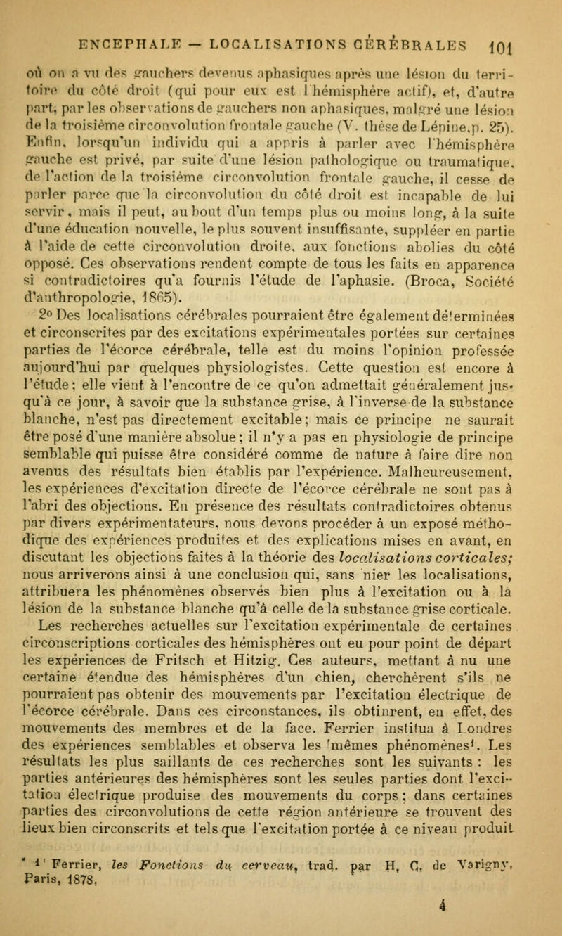 oti on n vn des irnuchers deveiius aphasiques après une lésion du terri- toire du côté droit (qui pour eux est I hémisphère actif), et, d'autre part, parles o])servatioiisde liaiichers noa aphasiques. mnl.i;ré une lésio:i de la troisième circonvolution frontale cauche (V. thèse de Lépine.p. 25). Enfin, lorsqu'un individu qui a appris à parler avec l'hémisphère gauche est privé, par suite d'une lésion pathologique ou traumafique. de l'action de la troisième circonvolution frontale q-auche, il cesse de p.irler parce que la circonvolution du côté droit est incapable de lui servir, mais il peut, au bout d'un temps plus ou moins lonjor, à la suite d'une éducation nouvelle, le plus souvent insuffisante, supf)léer en partie à l'aide de cette circonvolution droite, aux fotictions abolies du côté opposé. Ces observations rendent compte de tous les faits en apparence si contradictoires qu'a fournis l'étude de l'aphasie. (Broca, Société d'anthropolopie, 18^5). 2° Des localisations cérébrales pourraient être également dé'erminées et circonscrites par des excitations expérimentales portées sur certaines parties de l'écorce cérébrale, telle est du moins l'opinion professée aujourd'hui par quelques physiologistes. Cette question est encore à l'é'ude; elle vient à rencontre de ce qu'on admettait généralement jus- qu'à ce jour, à savoir que la substance grise, à l'inverse de la substance blanche, n'est pas directement excitable; mais ce principe ne saurait être posé d'une manière absolue ; il n'y a pas en physiologie de principe semblable qui puisse être considéré comme de nature à faire dire non avenus des résultats bien établis par l'expérience. Malheureusement, les expériences d'excitation directe de l'écorce cérébrale ne sont pas à l'abri des objections. En présence des résultats contradictoires obtenus par divers expérimentateurs, nous devons procéder à un exposé métho- dique des expériences produites et des explications mises en avant, en discutant les objections faites à la théorie des localisations corticales; nous arriverons ainsi à une conclusion qui, sans nier les localisations, attribuera les phénomènes observés bien plus à l'excitation ou à la lésion de la substance blanche qu'à celle de la substance grise corticale. Les recherches actuelles sur l'excitation expérimentale de certaines circonscriptions corticales des hémisphères ont eu pour point de départ les expériences de Fritsch et Hitzig. Ces auteurs, mettant à nu une certaine étendue des hémisphères d'un chien, cherchèrent s'ils ne pourraient pas obtenir des mouvements par l'excitation électrique de l'écorce cérébrale. Dans ces circonstances, ils obtinrent, en effet, des mouvements des membres et de la face. Ferrier institua à Londres des expériences semblables et observa les 'mêmes phénomènes^. Les résultats les plus saillants de ces recherches sont les suivants : les parties antérieures des hémisphères sont les seules parties dont l'exci- tation électrique produise des mouvements du corps; dans certaines parties des circonvolutions de cette région antérieure se trouvent des lieux bien circonscrits et tels que l'excitation portée à ce niveau produit 1 ' Ferrier, les Fonctions di{ cerveau^ trad. par H, C- de Yarigny, Paris, 1878,