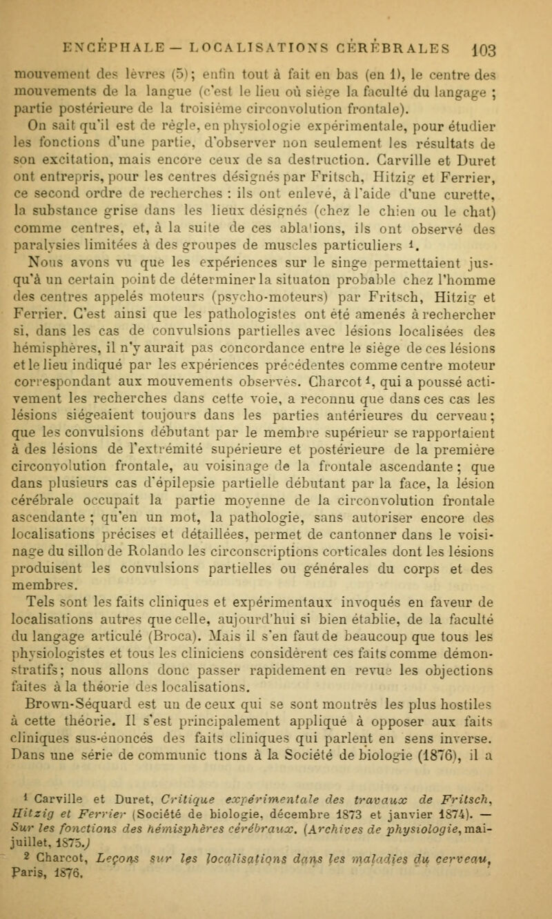 mouvement de? lèvres (5); enfin tout à fait en bas (en 1), le centre des mouvements de la langue (c'est le lieu où siège la faculté du langage ; partie postérieure de la troisième circonvolution frontale). On sait qu'il est de règle, en physiologie expérimentale, pour étudier les fonctions d'une partie, d'observer non seulement les résultats de son excitation, mais encore ceux de sa destruction. Carville et Duret ont entrepris, pour les centres désignés par Fritsch, Hitzig et Ferrier, ce second ordre de recherches : ils ont enlevé, à l'aide d'une curette, la substance grise dans les lieux désignés (chez le chien ou le chat) comme centres, et, à la suite de ces abla'ions, ils ont observé des paralysies limitées à des groupes de muscles particuliers i. Nous avons vu que les expériences sur le singe permettaient jus- qu'à un certain point de déterminer la situaton probable chez l'homme des centres appelés moteurs (psycho-moteurs) par Fritsch, Hitzig et Ferrier. C'est ainsi que les pathologistes ont été amenés à rechercher si, dans les cas de convulsions partielles avec lésions localisées des hémisphères, il n'y aurait pas concordance entre le siège de ces lésions et le lieu indiqué par les expériences précédentes comme centre moteur correspondant aux mouvements observés. Charcot i, qui a poussé acti- vement les recherches dans cette voie, a reconnu que dans ces cas les lésions siégeaient toujours dans les parties antérieures du cerveau ; que les convulsions débutant par le membre supérieur se rapportaient à des lésions de l'extrémité supérieure et postérieure de la première circonvolution frontale, au voisinage de la frontale ascendante ; que dans plusieurs cas d'épilepsie partielle débutant par la face, la lésion cérébrale occupait la partie moyenne de la circonvolution frontale ascendante ; qu'en un mot, la pathologie, sans autoriser encore des localisations précises et détaillées, permet de cantonner dans le voisi- nage du sillon de Rolando les circonscriptions corticales dont les lésions produisent les convulsions partielles ou générales du corps et des membres. Tels sont les faits cliniques et expérimentaux invoqués en faveur de localisations autres que celle, aujourd'hui si bien établie, de la faculté du langage articulé (Broca). Mais il s'en faut de beaucoup que tous les physiologistes et tous les cliniciens considèrent ces faits comme démon- stratifs; nous allons donc passer rapidement en revue les objections faites à la théorie des localisations. Brown-Séquard est un de ceux qui se sont montrés les plus hostiles à cette théorie. Il s'est principalement appliqué à opposer aux faits cliniques sus-énoncés des faits cliniques qui parlent en sens inverse. Dans une série de communie tions à la Société de biologie (1876), il a 1 CarviJle et Duret, Critique exférimentale des travaux de Fritsch. Hitzig et Ferrier (Société de biologie, décembre 1873 et janvier 1874). — Sur les fonctions des hémisphères cérébraux. {Archives de physiologie,ma.i- juillet, 1875.^ 2 Charcot, Leçons sur les localisations dans les roahidies du cerveau, Paris, 1870.