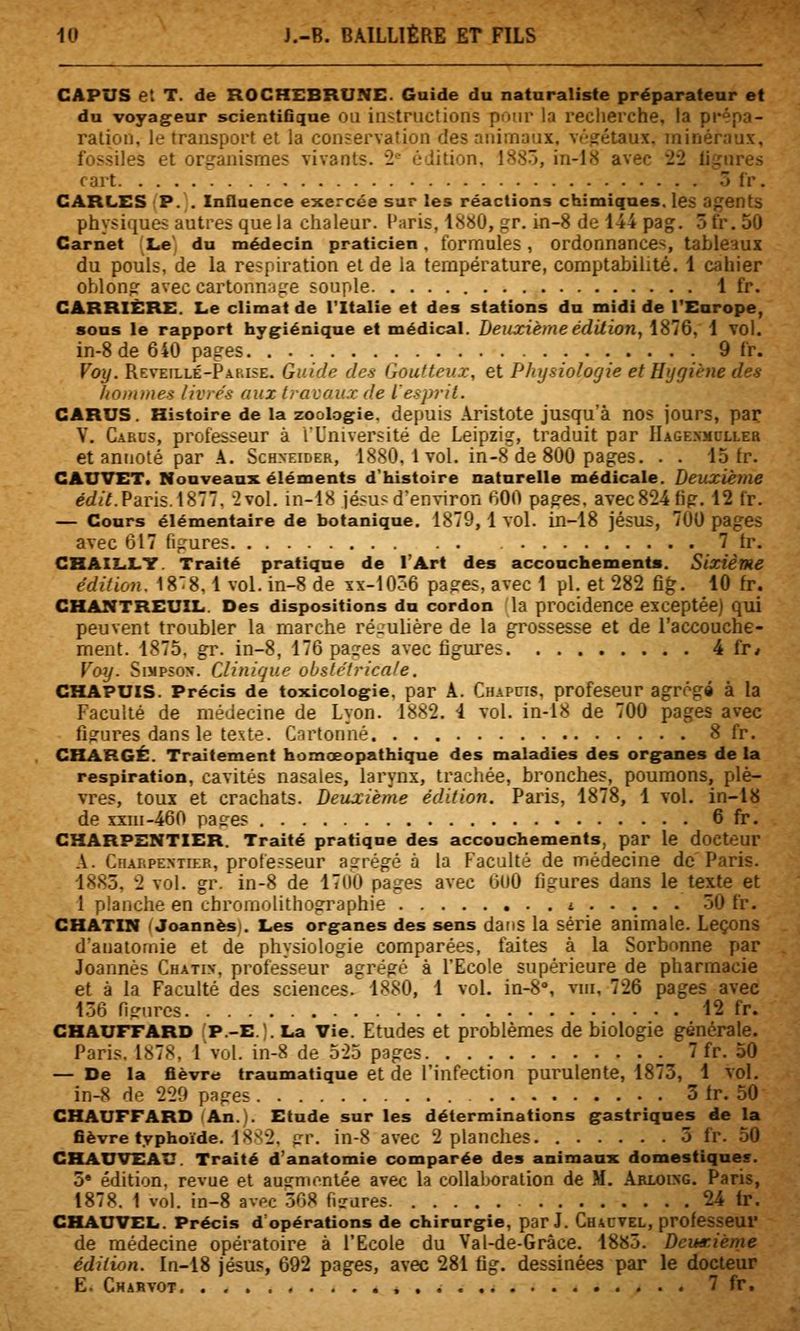 CAPUS et T. de ROCHEBRUNE. Guide du nataraliste préparateur et du voyageur scientifique OU instructions pour la recherche, la prépa- ration, le transport et la conservation des animaux, végétaux, minéraux, fossiles et organismes vivants. *2'' édition. 18SÔ, in-18 avec '22 ligures cart 5 fr. CARLES P. . Influence exercée sur les réactions chimiques, les agents physiques autres que la chaleur. Paris, 1880, gr. in-8 de 144 pag. 5 fr. 50 Carnet Le du médecin praticien, formules, ordonnances, tableaux du pouls, de la respiration et de la température, comptabilité. 1 cahier oblong avec cartonnage souple i fr. CARRIÈRE. Le climat de l'Italie et des stations du midi de TEarope, sous le rapport hygiénique et médical. Deuxième édUion, 1876, 1 YOl. in-8 de 640 pages 9 fr. Voy. Reveillé-Pakise. Guide des Goutteux, et Pinjsiologie et Hygiène des Itommes livrés aux travaux de l'esprit. CARUS. Histoire de la zool.ogie. depuis Aristote jusqu'à nos jours, par V. Carcs, professeur à l'Université de Leipzig, traduit par IlAGEXMCLLEa et annoté par k. Schneider, 1880.1vol. in-8 de 800 pages. . . 15 fr. CAUVET. Nouveaux éléments d'histoire naturelle médicale. Deuxième e'ti/Y.Paris. 1877. ^vol. in-18 jésus d'environ ♦'iOO pages, avec824 fig. 12 fr. — Cours élémentaire de botanique. 1879, 1 vol. in-18 jésus, 700 pages avec 617 figures 7 tr. CHAILLY. Traité pratique de l'Art des accouchements. Sixième édition. IS^S, 1 vol. in-8 de xx-10ô6 pages, avec 1 pi. et 282 fig. 10 fr. CHANTREUIL. Des dispositions du cordon la procidence exceptée) qui peuvent troubler la marche ré.'ulière de la grossesse et de l'accouche- ment. 1875. gr. in-8, 176 pacres avec fîgm^es 4 fr* Voy. Simpson. Clinique obstétricale. GHAPUIS. Précis de toxicologie, par A. Chapcis, profeseur agrégé à la Faculté de médecine de Lyon. 1882. i vol. in-18 de 700 pages avec figures dans le texte. Cartonné 8 fr. CHARGÉ. Traitement homœopathique des maladies des organes de la respiration, cavités nasales, larynx, trachée, bronches, poumons, plè- vres, toux et crachats. Deuxième édition. Paris, 1878, 1 vol. in-18 de xxiii-460 pages 6 fr. CHARPENTIER. Traité pratique des accouchements, par le docteur A. Cfiaupentier, professeur abrégé à la Faculté de médecine de'Paris. 1885, 2 vol. gr. in-8 de 17(10 pages avec 600 figures dans le texte et 1 planche en chromolithographie * 50 fr. CHATIN I Joannèsi. Les organes des sens daiis la série animale. Leçons danaiofiiie et de physiologie comparées, faites à la Sorbonne par Joannès Chatin, professeur agrégé à l'Ecole supérieure de pharmacie et à la Faculté des sciences. 1880, 1 vol. in-8'', vui, 726 pages avec 1.6 figiircs 12 fr. CHAUFFARD fP.-E.). La Vie. Etudes et problèmes de biologie générale. Paris. l!S78, Ivol. in-8 de 525 pages 7 fr. 50 — De la fièvre traumatique et de l'infection purulente, 1873, 1 vol. in-8 fie 229 pages 3 tr. 50 CHAUFFARD (An.). Etude sur les déterminations gastriques de la fièvre typhoïde. 18'^2. gr. in-8 avec 2 planches 5 fr. 50 CHAUVEAU. Traité d'anatomie comparée des animaux domestiques. ù édition, revue et ausmontée avec la collal>oration de M. Akloixg. Paris, 1878. 1 vol. in-8 avpc 508 figures 24 Ir. CHAUVEL. Précis d'opérations de chirurgie, par J. Chacvel, professeur de médecine opératoire à l'Ecole du Yal-de-Grâce. 1885. Dcinrième édition. In-18 jésus, 692 pages, avec 281 fig. dessinées par le docteur E. Charvot 7 fr.
