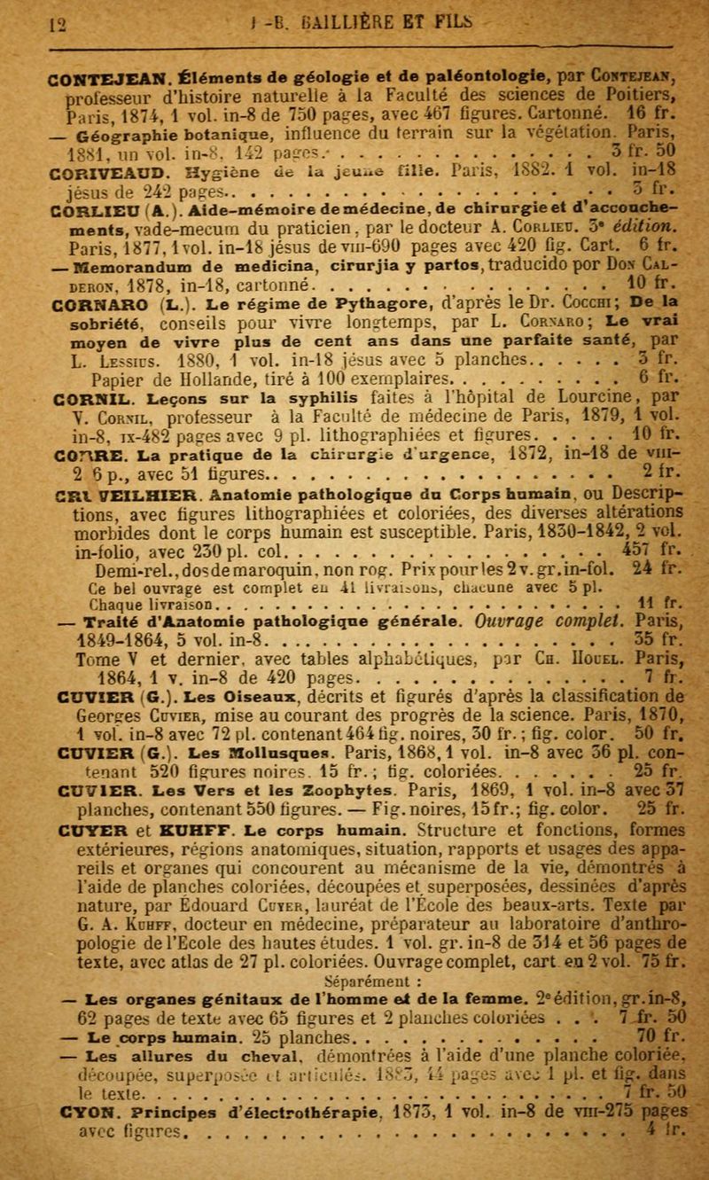 GONTZMEAN. Éléments de géologie et de paléontologie, par Coktejeak, prolesseur d'histoire naturelle à la Faculté des sciences de Poitiers, Paris, 1874, 1 vol. in-8 de 750 pages, avec 467 fibres. Cartonné. 16 fr. — Géographie botanique, influence du terrain sur la vcgélation. Parias, 1881, un vol. in-N. 142 paires.- 3 fr. 50 COBIVEAUD. Hygiène de ia jeuue filie. Paris, 1882. 1 vol. in-18 Jésus de 24-2 pages ^- • o (v. CORLIEU (A.). Aide-mémoire de médecine, de chirurgie et d*accouche- ments, vade-mecum du praticien. par le docteur k. Cop.lieu. 5» édition. Paris, 1877.1vol. in-18 Jésus de vni-690 pages avec 420 fig. Cart, 6 tr. Mémorandum de medicina, cirurjia y partes, traducido por DoN Cal- DERON. 1878, in-18, cartonné 10 fr. CORNARO (L.). Le régime de Pythagore, d'après le Dr. CoccHi; De la sobriété, conseils pour vivre longtemps, par L. Cornaro; Le vrai moyen de vivre plus de cent ans dans une parfaite santé, par L. LE5SIUS. 1880, 1 vol. in-18 jésus avec 5 planches 3 fr. Papier de Hollande, tiré à 100 exemplaires _. 6 fr. CORNIL. Leçons sur la syphilis faites à l'hôpital de Lourcinc, par Y. CoRML, professeur à la Faculté de médecine de Paris, 1879, 1 vol. in-8, ix-482 pages avec 9 pi. lithographiées et figures 10 fr. GOrVRE. La pratique de la chirurgie durgence, 1872, in-18 de viii- 2 Op., avec ol tigures 2 ir. CRI \rElLHlER. Anatomie pathologique du Corps humain. OU Descrip- tions, avec figures lithographiées et coloriées, des diverses altérations morbides dont le corps humain est susceptible. Paris, 1830-1842, 2 vol. in-folio, avec 230 pi. col . 457 fr. Denii-rel.,do?demaroquin.non rog. Prixpourles2v.gr.in-fol. 24 fr. Ce bel ouvrage est complet eu il livriiious, chacune avec 5 pi. Chaque livraison H fr. — Traité d'Anatomie pathologique générale. Ouvrage Complet. Paris, 1849-1864, 5 vol. in-8 35 fr. Tome V et dernier, avec tables alphabcliques, par Ca. Uolel. Paris, 1864, 1 V. in-8 de 420 pages 7 fr. GUVIER (G.). Les Oiseaux, décrits et figurés d'après la classification de Georges Cuvier, mise au courant des progrès de la science. Paris, 1870, 1 vol. in-8 avec 72 pi. contenant 464 fig. noires, 30 fr. ; fig. color. 50 fr. CUVIER (G.). Les Mollusque!*. Paris, 1868,1 vol. in-8 avec 36 pi. con- tenant 520 figures noires. 13 fr. ; fig. coloriées 25 fr. CUVIER. Les Vers et les Zoophytes. Paris, 1869, 1 vol. in-8 avec 57 planches, contenant 550 figures. — Fig. noires, 15fr.; fig. color. 25 fr. CUYER et KUHFF. Le corps humain. Structure et fonctions, formes extérieures, régions anatomiques, situation, rapports et usages des appa- reils et organes qui concourent au mécanisme de la vie, démontrés à l'aide de planches coloriées, découpées et. superposées, dessinées d'après nature, par Edouard Cdyer, lauréat de l'École des beaux-arts. Texte par G. Pi. KcHFF, docteur en médecine, préparateur an laboratoire d'anthro- pologie de l'Ecole des hautes études. 1 vol. gr. in-8 de 314 et 36 pages de texte, avec atlas de 27 pi. coloriées. OuvTage complet, cart en 2 vol. 75 fr. Séparément : — Les organes génitaux de l'homme el de la femme. 2^édition, gr.in-8, 62 pages de texte: avec 63 figures et 2 planches coloriées ... 7 fr. 50 — Le corps humain. 25 planches 70 fr. — Les allures du cheval, démontrées à l'aide d'une planche coloriée. découpée, superpûscc it ariicuiés. 18.'^3, 44 pages avcj 1 pi. et fig. dans le texte 7 fr. 50 GTON. Principes d'électrothérapie, 1873, 1 vol. in-8 de viii-275 pages avrc figures 4 Ir.
