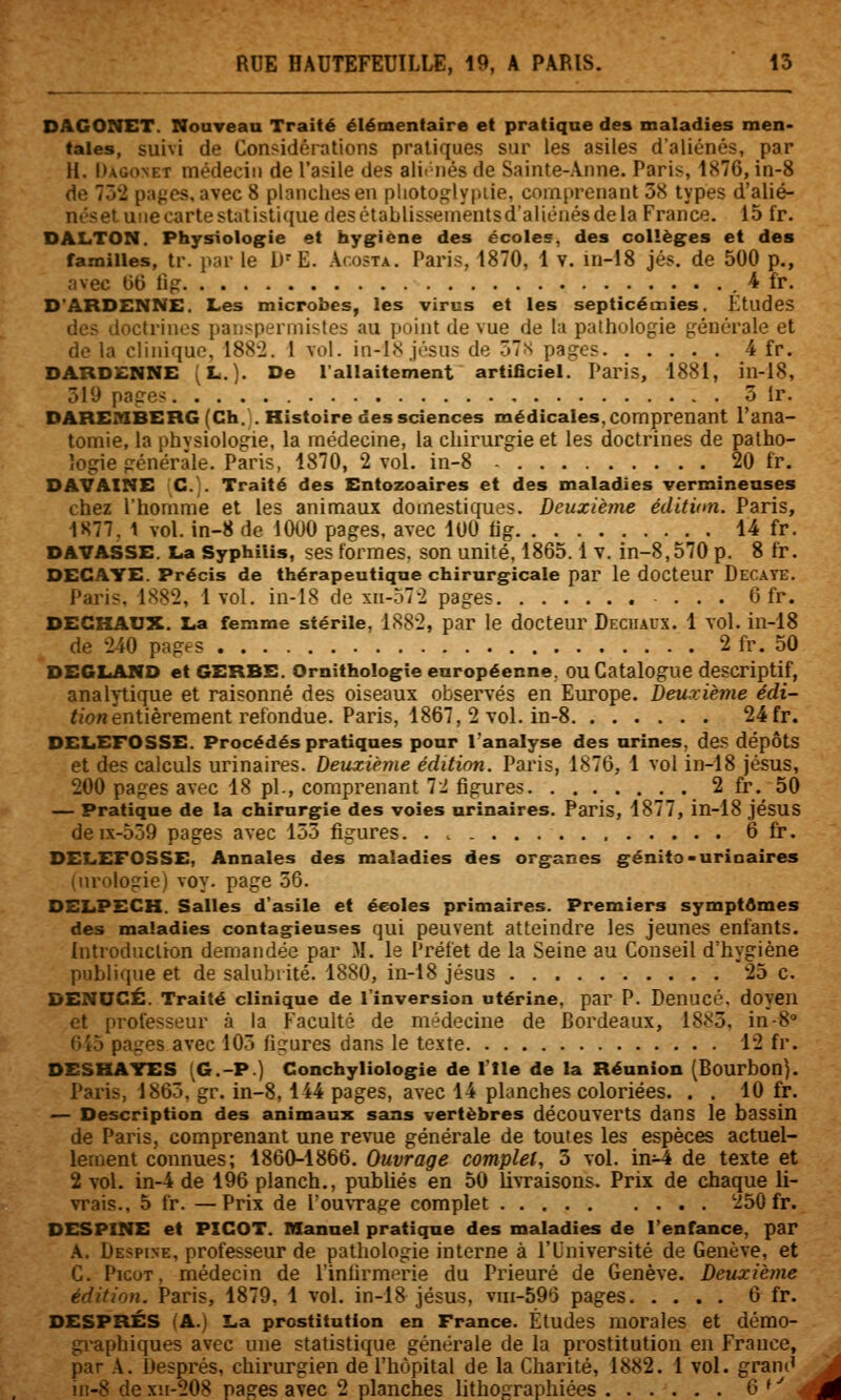 DAGONCT. NouTean Traité élémentaire et pratique des maladies men- tales, suivi de Considérations pratiques sur les asiles d'aliénés, par H. Dagonet médecin de l'asile des alignés de Sainte-Anne. Paris, 1876, in-8 de 732 pa^'es, avec 8 planches en pliotoglypiie, comprenant 58 types d'alié- néset une carte statistique desétablissenientsdaliénésdela France. 15 fr. DALTON. Physiologie et hygiène des écoles, des collèges et des familles, tr. par le l)''E. âcosta. Paris, 1870, 1 v. in-18 jés. de 500 p., avec 66 fig , 4 fr. D'ARDENNE. Les microbes, les virus et les septicémies. Etudes des doctrines panspermistes au point de vue de lu pathologie générale et do la clinique, 1882. 1 vol. in-lN jésos de ôTn pages 4 fr. DARDENNE (L.]. De l'allaitement artificiel. Paris, 1881, in-18, 519 pages 5 ir. DAREniBERG(Ch.. Histoire des sciences médicales, comprenant Tana- tomie, la phvsiologie, la médecine, la chirurgie et les doctrines de patho- logie générale. Paris, 1870, 2 vol. in-8 20 fr. DAVAXNE G.]. Traité des Entozoaires et des maladies vermineases chez l'homme et les animaux domestiques. Deuxième édition. Paris, 1877. 1 vol. in-8 de 1000 pages, avec 100 iig 14 fr. DAVASSE. La Syphilis, ses formes, son unité, 1865.1 v. in-8,570 p. 8 fr. DECAYE. Précis de thérapeutique chirurgicale par le docteur Decate. Paris, 1882, 1vol. in-18 de xn-572 pages ... 6 fr. DECHAUX. La femme stérile. 1882, par le docteur Decuaux. 1 Yol. in-18 de 240 pages 2 fr. 50 DEGLAIVD et GERBE. Ornithologie européenne, OU Catalogue descriptif, analytique et raisonné des oiseaux observés en Europe. Deuxième e'di- f«onentièrement refondue. Paris, 1867, 2 vol. in-8 24fr. DELEFOSSE. Procédés pratiques pour l'analyse des urines, des dépôts et des calculs urinaires. Deuxièine édition. Paris, 1876, 1 vol in-18 Jésus, 200 pages avec 18 pi., comprenant 72 figures 2 fr. 50 — Pratique de la chirurgie des voies urinaires. Paris, 1877, in-18 jésuS de ix-539 pages avec 155 figures 6 fr. DELEFOSSE, Annales des maladies des organes génita-urinaires (urologie) voy. page 56. DELPECH. Salles d'asile et écoles primaires. Premiers symptômes des maladies contagieuses qui peuvent atteindre les jeunes enfants. Introduction demandée par M. le Préfet de la Seine au Conseil d'hygiène publiciue et de salubrité. 1880, in-18 jésus 25 c. DENUCÉ. Traité clinique de l'inversion utérine, par P. Denucé. doyen et professeur à la Faculté de médecine de Bordeaux, 1885, in-8 6i5 pages avec 105 figures dans le texte 12 fr. DESHATES (G.-P.) Conchyliologie de l'Ile de la Réunion (Bourbon). Paris, 1865, gr. in-8, 144 pages, avec 14 planches coloriées. . . 10 fr. — Description des animaux sans vertèbres découverts dans le bassin de Paris, comprenant une revue générale de toutes les espèces actuel- lement connues; 1860-1866. Ouvrage complet, 5 vol. in^ de texte et 2 vol. in-4 de 196 planch., pubUés en 50 livraisons. Prix de chaque li- vrais., 5 fr. —Prix de l'ouvTage complet 250 fr. DESPINE et PICOT. Manuel pratique des maladies de l'enfance, par A. Despine, professeur de pathologie interne à l'Université de Genève, et C. Picot, médecin de l'infirmerie du Prieuré de Genève. Deuxième édition. Paris, 1879, 1 vol. in-18 jésus, vm-596 pages 6 fr. DESPRÉS (A.) La prostitution en France. Études morales et démo- graphiques avec une statistique générale de la prostitution en France, par A. Després, chirurgien de l'hôpital de la Charité, 1882. 1 vol. gram^ in-8 de xh-208 pages avec 2 planches lithographiées ...... 6 ^ ^