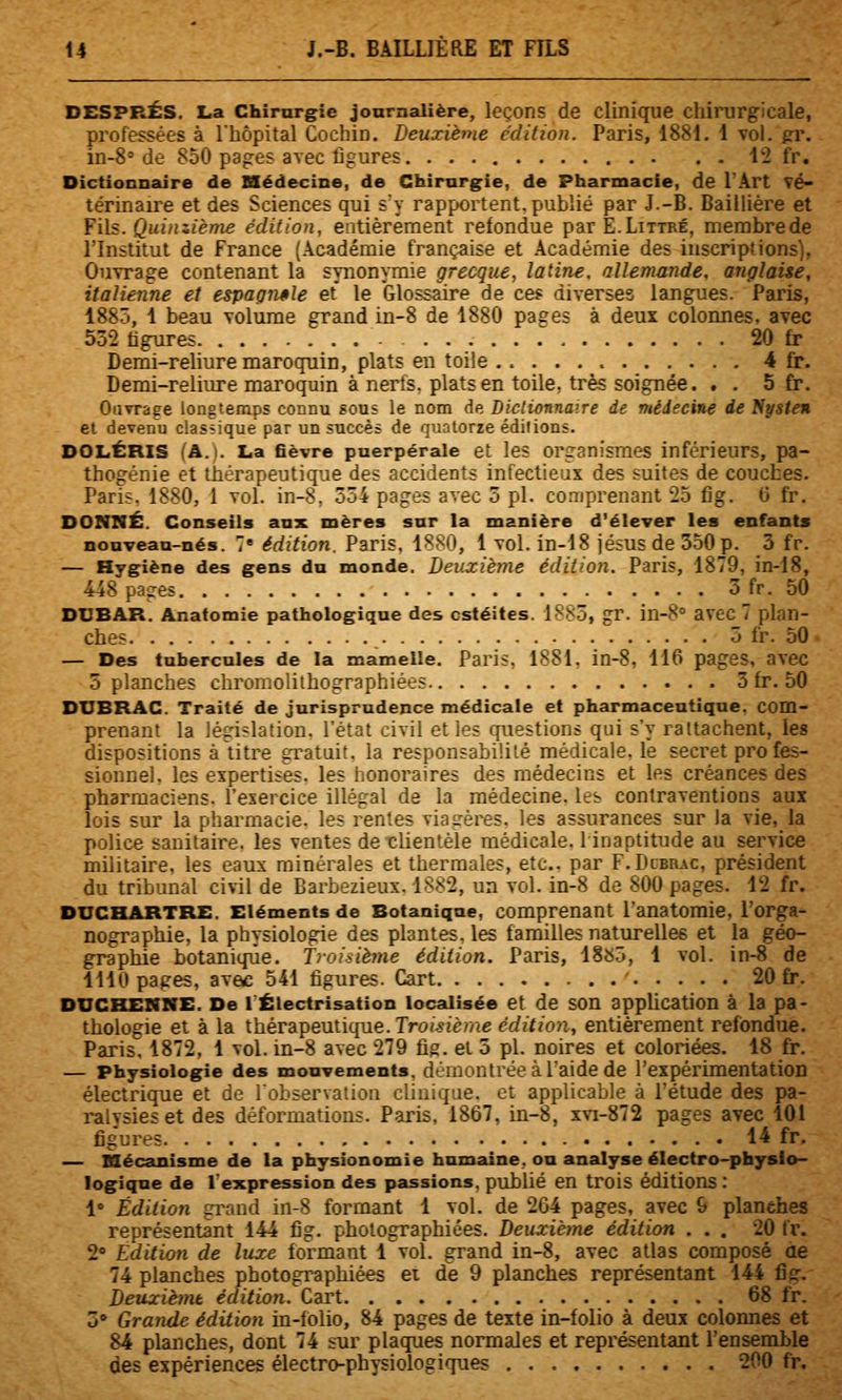 DESPRÉS. La Chirurgie journalière, leçons de clinique chiiurgicale, professées à l'hôpital Cochin. Deuxième édition. Paris, 1881. 1 vol. gr. in-S» de 850 pages avec figures 12 fr. Dictionnaire de Médecine, de Chirurgie, de Pharmacie, de l'Art vé- térinaire et des Sciences qui s'y rapportent.publié par J.-B. Baillière et Y'\\s. Quinziènxe édition, entièrement refondue parE.LiTTRÉ, membrede l'Institut de France (Académie française et Académie des inscriptions), Ouvrage contenant la synonymie grecque, latine, allemande, anglaise, italienne et espagnole et le Glossaire de ces diverses langues. Paris, 1885, 1 beau volume grand in-8 de 1880 pages à deux colomies. avec 552 figures ■ 20 fr Demi-reliure maroquin, plats en toile 4 fr. Demi-reliure maroquin à nerts. plats en toile, très soignée. . . 5 fr. Ouvrage longtemps connu sous le nom de Diclionnaire de médecine de Npsteu et devenu classique par un succès de quatorze éditions. DOLÉRIS (A.). La fièvre puerpérale et les organismes inférieurs, pa- thogénie et thérapeutique des accidents infectieux des suites de couches. Pari;. 1S80, 1 vol. in-8, 334 pages avec 3 pi. comprenant 25 fig. G fr. DONNÉ. Conseils aux mères sur la manière d'élever les enfants nouveau-nés. 7 édition. Paris, 1880, 1 vol. in-18 Jésus de 3.50p. 3 fr. — Hygiène des gens du monde. Deuxième édition. Paris, 1879, in-18, 448 pages 3 fr. 50 DUBAR. Anatomie pathologique des ostéites. 1883, gr. in-8'' avec 7 plan- ches _ 3 fr. 50 — Des tubercules de la mamelle. Paris, 1881, in-8, 116 pages, avec 5 planches chrornolithographiées 3 fr. 50 DUBRAC. Traité de jurisprudence médicale et pharmaceutique, com- prenant la législation, l'état civil et les cpiestions qui s'y rattachent, les dispositions à titre gratuit, la responsabilité médicale, le secret pro fes- sionnel. les expertises, les honoraires des médecins et les créances des pharmaciens, l'exercice illégal de la médecine, les contraventions aux lois sur la pharmacie, les rentes viagères, les assurances sur la vie, la police sanitaire, les ventes de clientèle médicale. 1 inaptitude au service militaire, les eaux minérales et thermales, etc.. par F-Dibrac, président du tribunal civil de Barbezieux. 1882, un vol. in-8 de 800 pages. 12 fr. DUCHARTRE. Eléments de Botanique, comprenant l'anatomie, l'orga- nographie, la physiologie des plantes, les familles naturelles et la géo- graphie botanique. Troisième édition. Paris, ISsô, 1 vol. in-8 de 1110 pages, avac 541 figures. Gart 20 fr. DUCKENNE. De 1 Éiectrisation localisée et de son application à la pa- thologie et à la thérapeutique. Tro<>?ème édition, entièrement refondue. Paris, 1872, 1 vol. in-8 avec 279 fig. et 5 pi. noires et coloriées. 18 fr. — Physiologie des mouvements, démontrée à l'aide de l'expérimentation électrique et de l'observation clinique, et applicable à l'étude des pa- ralysies et des déformations. Paris, 1867, in-8, xvi-872 pages avec 101 figures 14 fr. — mécanisme de la physionomie humaine, ou analyse électro-physio- logique de l'expression des passions, publié en trois éditions : 1 Édition gi\nnd in-8 formant 1 vol. de 204 pages, avec 6 planehes représentant 144 fig. photographiées. Deuxième édition ... 20 fr. 2» Edition de luxe formant 1 vol. grand in-8, avec atlas composé ae 74 planches photographiées ei de 9 planches représentant 144 fig. Deuxiènu édition. Cart 68 fr. 3» Grande édition in-folio, 84 pages de texte in-folio à deux colonnes et 84 planches, dont 74 sur plaques normales et représentant l'ensemble des expériences électro-physiologiques 200 fr.