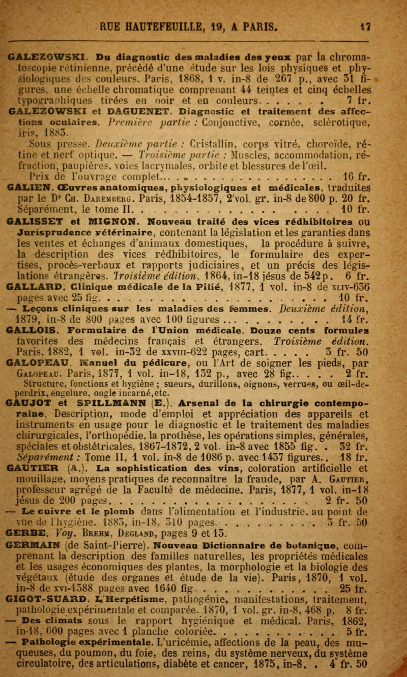 GALEZOWSKI. Du diag^nostic des maladies des yeax par la chroma> toscopie rétinienne, précédé (l'une tHude sur les lois physiques et phy- siologiques dos couleurs. Paris, 1868, 1 v. in-8 de 267 p., avec 31 fj- ures, une échelle chromatique comprenant 44 teintes et cinq échelles vpoijTaf^hiqaes tiréps en noir et eu couleurs . 7 Ir. GALEZOWSKI et DAGUENET. Diagnostic et traitement des affec- tions oculaires. Prcinirrr partie : Conjonctive, cornée, sclérotique, iris, 18.S3. Sous presse. Deinii-me partie : Cristallin, corps vitré, choroïde, ré- tine et nerf optique. — Troisième partie : Muscles, accommodation, ré- fraction, paupières, voies lacrymales, orbite et blessures de l'œil. Prix de l'ouvrn^e complet... . w 16 fr. GALXEN. Œuvresanatomiqaes, physiologiques et médicales, traduites par le D' Cu. Dabemberg. Paris, 1854-1857, 2'voL gr. in-8 de 800 p. 20 Ir. Séparément, le tome II 10 fr. GAL.ISSET et MIGNON. Nouveau traité des vices rédhibitoires OU Jurisprudence vétérinaire, contenant la législation et les garanties dans les ventes et échanges d'animaux domestiques, la procédure à suivre, la description des vices rédhibitoires, le formulaire des exper- tises, procès-verbaux et rapports judiciaires, et un précis des légis- lations étrangères. Troisième édition. 1864, in-18 jésus de 542p. 6 fr. GALLARD. Clinique médicale de la Pitié, 1877. 1 vol. in-8 de xliv-636 page? avec 25 lig 10 fr. — Leçons cliniques sur les maladies des (iemmes. Deuxième édition, 1879, in-8 de 800 paires avec 100 tigures 14 fr. GALLOIS. Formulaire de lUnion médicale. Douze cents formules iavorites des médecins français et étrangers. Troisième édition. Paris, 1882, 1 vol. in-32 de xxvni-622 pages, cart 3 fr. 50 GALOPEAU. rtdanuel du pédicure, OU l'Art de soigner les pieds, par GALopE.iu. Paris, 187?, 1 vol. in-18, 152 p., avec 28 fig 2 fr. Structure, fonctions et hygiène ; sueurs, durillons, oignons, verrues, ou œil-de- perdrix, engelure, ongle incarné,etc. GAUJOT et SPILLMANN (E.). Arsenal de la chirurgie contempo- raine. Description, mode d'emploi et appréciation des appareils et instruments en usage pour le diagnostic et le traitement des maladies chirurgicales, l'orthopédie, la prothèse, les opérations simples, générales, spéciales et obstétricales, 1867-1872,2 vol. in-8 avec 1855 fig. . 32 fr. Séparément : Tome II, 1 vol. in-8 de 1086 p. avec 1457 figures.. 18 fr. GAUTIER (A.). La sophistication des vins, coloration artificielle et mouillage, moyens pratiques de reconnaître la fraude, par A. Gadtier, professeur agrégé de la Faculté de médecine. Paris, 1877, 1 vol. in-18 Jésus de 200 pages 2 fr. 50 — Le cuivre et le plomb dans l'alimentation et l'industrie, au point de vue de Ihygiène. 1885, in-18. 5l0 pages 5 fr. 50 GERBE. Voy. Brehm, Degland, pages 9 et 13. GERBIAIN (de Saint-Pierre). Nouveau Dictionnaire de botanique, com- prenant la description des familles naturelles, les propriétés médicales et les usages économiques des plantes, la morphologie et la biologie des végétaux (étude des organes et étude de la vie). Paris, 1870, 1 vol. in-8 de xvi-1588 pages avec 1640 fig 25 Ir. GIGOT-SUARD. L'Herpétisme, pathogénie, manifestations, traitement, pathologie expérimentale et comparée. 1870, 1 vol. gr. in-8, 468 p. 8 fr. — Des climats sous le rapport hygiénique et médical. Paris, 1862, in-18, 600 pages avec 1 planche coloriée 5 fr. — Pathologie expérimentale. L'uricémie, affections de la peau, des mu- queuses, du poumon, du foie, des reins, du système nerveux, du svstème circulatoire, des articulations, diabète et cancer, 1875, in-8. . 4'fr. 50 ^