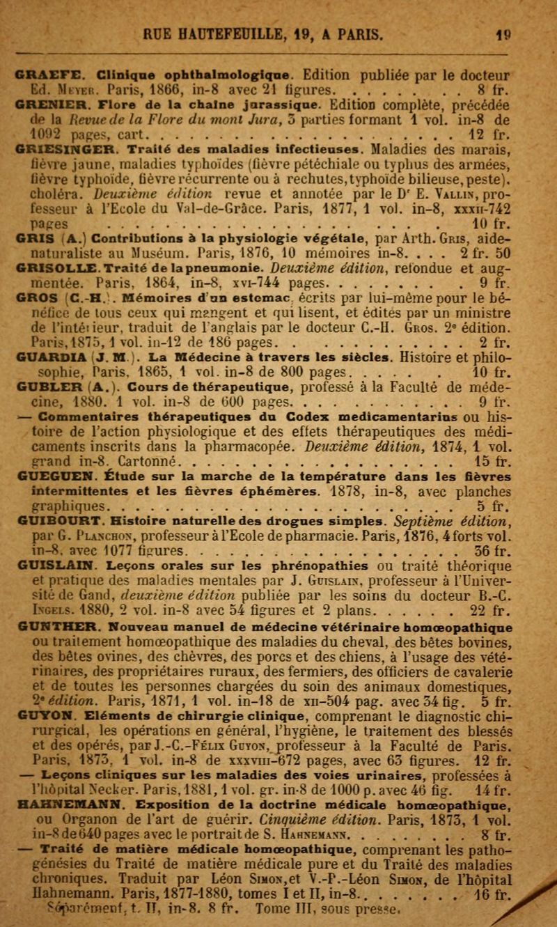 GRAEFE. Clinlqae ophthalmologiqne. Edition publiée par le docteur Ed. MtvEit. ['ai'is, lSt)6, in-8 avec 21 fip:iires 8 fr. GRENIER. Flore de la chaîne jarassiqae. Edition complète, précédée i\e la Revue de la Flore du moni Jura, 5 parties formant 1 vol. in-8 de i(V.)2 papes, cart 12 fr. GRXESINGER. Traité des maladies Infectieases. Maladies des marais, lièvre jaune, maladies typhoïdes (lièvre péléchiale ou typhus des armées, lièvre typhoïde, lièvre récurrente ou à rechutes,typhoïde bilieuse, peste), choléra. Deuxième édition revue et annotée par le D'E. Vallin, pro- fesseur à l'Ecole du Val-de-Grâce. Paris, 1877, 1 vol. in-8, xxxn-742 papes 10 fr. GRIS (A.) Contribntions à la physiolog^ie végétale, par Arth. Gris, aide- natnraliste au Muséum. Paris, 1876, 10 mémoires in-8. ... 2 fr. 50 GRISOLLE.Traité delàpneamonie. Deuxième édition, relondue et aug- mentée. Paris, 1864, in-8, xvi-744 pages 9 fr. GROS (C.-H... Mémoires d'an estomac écrits par lui-même pour le bé- nétice de tous ceux qui mangent et qui lisent, et édites par un ministre de l'intéiieur, traduit de l'anglais par le docteur C.-U. Gros. 2« édition. Paris,1875,1vol. in-i2 de 186 pages 2 fr. GUARDIA (J. Bf). La Médecine à travers les siècles. Histoire et philo- sophie, Paris. 1865, 1 vol. in-8 de 800 pages 10 fr. GDBLER(A.). Cours de thérapeutique, professé à la Faculté de méde- cine, 1880. 1 vol. in-8 de tJOO pages 9 fr. — Commentaires thérapeutiques du Codex medicamentarins ou his- toire de l'action physiologique et des effets thérapeutiques des médi- caments inscrits dans la pharmacopée. Deuxième édition, 1874, 1 vol. grand in-8. Cartonné 15 fr. GUEGUEN. Étude sur la marche de la température dans les fièvres intermittentes et les fièvres éphémères. 1878, in-8, avec planches graphiques 5 fr. GUIBOURT. Histoire naturelle des drogues simples. Septième édition, par G. Plaschon, professeur à l'Ecole de pharmacie. Paris, 1876, 4 forts vol. in-8. avec 1077 fjRures 36 fr. GUISLAIN. Leçons orales sur les phrénopathies ou traité théorique et pratique des maladies mentales par J. Guislaix. professeur à l'Univer- sité de Gand, deuxième édition publiée par les soins du docteur B.-C. Ingels. 1880, 2 vol. in-8 avec 54 figures et 2 plans 22 fr. GUNTHER. Nouveau manuel de médecine vétérinaire homœopathiqne OU traitement homœopathique des maladies du cheval, des bêtes bovines, des bêtes ovines, des chèvres, des porcs et des chiens, à l'usage des vété- rinaires, des propriétaires ruraux, des fermiers, des officiers de cavalerie et de toutes les personnes chargées du soin des animaux domestiques, l'édition. Paris, 1871, 1 vol. in-18 de xn-504 pag. avec54tig. 5 fr. GiTTON. Eléments de chirurgie clinique, comprenant le diagnostic chi- rurgical, les opérations en général, l'hygiène, le traitement des blessés et des opérés, par J.-C.-Félix GcYON, professeur à la Faculté de Paris. Paris. 1875, 1 vol. in-8 de xxxviii-672 pages, avec 63 figures. 12 fr. — Leçons cliniques sur les maladies des voies urinaires, professées à riiopitalNecker. Paris, 1881,1 vol. gr. in-8 de 1000 p. avec 46 fig. 14 fr. HAHNEMANN. Exposition de la doctrine médicale homœopathique, ou Organon de l'art de guérir. Cinquième édition. Paris, 1873, i vol. in-8de640pages avec le portraitde S. Hahxema.vn g fr, — Traité de matière médicale homœopathique, comprenant les patho- génésies du Traité de matière médicale pure et du Traité des maladies chroniques. Traduit par Léon Simon,et V.-P.-Léon Suiok, de l'hôpital Ilahnemann. Paris, 1877-1880, tomes I et II, in-8. 16 fr. ■^ôparcmenf, t. Il, in-8. 8 fr. Tome III, sous presse.