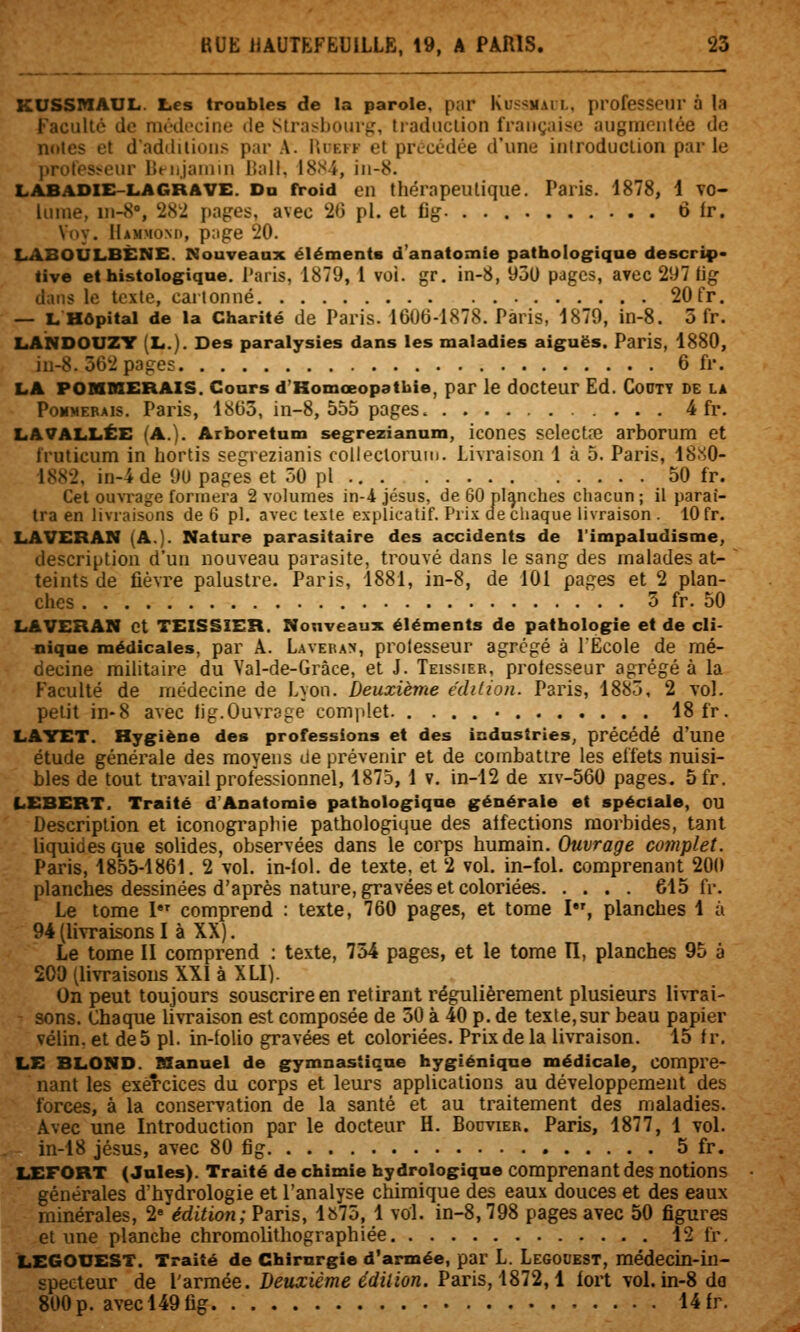 KUSSMAUL. Les troubles de la parole, pnr Kussmail, professeur à la Faculté de médecine de Stra.^bour^, tradiiclion française augmentée de noies et dadililions par A. IU-evf et précédée d'une introduction parle profesï^cur Bnijaniin liall. 18S4, iii-8. LABADIE-LAGRAVE. Da nroid en thérapeutique. Paris. 1878, 1 to« luine, luS, 282 pages, avec 2(3 pi. et fig 6 fr. Voy. IlAMMONn, page 20. LABOÛLBÈNE. Nouveaux éléments d'anatomle pathologique descrip» tive et histologique. l'aris, 1879, 1 voi. gr. in-8, 950 pages, avec 297 lig dans le texte, cartonné 20 fr. — L Hôpital de la Charité de Paris. 1606-1878. Paris, 1879, in-8. 3 fr. LANDOUZT (L.). Des paralysies dans les maladies aiguës. Paris, 1880, in-8. 562 pages 6 fr. LA POHKERAIS. Cours d'Homœopatbie, par le docteur Ed. CoOTT DE la Pommerais. Paris, 1865, in-8, 555 pages. 4 fr. LA VALLÉE (A.). Arboretum segrezianum, icones sclectre arborum et truticum in hortis segrezianis collectorum. Livraison 1 à 5. Paris, 18.S0- 1882, in-4 de OU pages et 50 pi ... 50 fr. Cet ouvrage formera 2 volumes in-4 Jésus, de 60 planches cliacun ; il paraî- tra en livraisons de 6 pi. avec teste explicatif. Prix de chaque livraison . 10 fr. LAVERAN (A.). Nature parasitaire des accidents de l'impaludisme, description d'un nouveau parasite, trouvé dans le sang des malades at- teints de fièvre palustre. Paris, 1881, in-8, de 101 pages et 2 plan- ches 5 fr. 50 LAVERAN et TEISSIER. Nouveaux éléments de pathologie et de cli- nique médicales, par A. Lavebam, prolesseur agrégé à l'Ecole de mé- decine militaire du Val-de-Grâce, et J. Teissier, prolesseur agrégé à la Faculté de médecine de Lyon. Deuxième édition. Paris, 1885, 2 vol. petit in-8 avec lig.Ouvrage complet 18 fr. LAYET. Hygiène des professions et des industries, précédé d'une étude générale des moyens de prévenir et de combattre les effets nuisi- bles de tout travail professionnel, 1875, 1 v. in-12 de xiv-560 pages. 5fr. LEBERT. Traité d'Anatomie pathologique générale et spéciale, ou Description et iconogi'spliie pathologique des atfections morbides, tant liquides que solides, observées dans le corps humain. Ouvrage complet. Paris, 1855-1861. 2 vol. in-lol. de texte, et 2 vol. in-fol. comprenant 200 planches dessinées d'après nature, gravées et coloriées 615 fr. Le tome I comprend : texte, 760 pages, et tome I, planches 1 à 94 (livraisons I à XX). Le tome II comprend : texte, 754 pages, et le tome II, planches 95 à 200 (livraisons XXI à XLI). On peut toujours souscrire en retirant régulièrement plusieurs livrai- ons. Chaque livraison est composée de 50 à 40 p. de texte,sur beau papier vélin, et de 5 pi. in-folio gravées et coloriées. Prix de la livraison. 15 f r. LE BLOND. Manuel de gymnastique hygiénique médicale, compre- nant les exercices du corps et leurs applications au développement des forces, à la conservation de la santé et au traitement des maladies. Avec une Introduction par le docteur H. Bodvier. Paris, 1877, 1 vol. in-18 Jésus, avec 80 fig 5 fr. LEFORT (Jules). Traité de chimie hydrologique comprenant des notions générales d'hydrologie et l'analyse chimique des eaux douces et des eaux minérales, 2» édition; Paris, 1^75, 1 vol. in-8,798 pages avec 50 figures et une planche chromolithographiée 12 fr. LEGOUEST. Traité de Chirurgie d'armée, par L. Legouest, médecin-in- specteur de l'armée, deuxième édilion. Paris, 1872,1 fort voLin-8 do 800p. avecl49fig 14fr.