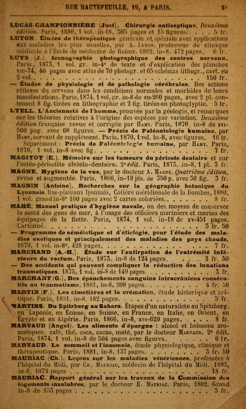 LUCAS-CHARIPIONNIÈRE (Just). Chirnrir>e antiseptique, Deuxième vdilioH. Paris, ISSO, 1 vol. iii-18, 505 paj^es rt 1^ lif^'iires f) Ir. LUTON. Études de thérapeutique j,'L;n(M aie et,spéciale avec npplicalioiis «ux malatlios los plus iisiielli-s, par A. Ldton, professeur de clinique luéciicale à ['Kcule de nu'docir.e de Ueitns. tSS^, in-S, 472 papes, (i IV. LUYS (J.). Iconographie photographique des centres nerveux. Paris, 1873, 1 vol. ^v. in-4'' de texte et d'explication des planches vir.-74, 40 pages avec atlas de 70 photogr. el 65 scliéinas litho^a-., cart. eu 2 vol 150 fr. — Études de physiologie et de pathologie cérébrales. Des actions rédexes du cerveau dans les conditions normales et morbides de leurs manilestations. Paris,4874.1 vol. j;r. in-8de xii-200 pages, avec 2 pi. con- tenant 8 lig. tirées en lithographie et 2 tig. tirées en photoglyplie. 5 Ir. LYELLi. L'Ancienneté de Thomme, prouvée parla géologie, et remarques sur les théories relatives à l'origine des espèces par variation. Deuxième édition française revue et corrigée par IIamy. Paris, 1870, in-8 de xvi- 560 pag. avec 68 tigures. — Précis de Paléontologie humaine, par Hamy,servant de supplément. Paris, 1870,1 vol. iu-8, avec tigures. 16 ir. Séparément : Précis de Paléontclcjjîe bomaine, par Hamy. Paiis, 1870, 1 vol. in-8 avec fig 7 fr. BIAGITOT (E.). Mémoire sur les tumeurs du périoste dentaire et sur l'ostéo-périostite alvéolo-dentaire. 'inédit. Paris, 1873, in-8, 1 pi. 3 fr. MAGNE. Hygiène de la vue, par le docteur A. Magne. Quatrième édition, revue et augmentée. Paris, 1806, in-18 jés. Je 350 p. avec 50 fig. 3 fr. MAGNIN (Antoine). Recherches sur la géographie botanique du Lyonnais. Has-platcaux lyonnais, Cotière méridionale de la L)ombes, 1880, 1 vol. grand in-8° 160 pages arec 2 cartes coloriées 8 fr. MAHÉ. Manuel pratique d'hygiène navale, OU des moyens de conserver la santé des gens de mer, à l'usage de? officiers mariniers et marins des équipages de la flotte. Paris, 1874, 1 vol. in-18 de xv-451 pages. Cartonné. . 3 fr. 50 — Programme de séméiotique et d'étinlogie, pour l'étude des mala- dies exotiques et principalement des maladies des pays chauds, 1S70, 1 vol. in-8°, 428 pages 7 fr. MARCHAND (A.-H.). Étude sur l'extirpation de l'extrémité infé- rieure du rectum. Paris, 1873. in-8 de 124 pages. . . 2 fr. 50 — Des accidents qui peuvent compliquer la réduction des luxations traumatiques. 1875, 1 vol. in-8 de 149 pages 3 fr. MARCHANT (G.). Des épanchements sanguins intracrâniens consécu- tifs au traumatisme. 1<SS), in-8, 200 pages 4 fr. 50 MARTIN (F.). I-es cimetières et la crémation, étude historique et cri- tique. Paris, 18S1, in-8. 182 pages 5 fr. MARTIN8. Du Spitrberg an Sahara. Étapes d'un naturaliste au Spitzberg, en Laponie, en Ecosse, en Suisse, en France, en Italie, en Orient, en Egypte et en Algérie. Paris, 1866, in-8, xvi-620 pages 8 fr. MARVAUD (Angel). Les aliments d'épargne : alcool et boissons aro- matiques, café, thé, coca, cacao, maté, par le docteur Marvaud. 2 édit. Paris, 1874, 1 vol. in-8 de 504 pages avec figures 6 fr. MARVAUD. Le sommeil et l'insomnie, élude physiologiquCj clinique et thérapeutique. Paris, 1881, in-8, 157 pages 3 fr. 50 MAURIAC (Ch.). Leçons sur les maladies vénériennes, professées à l'hôpital du ilidi. par Cii. Mauriac, médecin de l'hôpital du Midi. 1885, in-8, 1072 pages 18 fr. MAURIAC. Rapport général sur les travaux de la Commission des logements insalubres, par le docteur E. Mauriac. Paris, 1882. Grand