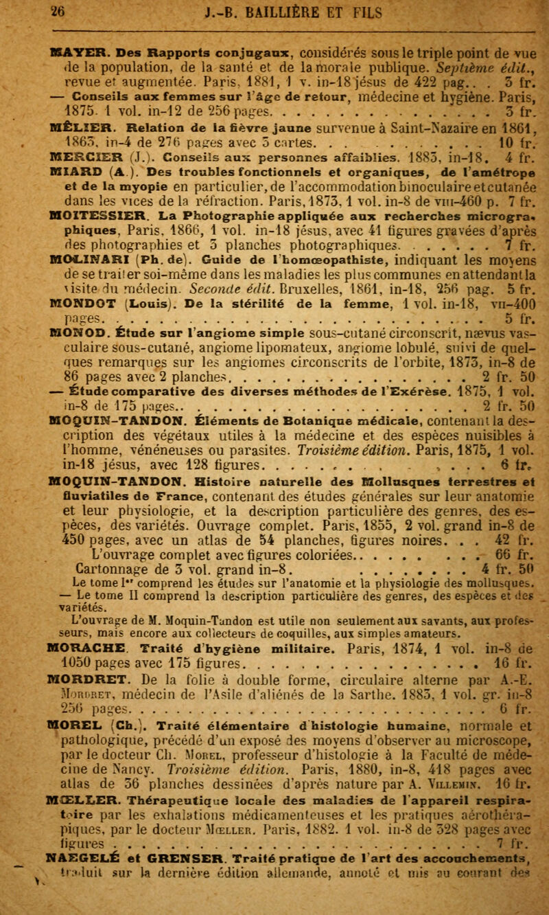 >. HAYER. Des Rapports conjag^anx, considérés SOUS le triple point de vue de la population, de la santé et de la morale publique. Septième édll.^ — Conseils aax femmes sur l'âge de retour, médecine et hygiène. Paris, MÊLIER. Relation de la fièvre jaune survenue à Saint-Kazaire en 1861, nXERCîER (J.). Conseils aux personnes affaiblies. 1885, in-18. 4 fr. DXIARD (A.). Des troubles fonctionnels et organiques, de l'amétrope et de la myopie en particulier, de l'accommodationbinocidaireetculanée nOITESSXER. La Photographie appliquée aux recherches microgra* phiqnes. Paris. 186G, 1 vol. in-18 jésus. avec 41 figures gravées d'après des photographies et 5 planches photographiques. 7 fr. nOC^INARI (Ph.de). Guide de l'homœopathiste, indiquant les movens de se traiîer soi-même dans les maladies les plus communes enattendantla ^isite du médecin. 5eco?îric eV/?7. Bruxelles, 1861, in-18, 256 pag. 5 fr. KONDOT (Louisj. De la stérilité de la femme, 1 vol. in-18, vn-400 pages . 5 fr. niONOD. Étude sur l'angiome simple sous-cutané circonscrit, naevus vas- culaire sous-cutané, angiome lipomateux, an^^riome lobule, suivi de quel- ques remarques sur les angiomes circonscrits de l'orbite, 1873, in-8 de 86 pages avec 2 planches 2 fr, 50 — Étude comparative des diverses méthodes de l'Exérèse. 1875, 1 vol. nOQUIN-TANDON. Éléments de Botanique médicale, contenant la des- cription des végétaux utiles à la médecine et des espèces nuisibles à l'homme, vénéneuses ou parasites. Troisième édition. Paris, 1875, 1 vol. in-18 Jésus, avec 128 figures , . . . . . . . 6 fr» HOQUIN-TANDON. Histoire naturelle des E3ollnsqnes terrestres et fluviatiles de France, contenant des études générales sur leur anatomie et leur physiologie, et la description particulière des genres, des es- pèces, des variétés. OmTage complet. Paris, 1855, 2 vol. grand in-8 de 450 pages, avec un atlas de 54 planches, figures noires. . . 42 fr. L'ouvrage complet avec figures coloriées 66 fr. Cartonnage de 3 vol. grand in-8. 4 fr. 50 Le torael comprend les études sur l'anatomie et la physiologie des mollusques. — Le tome II comprend la description particulière des genres, des espèces et «ie? variétés. L'ouvrage de M. Moquin-Tundon est utile non seulement aux savants, aux profes- seurs, mais encore aux collecteurs de coquilles, aux simples amateurs. MORACHE. Traité d'hygiène militaire. Paris, 1874, 1 VOl. in-8 de 1050 pages avec 175 figures 16 fr. MORDRET. De la folie à double forme, circulaire alterne par A.-E. .MoRi^p.ET, médecin de r.\siie d'aliénés de la Sarthe. 1885, 1 vol. gr. iii-8 2.56 pages 6 fr. MOREL (Ch.). Traité élémentaire d histologie humaine, normale et pathologique, précédé d'un exposé des moyens d'observer au microscope, par le docteur Cli. Morel, professeur d'histologie à la Faculté de méde- cine de Nancy. Troisième édition. Paris, 1880, in-8, 418 pages avec allas de 56 planches dessinées d'après nature par A. Villemi.v. 16 fr. MŒLiXiER. Thérapeutique locale des maladies de l'appareil respira- toire par les exhalations médicamenteuses et les pratiques aérothéra- piques, par le docteur Mœller. Paris, 1Î!82. 1 vol. iii-8 de 328 pages avec ligures 7 fr. MAEGELÉ et GRENSER. Traité pratique de l'art des accouchements, tr;'>iuit sur la dernière édition allemande. annol«î cl mis su courant de'^