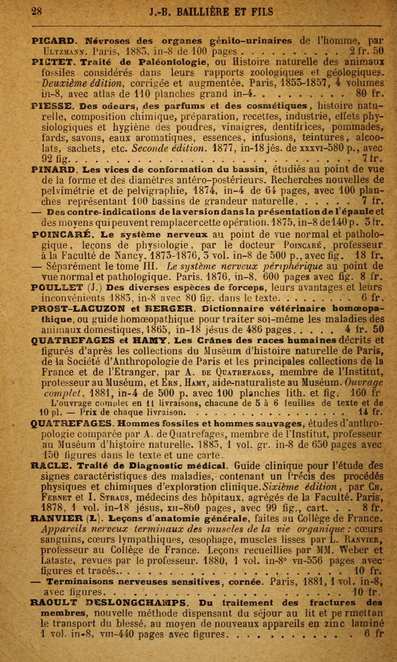PICARD. Névroses des organes génito-urinaires de l'homme, par Ultzmanx. Paris, 1^8ô. ii)-8 de 100 pages 2 Ir. 50 PICTET. Traité de Paléontologie, OU Histoire naturelle des animaux fOirsiles considérés dans leurs rapports zoologiques et géologiques. Deuxième édition, corrigée et augmentée. Paris, 1855-1857, 4 \olumes in-8, avec atlas de 110 planches grand in-4 80 fr. PIESSE. Des odeurs, des parfums et des cosmétiques, histoire natu- relle, composition chimique, préparation, recettes, industrie, effets phy- siologiques et hygiène des poudres, vinaigres, dentifrices, pommades, fards, savons, eaux aromatiques, essences, infusions, teintures, alcoo- lats, sachets, etc. Seconde édition. 1877, in-18 jés. de xxxvi-580p., avec 92fig . 71r. PINARD. Les vices de conformation du bassin, étudiés au point de VUe de la forme et des diamètres antéro-postérieurs. Recherches nouvelles de pelvimétrie et de pelvigraphie, 1874, in-4 de 64 pages, avec 100 plan- ches représentant KtO bassins de sfrandeur naturelle 7 fr. — Des contre-indications delaversiondansla présentation de l'épaule et des moyens qui peuvent remplacer cette opération. 1875, in-8 del40 p. 3 Ir. POINCARÉ. Le système nerveux au point de vue normal et palholo- gi(îue. leçons de physiologie, par le docteur Folncaré, professeur à la Faculté de ISancy. 1875-1876, 5 vol. in-8 de 500 p., avec fîg. 18 fr. — Séparément le tome III. Le système nerveux périphérique au point de vue normal et pathologique. Paris. 1876, in-8, 600 pages avec flg. 8 fr. POULLET (.1.) Des diverses espèces de forceps, leurs avantages et leurs inconvénients 188.3, iii-8 avec 80 fîg. dans le texte 6 fr. PROST-LACUZON et BERGER. Dictionnaire vétérinaire homœopa- thique, OU guide homœopathique pour traiter soi-même les maladies des animaux domestiques, 1865, in-18 jésus de 486 pages 4 fr. 50 QUATREFAGES et HAMT. Les Crânes des races humaines décrits et ligures d'après les collections du Muséum d'histoire naturelle de Paris, de la Société d'Anthropologie de Paris et les principales collections de la France et de l'Etranger, par A. de Qcatbefages, membre de l'Institut, professeur au Muséum, et Ern. Hamy, aide-naturaliste au Muséum. Ouvrage complet. 1881, in-4 de 500 p. avec 100 planches lith. et fig. 160 fr L'ouvrage comolet en 11 livraisons, chacune de 5 à 6 feuilles de texte et de 10 pi. — Prix de chaque livraison 1.4 fr. QUATREFAGES. Hommes fossiles et hommes sauvages, études d'anthro- pologie comparée par A. deQuatrefages, membre de l'Institut, professeur au Muséum d'hi§toire naturelle. 1883, 1 vol. gr. in-8 de 650 pages avec 150 fîgures dans le texte et une carte. RACLE. Traité de Diagnostic médical. Guide clinique pour l'étude d'es signes caractéristiques des maladies, contenant un l'récis des procédés physiques et chimiques d'exploration cUnique.Sixième édition, par Ch. Fernet et I. Straus, médecins des hôpitaux, agrégés de la Faculté. Paris, 1878, 1 vol. in-18 Jésus, xn-8b0 pages, avec 99 fîg., cart. . . 8 fr. RANVIER (Lj. Leçons d'anatomie générale, faites au Collège de France. Appareils nerveux terminaux des muscles de la vie organique : cœurs sanguins, cœurs lympathiques, œsophage, muscles lisses par L. Raxvier, professeur au Collège de France. Leçons recueillies par MM. Weber et Lataste, revues par le professeur. 1880, 1 vol. in-8° vii-556 pages avec- figures et tracés 10 fr. — Terminaisons nerveuses sensitives, cornée. Paris, 1881, 1 vol. in-8, avec figures 10 fr. RAOULT DESLONGGHAfilPS. Du traitement des fractures des membres, nouvelle méthode dispensant du séjour au lit et pe rmettan le transport du blessé, au moyen de nouveaux appareils en zinc laminé 1 vol. in-8, vm-440 pages avec figures 6 fr