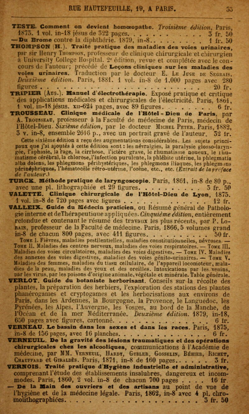 TESTE. Comment on devient homœopatfae. Troisième édition, Paris, IMTÔ. \ vol. in-18 jésus de 522 pa{,'es 3 fr. 50 — Du Brome contre la diphlliérie. 1.S79, in-8 . \ [y. 50 THOMPSON H.). Traité pratique des maladies des voies urinaires, par sir Henry Thompson, protes:?eur do clinique chirurgicale elcîiirurgien à University Collège Ho-pital. '2* édition, revue et complétée avec le con- cours de l'auteur; précédé de Leçons cliniques sur les maladies des voies urinaires. Traduction par le docteur E. Le Jl'se de Segrais. Deuxième édition. Paris, 1881. 1 vol. in-8 de 1,000 pages avec 280 figures 20 fr. TRIPIER (Ans.). Hanuel d'électrothérapie. Exposé pratique et critique des applications médicales et chirurgicales de l'électricité. Paris, l«oi, 1 vol. in-l8.iésiis. xii-624 papes, avec 89 figures 6 fr. TROUSSEAU. Clinique médicale de l'Hôtel - Dieu de Paris, par A. Tbodïsead, proiesseur à la Faculté de médecine de Paris, médecin de l'Hôlel-Dieu. Sixième édition, par le docteur Michel Peter. Paris, 1882, 3 Y. in-8, ensemble 26}ô p., avec un portrait gravé de l'auteur. 32 ir. Cette sixième édition a reçu des augmentatinns considérables. Les sujets princi- paux que j'ai ajoutés à cette édition sont : les névrai^'ies, la paralysie glosso-laryn- gée, l'aphasie, la rage, la cirrhose, l'ictère grave, le rhumatisme noueux, le liîu- matisme cérébral, la chlorose,l'infection purulente, la phlébite utérine, la phlegmatia alba dolens, les phlegmons périhystériques, les phlegmons iliaques-, les phlegrams parinéphrique*, l'hématocèle rétr'o-uténne, l'ozène, etc., etc. (Extrait de la frcface de l'auteur.'^ TURCK. Méthode pratique de laryngoscopie. Paris, 1861, in-8 de 80 p.. avec une pi. lithographiée et 29 figures 5 fr. 50 VALETTE. Clinique chirurgricale de l'Hôtel-Dien de Lyon, 1875. 1 vol. in-8 de 720 pa<res avec ligures 12 fr. VALLEIX. Guide du BSédecin praticien, ou Résumé général de Patholo- gie interne et deThérapeutiaue appliquées. Cinquième édition, entièrement retondue et contenant le résumé des travaux les plus récents, par P. Lo- EAw, professeur de la Faculté de médecine. Paris, 1866,5 volumes grand in-8 de chacun 800 pages, avec 411 figures 50 fr. Tome 1. Fièvres, maladies pestilentielles, maladies conslitutiouneiles, névroses. — ToMK IL Maladies des centres nerveux, maladies des voies respiratoires. — Tome III. Maladies des voies circulatoires, maladies des voies digestives. — Toxe IV. Maladies des annexes des voies digestives, maladies des voies génito-urinaires. — Tome V. Maladies des femmes, maladies du tissu cellulaire, de l'appareil locomoteur, mala- dies de la peau, maladies des yeux et des oreilles. Intoxications par les venins, par les virus, par les poisons d'origine animale, végétale et minérale. Table générale. VERLOT. Guide du botaniste herborisant. Conseils sur la récolte des plantes, la préparation des herbiers, l'exploration des stations des plantes phanérogames et cr>-ptogames et les herborisations aux envh'ons de Paris, dans les Ardeiînes, la Bourgogne, la Provence, le Languedoc, les Pyrénées, les Alpes, l'Auvergne, les Vosges, au bord de la Manche, de l'Océan et de la mer Méditerranée. Deuxième édition. 1879, in-lS, 650 pages avec figures, cartonné 6 fr. VERKEAU. Le bassin dans les sexes et dans les races. Paris, 1875, iTi-8 de 156 pages, avec 16 planches 6 fr. VERNEUIL. De la gravité des lésions traumatiques et des opérations chirurgicales chez les alcooliques, communications à l'Académie de médecine, par MM. Verxeuil, Hakdt, Gcbler, Gosselin, Béhier, Richet, Chauffard et Ghialdès. Paris, 1871, in-8 de 1(30 pages.. .... 3 fr. VERlfOIS. Traité pratique d'Hygiène industrielle et administrative, comprenant l'étude des établissements insalubres, dangereux et incom- modes. Paris, 1860, 2 vol. in-8 de chacun 700 pages .... 16 fr. — De la Hain des ouvriers et des artisans au point de vue de l'hygiène et de la médecine légale. Paris, 1862, in-8 avec 4 pi. chro-