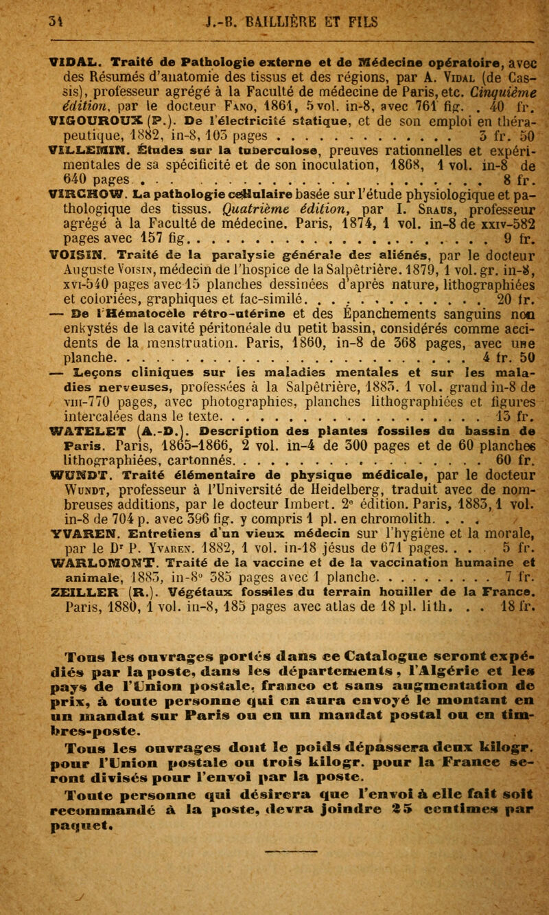 VIDAL. Traité de Pathologie externe et de Médecine opératoire, avec des Résumés d'auatomie des tissus et des régions, par A. Vidal (de Cas- sis), professeur agrégé à la Faculté de médecine de Paris, etc. Cinquième édition, par le docteur F\no, 1861, 5 vol. in-8, avec 761 fig. . 40 fr. VIGOUROUX (P.). De l'électricité statique, et de son emploi en théra- peutique, 1882, in-8, 105 pages 5 fr. 50 vii.Li£SiXN. Études sur la tuberculose, preuves rationnelles et expéri- mentales de sa spécificité et de son inoculation, 186S, 1 vol. in-8 de 640 pages 8 fr. VXRCHOW. L.a pathologie ce^ulaire basée sur l'étude physiologique et pa- thologique des tissus. Quatrième édition, par I. Sraus, professeur agrégé à la Faculté de médecine. Paris, 1874, 1 vol. in-8 de xxiv-582 pages avec 157 fig 9 fr. VOISIN. Traité de la paralysie générale des aliénés, par le docteur Auguste Voisin, médecin de l'hospice de la Salpêtrière. 1879, 1 vol. gr, in-8, xvi-540 pages avec 15 planches dessinées d'après nature, lithographiées et coloriées, graphiques et fac-similé. . . ; 20 Ir. — De IHématocèle rétro-utérine et des Épanchements sanguins noo enkystés de la cavité péritonéale du petit bassin, considérés comme acci- dents de la menstruation. Paris, 1860, in-8 de 368 pages, avec une planche 4 fr. 50 — Leçons cliniques sur les maladies mentales et sur les mala- dies nerveuses, professées à la Salpêtrière, 1885. 1 vol. grand in-8 de viii-770 pages, avec photographies, planches lithographiées et figures intercalées dans le texte 15 fr. WATELiET (A.-D.j. Description des plantes fossiles du bassin de Paris. Paris, 1865-1866, 2 vol. in-4 de 300 pages et de 60 planches lithographiées, cartonnés 60 fr. WUNDT. Traité élémentaire de physique médicale, par le docteur WuNDT, professeur à l'Université de Heidelberg, traduit avec de nom- breuses additions, par le docteur Imbert. 2 édition. Paris, 1883,1 vol. in-8 de 704 p. avec 396 fig. y compris 1 pi. en chromolith. ... YVAREN. Entretiens d'un vieux médecin sur l'hygiène et la morale, par le D' P. Yvaren. 1882, 1 vol. in-18 jésus de 671 pages. . . 5 fr. WARLOniONT. Traité de la vaccine et de la vaccination humaine et animale, 1885, in-8° 585 pages avec 1 planche 7 fr. ZEILLER (R.)- Végétaux fossiles du terrain houiller de la France. Paris, 1880, 1 vol. in-8, 183 pages avec atlas de 18 pi. lith. . . 18 fr. Tons les ouvragées portés dans ce Catalogue seront expé- diés par la poste« dans les départements, l'Alg^érie et les pays de l'Union postale, franco et sans augmentation de prix, à toute personne qui en aura envoyé le montant en un mandat sur Paris ou en un mandat postal ou en tim- bres-poste. Tous les ouvrages dont le poids dépassera deux kilogr. pour l'Union postale ou trois kilogr. pour la France se- ront divisés pour l'envoi par la poste. Toute personne qui désirera que l'envoi ù. elle fait soit recommandé à la poste, devra joindre S 5 centimes par paquet.