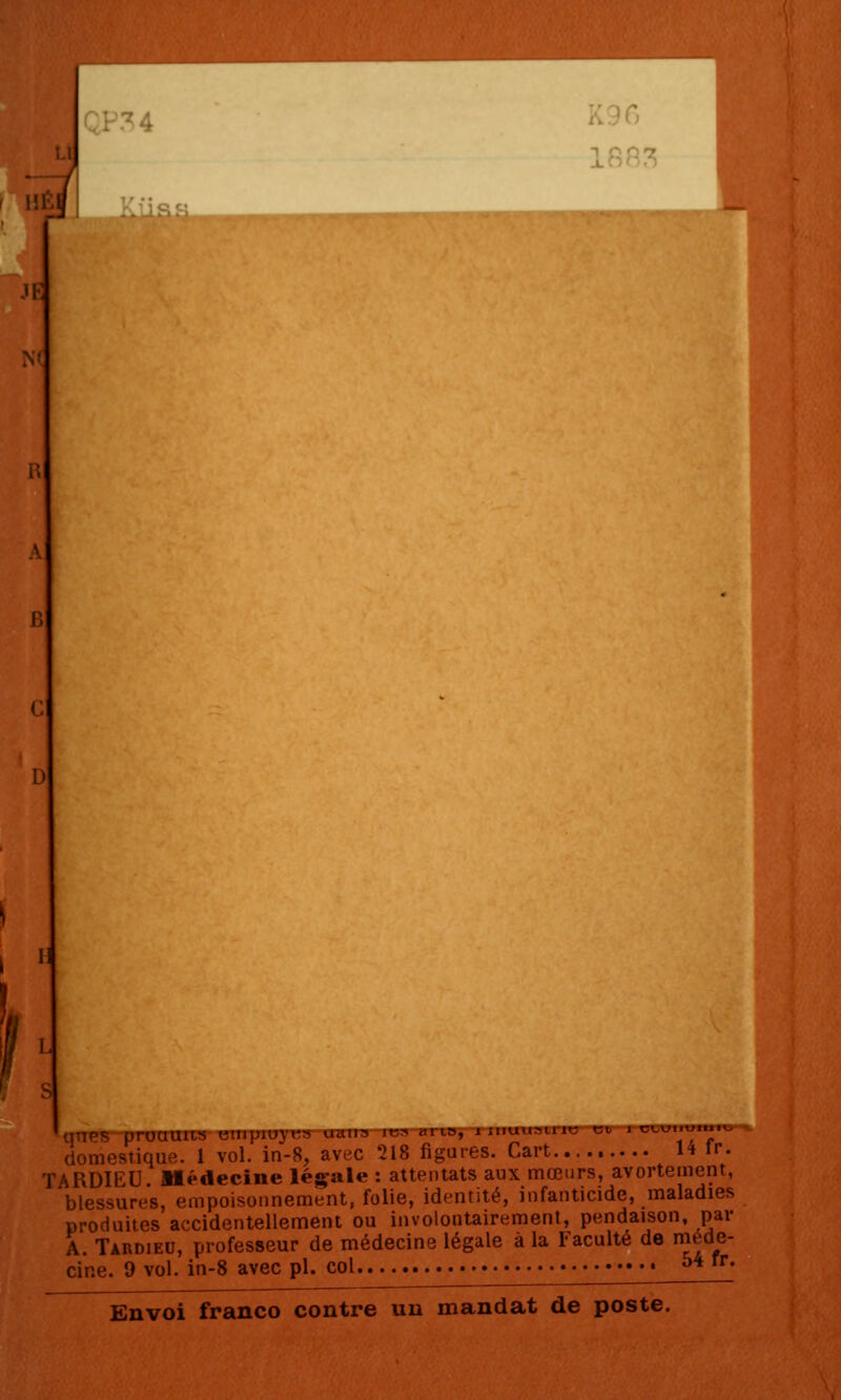 N( 11 unes pnjumts cmpipyt;» uan:^ iKr^ cil la, 1 :iiuu:^irit; et i domestique. 1 vol. in-8, avec 218 figures. Cart H Ir. TARDIEU Médecine légale : attentats aux mœurs, avortement, blessures, empoisonnement, folie, identité, infanticide, maladies produites accidentellement ou involontairement, pendaison, par A. Tardieu, professeur de médecine légale à la Faculté de niéde- cine. 9 vol. in-8 avec pi. col ^*^^-