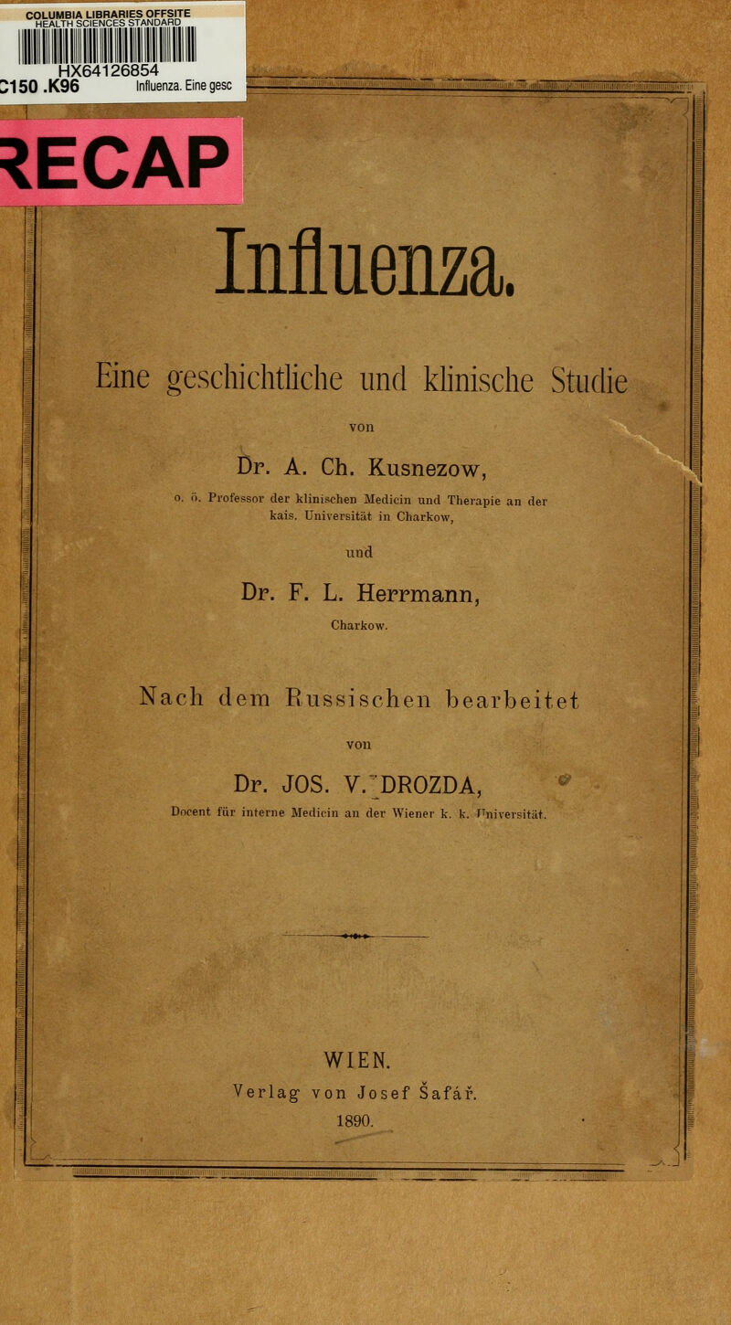 COLUMBIA LIBRARIES OFFSITE HEALTH SCIENCES STANDARD HX64126854 J150 .K96 Influenza. Eine geSC C^.11^^^^1^:^' ''' ' .:-'..:: .ü :i.^ii.-'-K.i;ii. :i!!\iiiliHWiiaiWi:miiiiiiii!nmiiiii';nraiCT^^^^^ ^ECAP Muenza. Eine geschichtliche und khnische Studie Dr. A. Ch. Kusnezow, o. i). Professor der klinischen Medicin und Therapie an der kais. Universität in Charkow, und Dr. F. L. Herrmann, Charkow. Nach dem Russischen bearbeitet Dr. JOS. V.^^DROZDA, Dncent für interne Mediein an der Wiener k. k. I^niversität. WIEN. Verlag- von Josef Safaf. 1890.