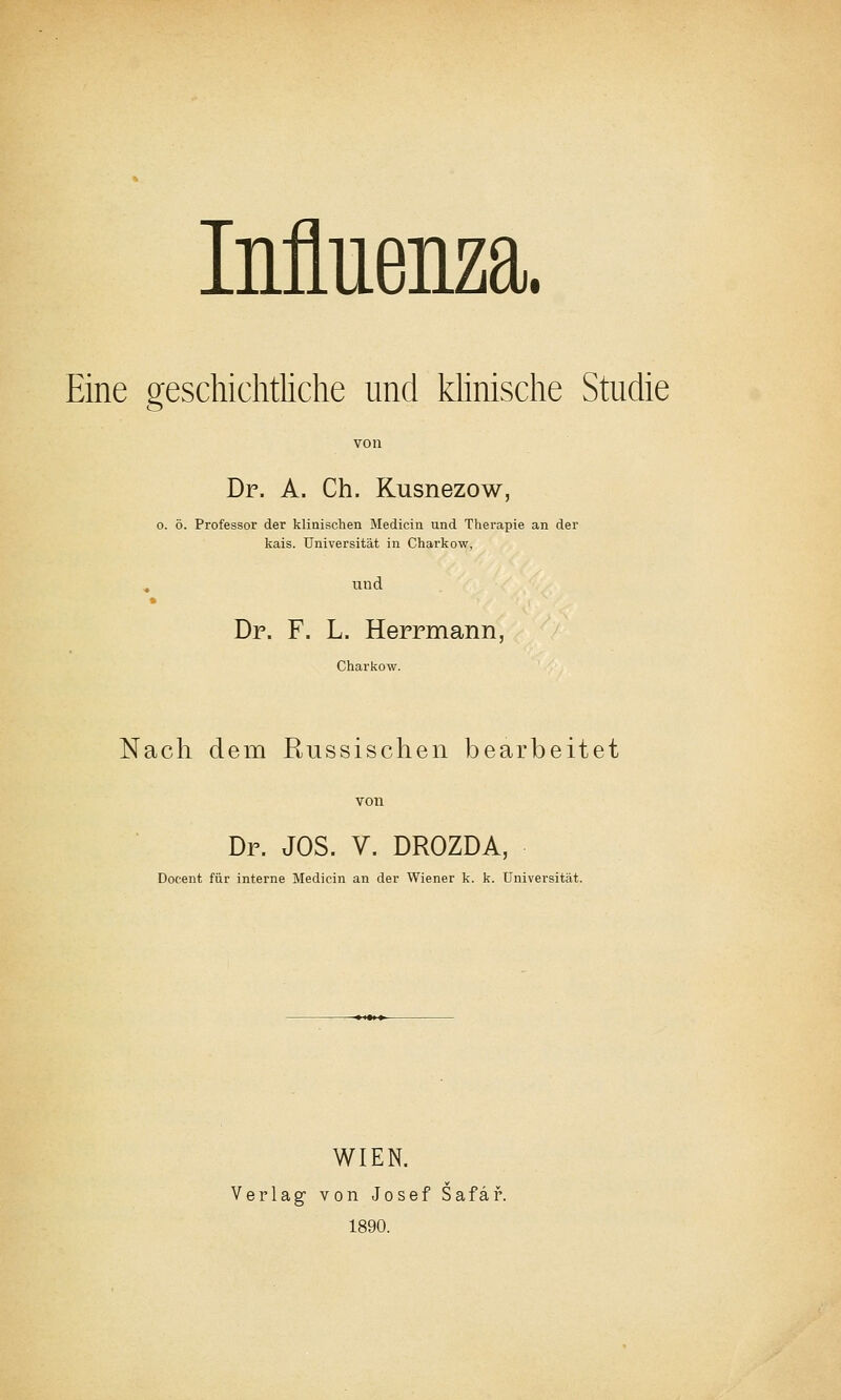 Influenza. Eine geschichtliche und khnische Studie von Dr. A. Ch. Kusnezow, 0. ö. Professor der klinischen Medicin und Therapie an der kais. Universität in Charkow, , und Dr. F. L. Herrmann, Charkow. Nach dem Russischen bearbeitet Dr. JOS. V. DROZDA, Docent für interne Medicin an der Wiener k. k. Universität. WIEN. Verlag' von Josef Safäf. 1890.