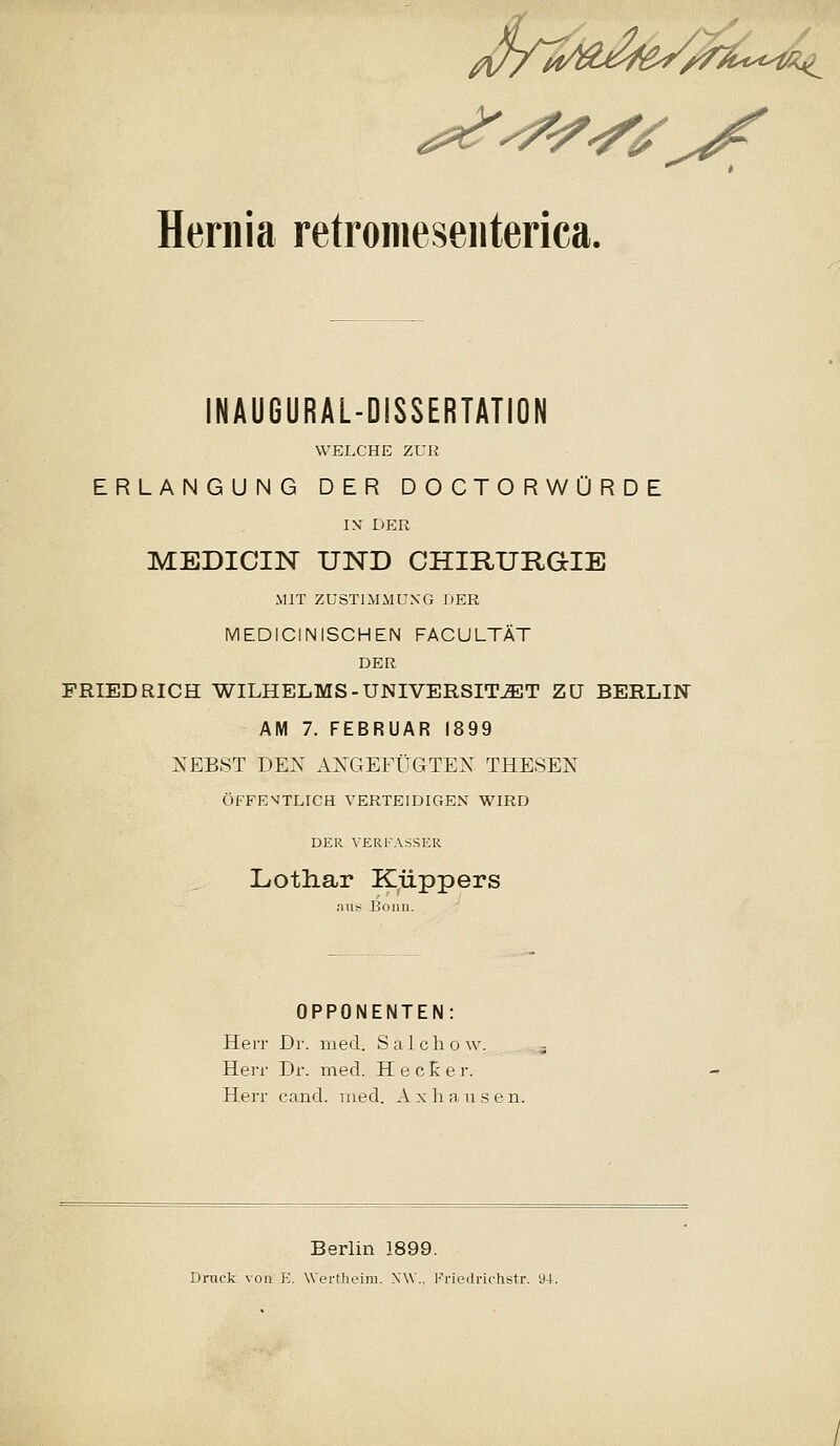 y/^^^^^^ijs^ Hernia retronieseiiterica. INAUGURAL-DISSERTATiON WELCHE ZUR ERLANGUNG DER DOCTORWORDE I\ DER MEDICIN UND CHIRURaiE MIT ZUSTIMMUNG DER MEDICINISCHEN FACULTAT DER FRIEDRICH WILHELMS-UNIVERSIT^T ZU BERLIN AM 7. FEBRUAR 1899 KEBST DEN AXGEFUGTEX THESEN OFFE^TLICH VERTEIDIGEN WIRD DER VERKASSER LiOtliar Kiippers aus Boiin. OPPONENTEN: HeiT Dr. med. Salchow. HeiT Dr. med. H e c E e r. Herr cand. iiied. Axhausen. Berlin 1899. Druck voii \i. Wertheim. NW.. Friedrichstr. 9-1.