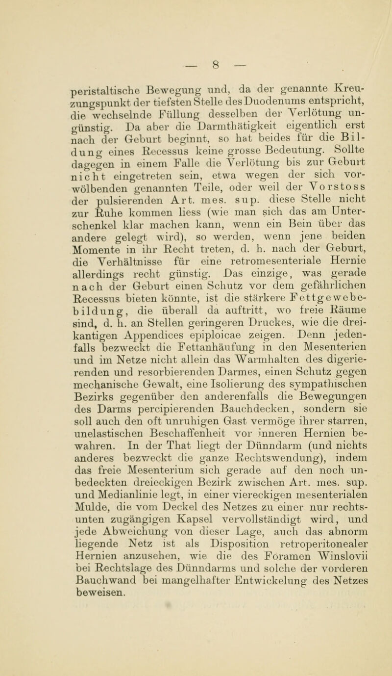 peristaltische Bewegung und, da der genannte Kreu- zungspunkt der tiefsten Stelle desDuodenums entspricht, die wechselnde Fiillung desselben der Verlotung un- gunstig. Da aber die Darmthatigkeit eigentlich erst naeh der Geburt beginnt, so hat beides fiir die Bil- dung eines Eecessus keine grosse Bedeutung. Sollte dagegen in einem Falle die Verlotung bis zur Geburt nicht eingetreten sein, etwa wegen der sich vor- wolbenden genannten Teile, oder weil der Vorstoss der pulsierenden Art. mes. sup. diese Stelle nicht zur Ruhe komraen liess (wie man sich das am Unter- schenkel klar machen kann, wenn ein Bein uber das andere gelegt wird), so werden, wenn jene beiden Momente in ihr Recht treten, d. h. nach der Geburt, die Verhaltnisse fiir eine retromesenteriale Hcrnie allerdings reclit giinstig. Das einzige, was gerade nach der Geburt einen Schutz vor dera gefahrlichen Eecessus bieten konnte, ist die stiirkere Fettgewebe- bildung, die iiberall da auftritt, wo freie Eaume sind, d. h. an Stellen geringeren Druckes, wie die drei- kantigen Appendices epiploicae zeigen. Denn jeden- falls bezweckt die Fettanhaufung in den Mesenterien und im Netze nicht allein das Warmhalten des digerie- renden und resorbierenden Darmes, einen Schutz gegen mechanische Gewalt, eine IsoHerung des sympathisclien Bezirks gegeniiber den anderenfalls die Bewegungen des Darras percipierenden Bauchdecken, sondern sie soll auch den oft unruhigen Gast vermoge ihrer starren, unelastischen Beschaffenheit vor inneren Hernien be- wahren. In der That hegt der Diinndarm (und nichts anderes bezv/eckt die ganze Eeclitswendung), indem das freie Mesenterium sich gerade auf den noch un- bedeckten dreieckigen Bezirk zwischen Art. mes. sup. und MedianHnie legt, in einer viereckigen mesenterialen Mulde, die vom Deckel des Netzes zu einer nur rechts- unten zugangigen Kapsel vervollstandigt wird, und jede Abweichung von dieser Lage, auch das abnorm hegende Netz ist als Disposition retroperitonealer Hernien anzusehen, wie die des Foramen Winslovii bei Rechtslage des Diinndarms und solche der vorderen Bauchwand bei mangelhafter Entwickelung des Netzes beweisen.