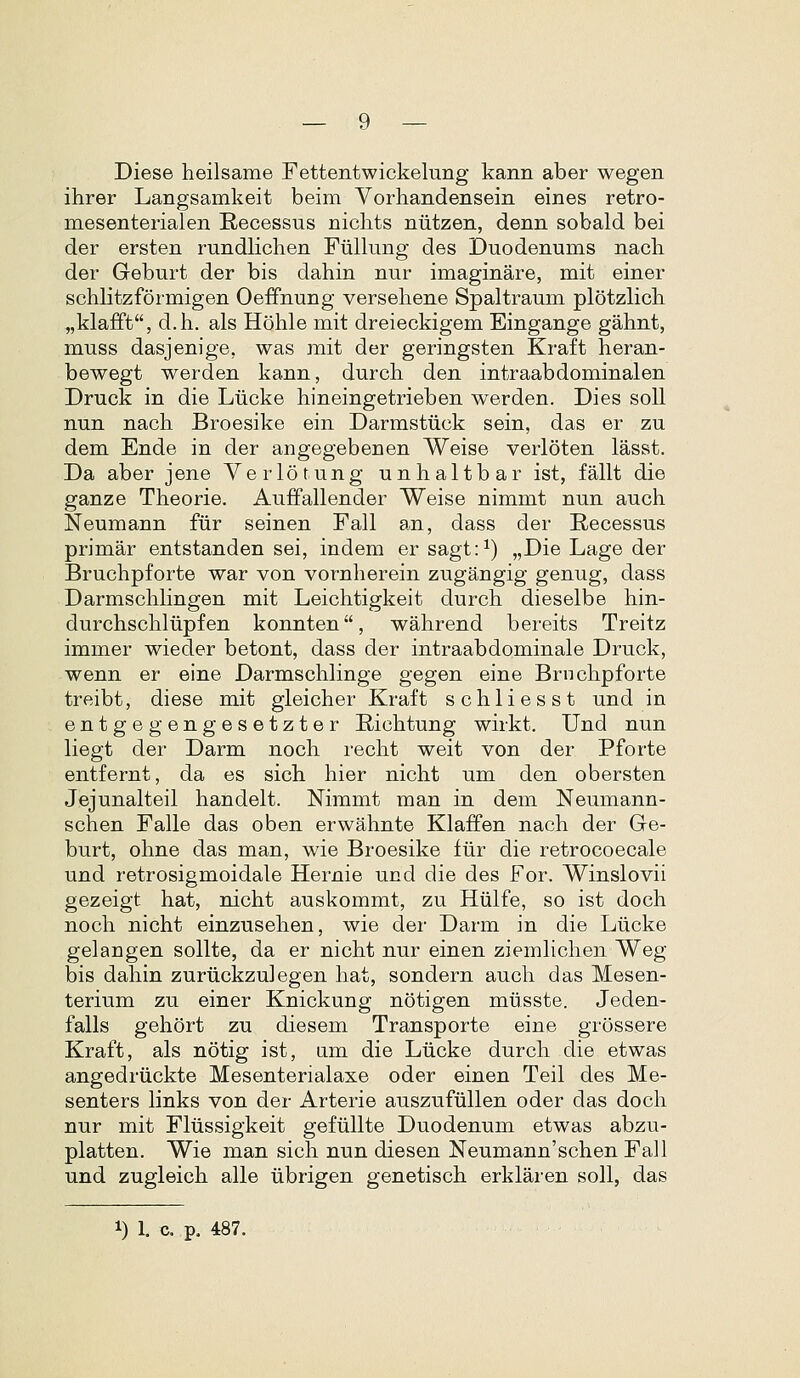 Diese heilsame Fettentwickeluiig kann aber wegen ihrer Langsamkeit beim Vorhandensein eines retro- mesenterialen Recessus nichts niitzen, denn sobald bei der ersten rundlichen Fiillung des Duodenums nach der Geburt der bis dahin nur imaginare, mit einer schlitzformigen Oeffnung versehene Spaltraum plotzlich „kla£ft, d.h. als Hohle mit dreieckigem Eingange gahnt, muss dasjenige, was mit der geringsten Kraft heran- bewegt werden kann, durch den intraabdominalen Druck in die Liicke hineingetrieben werden. Dies soU nun nach Broesike ein Darmsttick sein, das er zu dem Ende in der angegebenen Weise verloten lasst. Da aber jene Yerlotung unhaltbar ist, fallt die ganze Theorie. AufFallender Weise nimmt nun auch Neumann fiir seinen Fall an, dass der Recessus primar entstanden sei, indem er sagt:^) „Die Lage der Bruchpforte war von vornherein zugangig genug, dass Darmschlingen mit Leichtigkeit durch dieselbe hin- durchschliipfen konnten, wahrend bereits Treitz immer wieder betont, dass der intraabdominale Druck, wenn er eine Darmschlinge gegen eine Brnchpforte treibt, diese mit gleicher Kraft schliesst und in entgegengesetzter Eichtung wirkt. Und nun liegt der Darm noch recht weit von der Pforte entfernt, da es sich hier nicht um den obersten Jejunalteil handelt. Nimmt man in dem Neumann- schen Falle das oben erwahnte Klaffen nach der Ge- burt, ohne das man, wie Broesike fiir die retrocoecale und retrosigmoidale Hernie und die des For. Winslovii gezeigt hat, nicht auskommt, zu Hiilfe, so ist doch noch nicht einzusehen, wie der Darm in die Liicke gelangen sollte, da er nicht nur einen ziemhchen Weg bis dahin zuriickzulegen hat, sondern auch das Mesen- terium zu einer Knickung notigen miisste. Jeden- falls gehort zu diesem Transporte eine grossere Kraft, als notig ist, am die Liicke durch die etwas angedriickte Mesenterialaxe oder einen Teil des Me- senters links von der Arterie auszufiillen oder das doch nur mit Fliissigkeit gefiillte Duodenum etwas abzu- platten. Wie man sich nun diesen Neumann'schen Fail und zugleich alle iibrigen genetisch erklaren soll, das 1) 1. c. p, 487.