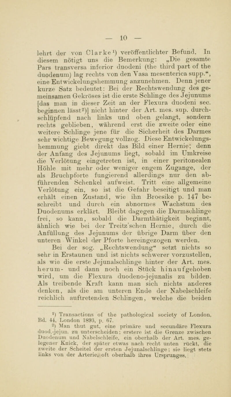 lehrt der von Clarke^) veroffentlicbter Befimd. In diesem notigt uns die Bemerknng: ,,Die gesamte Pars transversa inferior duodeni (the third part of the duodenum) lag rechts von den Vasa mesenterica supp., eine Entwickeluugshemmung anzunehmen. Denn jener kurze Satz bedeutet: Bei der Rechtswendung des ge- meinsamen Gekroses ist die erste Schbnge des Jejunums [das man in dieser Zeit an der Flexura duodeni sec. beginnen litssts)] nicht binter der Art. mes. sup. durch- schliipfend nach bnks und oben gelangt, sondern rechts gebbeben, wahrend erst die zweite oder eine weitere Schbnge jene lur die Sicherheit des Darmes sehr wichtige Bewegung vollzog. Diese Entwickelungs- hemmung giebt direkt das Bild einer Hernie; denn der Anfang des Jejunums Hegt, sobald im Umkreise die Verlotung eingetreten ist, in einer peritonealen Hohle mit mehr oder weniger engem Zugange, der als Bruchpforte fungierend allerdings nur den ab- fiihrenden Schenkel aufweist. Tritt eine allgemeine Verlotung ein, so ist die Gefahr beseitigt und man erhalt einen Zustand, wie ihn Broesike p. 147 be- schreibt und durcli ein abnormes Wachstum des Duodenums erklart. Bleibt dagegen die Darmschlinge frei, so kann, sobald die Darmthatigkeit beginnt, ahnbch wie bei der Treitz'schen Hernie, durch die Anfullung des Jejunums der iibrige Darm iiber den unteren Winkel der Pforte hereingezogen werden. Bei der sog. „Rfcchtswendung setzt nichts so sehr in Erstaunen und ist niehts schwerer vorzustellen, als wie die erste Jejunalschlinge hinter der Art. mes. herum- und dann noch ein Stiick hinaufgehoben wird, um die Flexura duodeno-jejunabs zu bilden. Als treibende Kraft kann man sich nichts anderes denken, als die am unteren Ende der Nabelsclileife reichlich auftretenden Schlingen, welche die beiden ') Transactions of the pathological society of London, Bd. U, London 1893, p. 67. ~) Man thut gut, eine primare und secundare Flexura duod.-jejun. zu unterscheiden; erstere ist die Grenze zwischen Duodenum und Nabelschleife, ein oberhalb der Art. mes. ge- legener Knick, der spater etwas nach recht unten riickt, die zweite der Scheitel der ersten Jejunalschlinge; sie liegt stets iinks von der Arterie, oft oberhalb ihres Ursprunges.