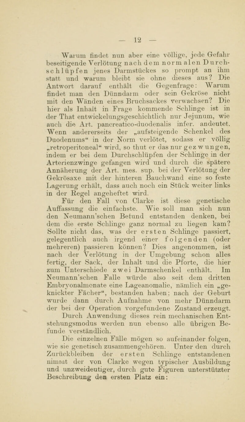 Waium lindet nim aber eine volligc, jede Gefahr beseitigende Verlotung nach dem norm alen Durch- schliipfen jenes Darmstiickes so prompt an ihm statt und warum bleibt sie ohne dieses aus? Die Antwort darauf enthalt die Gegenfrage: Warum findet man den Diinndarm oder sein Gekrose nicht mit den Wanden eines Bruchsackes verwachsen? Die hier als Inhalt in Frage kommende Schhnge ist in der That entwickehmgsgeschichtHch nur Jejunum, wie auch die Art. pancreatico-duodenalis infer. andeutet. Wenn andererseits der „aufsteigende Schenkel des Duodenums in der Norm verlotet, sodass er vollig „retroperitoneal wird, so thut er das nur gez w ungen, indem er bei dem Durchschliipfen der Schhnge in der Arterienzwinge gefangen wird und durch die spatere Annaherung der Art. mes. sup. bei der Verlotung der Gekrosaxe mit der hinteren Bauchwand eine so feste Lagerung erhiilt, dass auch noch ein Stiick weiter hnks in der Regel angeheftet wird. Fiir den Fall von Clarke ist diese genetische Auffassung die einfachste. Wie soll man sich nun den Xeumann'schen Betund entstanden denken, bei dem die erste Schhnge ganz normal zu liegen kam? Sollte nicht das, was der ersten Schlinge passiert, gelegenthch auch irgend einer folgenden (oder mehreren) passieren konnen? Dies angenommen, ist nach der Verlotung in der Umgebung schon alles fertig, der Sack, der Inhalt und die Pforte, die hier zum Unterschiede zwei Darmschenkel enthalt. Im Neumann'schen Falle wiirde also seit dem dritten Embryonalmonate eine Lageanomahe, namhch ein „ge- knickter Facher, bestanden haben; nach der Geburt wurde dann durcli Aufnalime von mehr Diinndarm der bei der Operation vorgefundene Zustand erzeugt. Durch Anwendung dieses rein mechanischen Ent- stehungsmodus werden nun ebenso alle iibrigen Be- funde verstandhch. Die einzelnen Falle mogen so aufeinander folgen, wie sie genetiscli zusammengchoren. Unter den durch Zuriickbleiben der ersten Schhnge entstandenen nimmt der von Clarke wegen typischer Ausbildung und unzweideutiger, durch gute Figuren unterstiitzter Beschreibung den ersten Platz ein: :