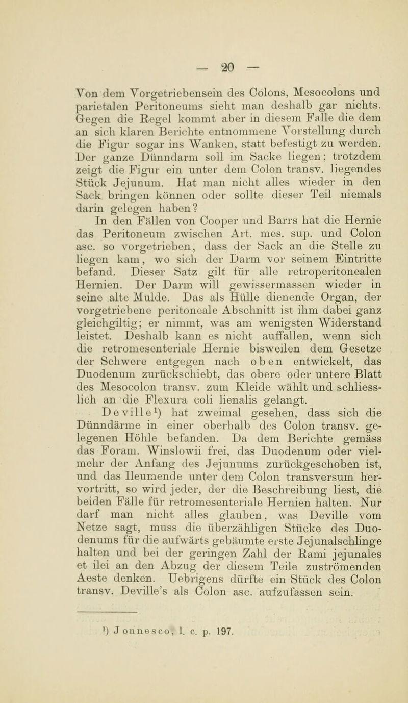 Von dem Vorgetriebensein des Colons, Mesocolons und parietalen Peritoneums sieht man deslialb gar nichts. Gegen die Regel kommt aber in diesem Falle die dem an sicli klaren Berichte entnommene Vorstellung durch die Figur sogar ins Wanken, statt befestigt zu werden. Der ganze Diinndarm soU im Sacke liegen; trotzdem zeigt die Figur ein unter dem Colon transv. liegendes Stiick Jejunum. Hat man nicht alles wieder in den Sack bringen konnen oder sollte dicser Teil niemals darin golegen haben? In den Fallen von Cooper und Barrs hat die Hernie das Peritoneum zwischen Art. mes. sup. und Colon asc. so vorgetrieben, dass der Sack an die Stelle zu liegen kam, wo sich der Darm vor seinem Eintritte befand. Dieser Satz gilt fiir alle retroperitonealen Hernien. Der Darm will gewissermassen wieder in seine alte Mulde. Das als Hiille dienende Organ, der vorgetriebene peritoneale Abschnitt ist ihm dabei ganz gleichgiltig; er nimmt, was am wenigsten Widerstand leistet. Deshalb kann es nicht auffallen, wenn sich die retromesenteriale Hernie bisweilen dem Gesetze der Schwere entgegen nach o b e n entwickelt, das Duodenum zuriickscliiebt, das obere oder untere Blatt des Mesocolon transv. zum Kleide walilt und schliess- lich an die Flexura coK HenaHs gelangt. Deville^) hat zweimal gesehen, dass sich die Diinndarme in einer oberhalb des Colon transv. ge- legenen Holile befanden. Da dem Berichte gemass das Foram. Winslowii frei, das Duodenum oder viel- mehr der Anfang des Jejunums zuriickgeschoben ist, und das Ileumende unter dem Colon transversum her- vortritt, so wird jeder, der die Beschreibung Kest, die beiden Falle fiir retromesenteriale Hernien halten. Nur darf man nicht alles glauben, was Deville vom Netze sagt, muss die iiberzahhgen Stiicke des Duo- denums fiir die aufwarts gebiiumte eiste Jejunalschhnge halten und bei der geringen Zahl der Rami jejunales et ilei an den Abzug der diesem Teile zustromenden Aeste denken. Uebrigens diirfte ein Stiick des Colon transv. Deville's als Colon asc. aufzufassen sein.