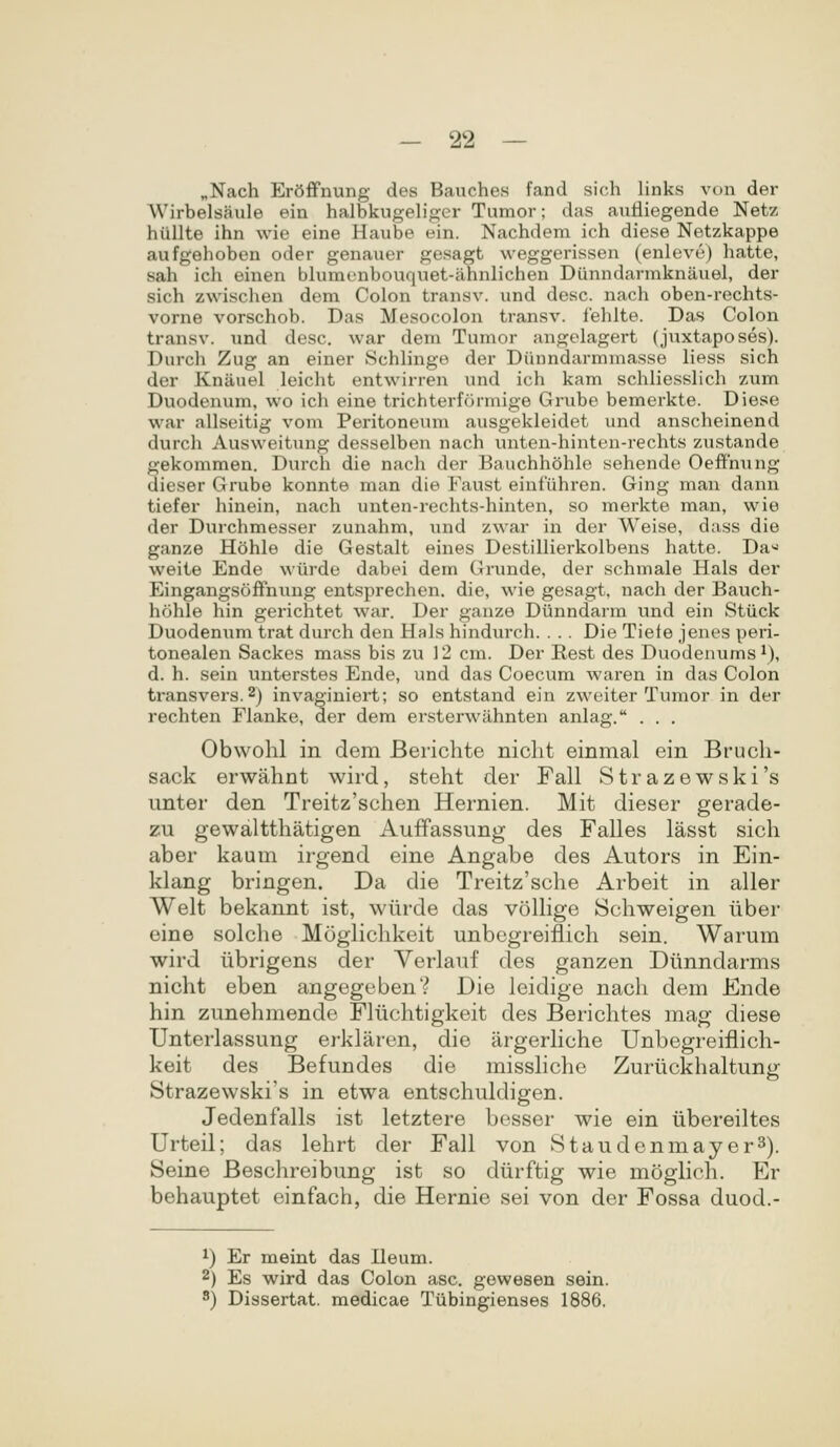 „Nach ErSffnung des Bauches fand sich links von der Wirbelsaule ein halbkugeliger Tumor; das aufliegende Netz hullte ihn wie eine Haube ein. Nachdem ich diese Netzkappe aufgehoben oder genauer gesagt weggerissen (enleve) hatte, sah ich einen blumenbouquet-ahnlichen Diinndarmknauel, der sich zwischen dem Colon transv. und desc. nach oben-rechts- vorne vorschob. Das Mesocolon transv. fehlte. Das Colon transv. und desc. war dem Tumor angelagert (juxtaposes). Durch Zug an einer Schlinge der Diinndarmmasse liess sich der Knanel leicht entwirren und ich kam schliesshch zum Duodenum, wo ich eine trichterformige Grube bemerkte. Diese war allseitig vom Peritoneum ausgekleidet und anscheinend durch Ausweitung desselben nach unten-hinten-rechts zustande gekommen. Durch die nach der Bauchhohle sehende Oeffhung dieser Grube konnte man die Faust eiufuhren. Ging man dann tiefer hinein, nach unten-rechts-hinten, so merkte man, wie der Durchmesser zunahm, und zwar in der Weise, dass die ganze Hohle die Gestalt eines Destillierkolbens hatte. Da« weite Ende wiirde dabei dem Grunde, der schmale Hals der Eingangsoffnung entsprechen. die, wie gesagt. nach der Bauch- hohle hin gerichtet war. Der ganze Diinndarm und ein Stiick Duodenum trat durch den Hals hindurch. . . . Die Tiefe jenes peri- tonealen Sackes mass bis zu 12 cm. Der Rest des Duodenums^), d. h. sein unterstes Ende, und das Coecum waren in das Colon transvers.2) invaginiert; so entstand ein zweiter Tumor in der rechten Flanke, der dem ersterwiihnten anlag. . . . Obwohl in dem Berichte niclit einmal ein Bruch- sack erwahnt wird, steht der Fall Strazewski's unter den Treitz'schen Hernien. Mit dieser gerade- zu gewaltthatigen Auffassung des Falles lasst sich aber kaum irgend eine Angabe des Autors in Ein- klang bringen. Da die Treitz'sche Arbeit in aller Welt bekannt ist, wiirde das volhge Schweigen iiber eine solche Moglichkeit unbcgreiflich sein. Warum wird iibrigens der Verlauf des ganzen Diinndarms nicht eben angegeben? Die leidige nach dem Ende hin zunehmende Fliichtigkeit des Berichtes mag diese Unterlassung erklaren, die argerhche Unbegreiflich- keit des Befundes die misshcho Zuriickhaltung Strazewski's in etwa entschuldigen. Jedenfalls ist letztere besser wie ein iibereiltes Urteil; das lehrt der Fall von Staudenmayer^). Seine Beschreibung ist so diirftig wie moghch. Er behauptet einfach, die Hernie sei von der Fossa duod.- 1) Er meint das Heum. 2) Es wird das Colon asc. gewesen sein. 8) Dissertat. medicae Tlibingienses 1886.