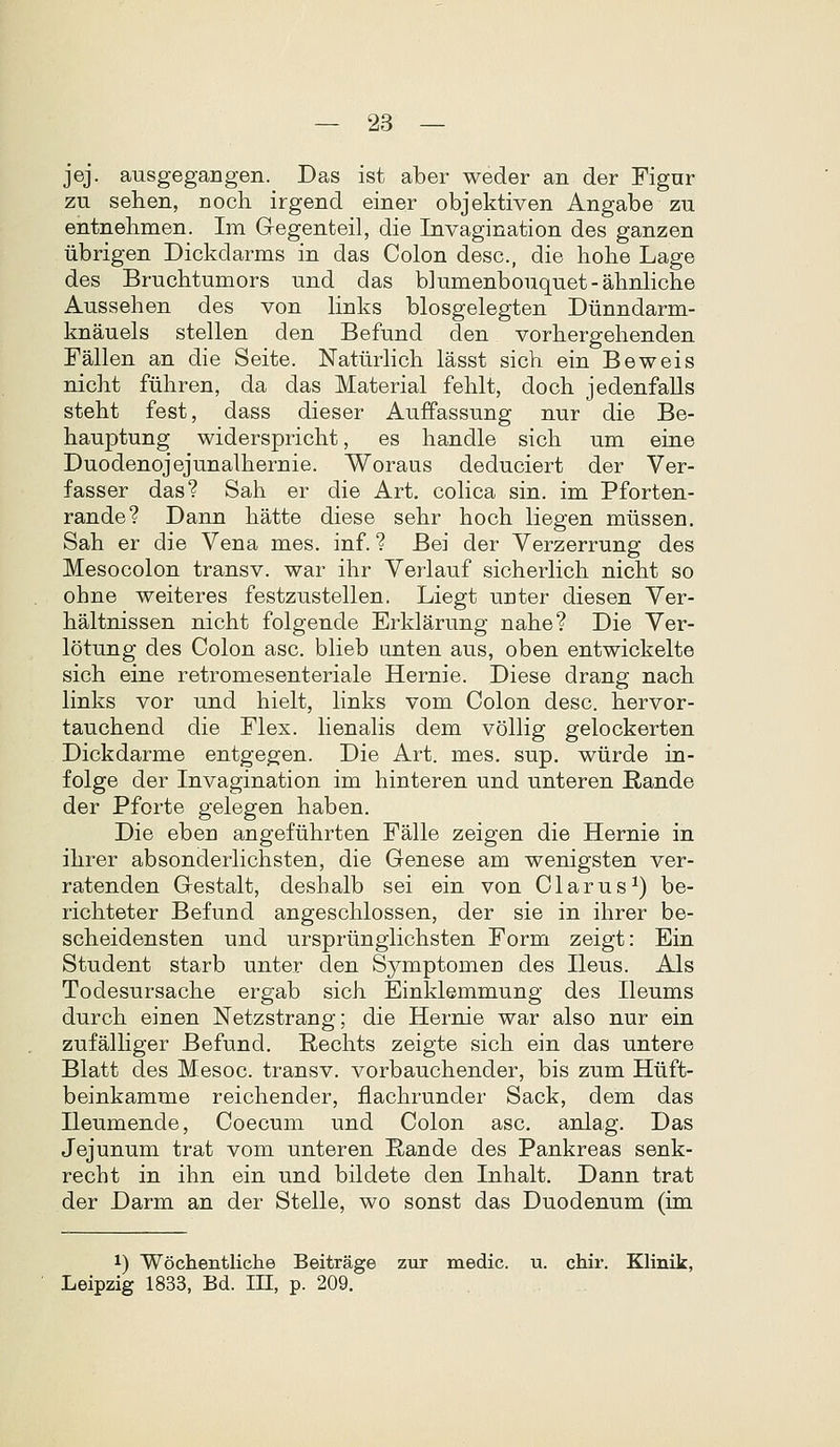 jej. ausgegangen. Das ist aber weder an der Fignr zu sehen, noch irgend einer objektiven Angabe zu entnehmen. Im G-egenteil, die Invagination des ganzen iibrigen Dickdarms in das Colon desc, die hohe Lage des Bruchtumors und das blumenbouquet-ahnliche Aussehen des von links blosgelegten Diinndarm- knauels stellen den Befund den vorhergehenden Fallen an die Seite. NaturHch lasst sich ein Beweis nicht fuhren, da das Material fehlt, doch jedenfaUs steht fest, dass dieser Auffassung nur die Be- hauptung widerspricht, es handle sich um eine Duodenojejunalhernie. Woraus deduciert der Ver- fasser das? Sah er die Art. cohca sin. im Pforten- rande? Dann hatte diese sehr hoch liegen miissen. Sah er die Vena mes. inf. ? Bei der Verzerrung des Mesocolon transv. war ihr Verlauf sicherHch nicht so ohne weiteres festzustellen, Liegt unter diesen Ver- haltnissen nicht folgende Erklarung nahe? Die Ver- lotung des Colon asc. bheb unten aus, oben entwickelte sich eine retromesenteriale Hernie. Diese drang nach links vor und hielt, links vom Colon desc. hervor- tauchend die Flex. Henahs dem voUig gelockerten Dickdarme entgegen. Die Art. mes. sup, wiirde in- folge der Invagination im hinteren und unteren Rande der Pforte gelegen haben. Die eben angefiihrten Falle zeigen die Hernie in ihrer absonderhchsten, die Genese am wenigsten ver- ratenden Gestalt, deshalb sei ein von Clarus^) be- richteter Befund angeschlossen, der sie in ihrer be- scheidensten und urspriinglichsten Form zeigt: Ein Student starb unter den Symptomen des Ileus. Als Todesursache ergab sich Einklemmung des Ileums durch einen Netzstrang; die Hernie war also nur ein zufalHger Befund. Rechts zeigte sich ein das untere Blatt des Mesoc. transv. vorbauchender, bis zum Hiift- beinkamme reichender, flachrunder Sack, dem das Ileumende, Coecum und Colon asc. anlag. Das Jejunum trat vom unteren Eande des Pankreas senk- recht in ihn ein und bildete den Inhalt. Dann trat der Darm an der Stelle, wo sonst das Duodenum (im 1) Wochentliche Beitrage zur medic. u. chir. Klinik, Leipzig 1833, Bd. m, p. 209.