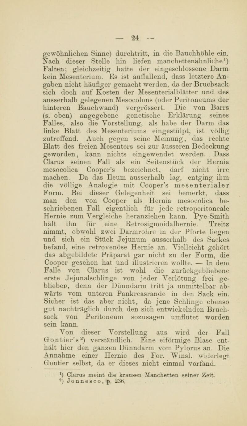 gewohnlichen Sinne) durchtritt, in die Bauchhohle ein. Nach dieser Stelle hin hefen manchettenahnliche^) Falten: gleichzeitig hatte dor eingeschlossene Darm kein Mesenterium. Es ist auffallend, dass letztere An- gaben nicht haufiger gemacht werden. da der Bruchsack sich doch auf Kosten der Mesenterialblatter und des ausserhalb gelegenen Mesocolons (oder Peritoneums der hinteren Bauchwand) vergrossert. Die von Barrs (s. oben) angegebene genetische Erklarung seines Falles, also die Vorstellung, als habe der Darm das linke Blatt des Mesenteriums eingesttilpt, ist voUig zutreffend. Auch gegen seine Meinung, das rechte Blatt des freien Mesenters sei zur ausseren Bedeckung geworden, kann nichts eingewendet werden. Dass Clarus seinen Fall als ein Seitenstiick der Hernia mesocohca Cooper's bezeichnet, darf nicht irre machen. Da das Ileum ausserhalb lag, entging ibm die vollige Analogie mit Cooper's mesenterialer Form. Bei dieser Gelegenheit sei bemerkt, dass man den von Cooper als Hernia mesocohca be- schriebenen Fall eigentlich fiir jede retroperitoneale Hernie zum Vergleiche heranziehen kann. Pje-Smith halt ihn fiir eine Retrosigmoidalhernie. Treitz nimmt, obwohl zwei Darmrohre in der Pforte liegen und sich ein Stiick Jejunum ausserhalb des Sackes befand, eine retrovenose Hernie an. Vielleicht gehort das abgebildete Praparat gar nicht zu der Form, die Cooper gesehen hat und illustrieren wollte. — In dem FaUe von Clarus ist wohl die zuriickgebliebene erste Jejunalschhngo von jeder Verlotung frei ge- blieben, denn der Diinndarm tritt ja unmittelbar ab- warts vom unteren Pankreasrande in den Sack ein. Sicher ist das aber nicht, da jene Schlinge ebenso gut nachtraghch durch den sich entwickelnden Bruch- sack von Peritoneum sozusagen umflutet worden sein kann. Von dieser Vorstellung aus wird der Fall Gontier's-) verstandlich. Eine eiformige Blase ent- halt hier den ganzen Diinndarm vom Pylorus an. Die Annahme einer Hernie des For. Winsl. widerlegt Gontier selbst, da er dieses nicht einmal vorfand. i) Clarus meint die krausen Manchetten seiner Zeit. *} Jonnesco, p. 236.